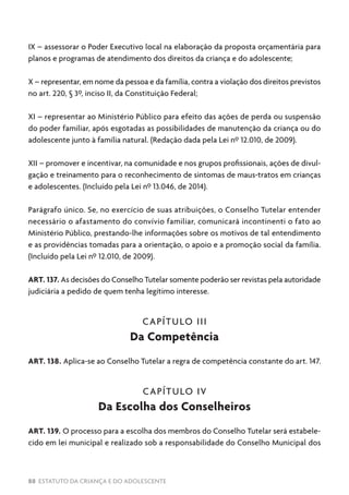 88 ESTATUTO DA CRIANÇA E DO ADOLESCENTE
IX – assessorar o Poder Executivo local na elaboração da proposta orçamentária para
planos e programas de atendimento dos direitos da criança e do adolescente;
X – representar, em nome da pessoa e da família, contra a violação dos direitos previstos
no art. 220, § 3º, inciso II, da Constituição Federal;
XI – representar ao Ministério Público para efeito das ações de perda ou suspensão
do poder familiar, após esgotadas as possibilidades de manutenção da criança ou do
adolescente junto à família natural. (Redação dada pela Lei nº 12.010, de 2009).
XII – promover e incentivar, na comunidade e nos grupos profissionais, ações de divul-
gação e treinamento para o reconhecimento de sintomas de maus-tratos em crianças
e adolescentes. (Incluído pela Lei nº 13.046, de 2014).
Parágrafo único. Se, no exercício de suas atribuições, o Conselho Tutelar entender
necessário o afastamento do convívio familiar, comunicará incontinenti o fato ao
Ministério Público, prestando-lhe informações sobre os motivos de tal entendimento
e as providências tomadas para a orientação, o apoio e a promoção social da família.
(Incluído pela Lei nº 12.010, de 2009).
ART. 137. As decisões do Conselho Tutelar somente poderão ser revistas pela autoridade
judiciária a pedido de quem tenha legítimo interesse.
CAPÍTULO III
Da Competência
ART. 138. Aplica-se ao Conselho Tutelar a regra de competência constante do art. 147.
CAPÍTULO IV
Da Escolha dos Conselheiros
ART. 139. O processo para a escolha dos membros do Conselho Tutelar será estabele-
cido em lei municipal e realizado sob a responsabilidade do Conselho Municipal dos
 
