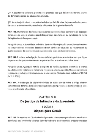 90 ESTATUTO DA CRIANÇA E DO ADOLESCENTE
§ 1º. A assistência judiciária gratuita será prestada aos que dela necessitarem, através
de defensor público ou advogado nomeado.
§ 2º As ações judiciais da competência da Justiça da Infância e da Juventude são isentas
de custas e emolumentos, ressalvada a hipótese de litigância de má-fé.
ART. 142. Os menores de dezesseis anos serão representados e os maiores de dezesseis
e menores de vinte e um anos assistidos por seus pais, tutores ou curadores, na forma
da legislação civil ou processual.
Parágrafo único. A autoridade judiciária dará curador especial à criança ou adolescen-
te, sempre que os interesses destes colidirem com os de seus pais ou responsável, ou
quando carecer de representação ou assistência legal ainda que eventual.
ART. 143. É vedada a divulgação de atos judiciais, policiais e administrativos que digam
respeito a crianças e adolescentes a que se atribua autoria de ato infracional.
Parágrafo único. Qualquer notícia a respeito do fato não poderá identificar a criança
ou adolescente, vedando-se fotografia, referência a nome, apelido, filiação, parentesco,
residência e, inclusive, iniciais do nome e sobrenome. (Redação dada pela Lei nº 10.764,
de 12.11.2003).
ART. 144. A expedição de cópia ou certidão de atos a que se refere o artigo anterior
somente será deferida pela autoridade judiciária competente, se demonstrado o inte-
resse e justificada a finalidade.
CAPÍTULO II
Da Justiça da Infância e da Juventude
SEÇÃO I
Disposições Gerais
ART. 145. Os estados e o Distrito Federal poderão criar varas especializadas e exclusivas
da infância e da juventude, cabendo ao Poder Judiciário estabelecer sua proporcionalidade
 