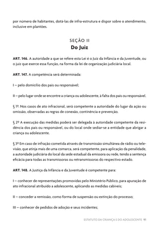ESTATUTO DA CRIANÇA E DO ADOLESCENTE 91
por número de habitantes, dotá-las de infra-estrutura e dispor sobre o atendimento,
inclusive em plantões.
SEÇÃO II
Do Juiz
ART. 146. A autoridade a que se refere esta Lei é o Juiz da Infância e da Juventude, ou
o juiz que exerce essa função, na forma da lei de organização judiciária local.
ART. 147. A competência será determinada:
I – pelo domicílio dos pais ou responsável;
II – pelo lugar onde se encontre a criança ou adolescente, à falta dos pais ou responsável.
§ 1º. Nos casos de ato infracional, será competente a autoridade do lugar da ação ou
omissão, observadas as regras de conexão, continência e prevenção.
§ 2º A execução das medidas poderá ser delegada à autoridade competente da resi-
dência dos pais ou responsável, ou do local onde sediar-se a entidade que abrigar a
criança ou adolescente.
§ 3º Em caso de infração cometida através de transmissão simultânea de rádio ou tele-
visão, que atinja mais de uma comarca, será competente, para aplicação da penalidade,
a autoridade judiciária do local da sede estadual da emissora ou rede, tendo a sentença
eficácia para todas as transmissoras ou retransmissoras do respectivo estado.
ART. 148. A Justiça da Infância e da Juventude é competente para:
I – conhecer de representações promovidas pelo Ministério Público, para apuração de
ato infracional atribuído a adolescente, aplicando as medidas cabíveis;
II – conceder a remissão, como forma de suspensão ou extinção do processo;
III – conhecer de pedidos de adoção e seus incidentes;
 