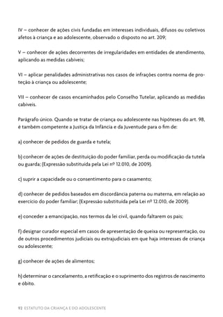 92 ESTATUTO DA CRIANÇA E DO ADOLESCENTE
IV – conhecer de ações civis fundadas em interesses individuais, difusos ou coletivos
afetos à criança e ao adolescente, observado o disposto no art. 209;
V – conhecer de ações decorrentes de irregularidades em entidades de atendimento,
aplicando as medidas cabíveis;
VI – aplicar penalidades administrativas nos casos de infrações contra norma de pro-
teção à criança ou adolescente;
VII – conhecer de casos encaminhados pelo Conselho Tutelar, aplicando as medidas
cabíveis.
Parágrafo único. Quando se tratar de criança ou adolescente nas hipóteses do art. 98,
é também competente a Justiça da Infância e da Juventude para o fim de:
a) conhecer de pedidos de guarda e tutela;
b) conhecer de ações de destituição do poder familiar, perda ou modificação da tutela
ou guarda; (Expressão substituída pela Lei nº 12.010, de 2009).
c) suprir a capacidade ou o consentimento para o casamento;
d) conhecer de pedidos baseados em discordância paterna ou materna, em relação ao
exercício do poder familiar; (Expressão substituída pela Lei nº 12.010, de 2009).
e) conceder a emancipação, nos termos da lei civil, quando faltarem os pais;
f) designar curador especial em casos de apresentação de queixa ou representação, ou
de outros procedimentos judiciais ou extrajudiciais em que haja interesses de criança
ou adolescente;
g) conhecer de ações de alimentos;
h) determinar o cancelamento, a retificação e o suprimento dos registros de nascimento
e óbito.
 