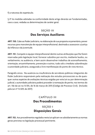 94 ESTATUTO DA CRIANÇA E DO ADOLESCENTE
f) a natureza do espetáculo.
§ 2º As medidas adotadas na conformidade deste artigo deverão ser fundamentadas,
caso a caso, vedadas as determinações de caráter geral.
SEÇÃO III
Dos Serviços Auxiliares
ART. 150. Cabe ao Poder Judiciário, na elaboração de sua proposta orçamentária, prever
recursos para manutenção de equipe interprofissional, destinada a assessorar a Justiça
da Infância e da Juventude.
ART. 151. Compete à equipe interprofissional dentre outras atribuições que lhe forem
reservadas pela legislação local, fornecer subsídios por escrito, mediante laudos, ou
verbalmente, na audiência, e bem assim desenvolver trabalhos de aconselhamento,
orientação, encaminhamento, prevenção e outros, tudo sob a imediata subordinação
à autoridade judiciária, assegurada a livre manifestação do ponto de vista técnico.
Parágrafo único. Na ausência ou insuficiência de servidores públicos integrantes do
Poder Judiciário responsáveis pela realização dos estudos psicossociais ou de quais-
quer outras espécies de avaliações técnicas exigidas por esta Lei ou por determinação
judicial, a autoridade judiciária poderá proceder à nomeação de perito, nos termos do
art. 156 da Lei no 13.105, de 16 de março de 2015 (Código de Processo Civil). (Incluído
pela Lei nº 13.509, de 2017)
CAPÍTULO III
Dos Procedimentos
SEÇÃO I
Disposições Gerais
ART. 152. Aos procedimentos regulados nesta Lei aplicam-se subsidiariamente as normas
gerais previstas na legislação processual pertinente.
 