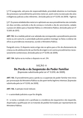 ESTATUTO DA CRIANÇA E DO ADOLESCENTE 95
§ 1º É assegurada, sob pena de responsabilidade, prioridade absoluta na tramitação
dos processos e procedimentos previstos nesta Lei, assim como na execução dos atos
e diligências judiciais a eles referentes. (Incluído pela Lei nº 12.010, de 2009) Vigência
§ 2º Os prazos estabelecidos nesta Lei e aplicáveis aos seus procedimentos são contados
em dias corridos, excluído o dia do começo e incluído o dia do vencimento, vedado
o prazo em dobro para a Fazenda Pública e o Ministério Público. (Incluído pela Lei nº
13.509, de 2017)
ART. 153. Se a medida judicial a ser adotada não corresponder a procedimento previsto
nesta ou em outra lei, a autoridade judiciária poderá investigar os fatos e ordenar de
ofício as providências necessárias, ouvido o Ministério Público.
Parágrafo único. O disposto neste artigo não se aplica para o fim de afastamento da
criança ou do adolescente de sua família de origem e em outros procedimentos neces-
sariamente contenciosos. (Incluído pela Lei nº 12.010, de 2009).
ART. 154. Aplica-se às multas o disposto no art. 214.
SEÇÃO II
Da Perda e da Suspensão do Poder Familiar
(Expressão substituída pela Lei nº 12.010, de 2009).
ART. 155. O procedimento para a perda ou a suspensão do poder familiar terá início
por provocação do Ministério Público ou de quem tenha legítimo interesse. (Expressão
substituída pela Lei nº 12.010, de 2009).
ART. 156. A petição inicial indicará:
I – a autoridade judiciária a que for dirigida;
II – o nome, o estado civil, a profissão e a residência do requerente e do requerido,
dispensada a qualificação em se tratando de pedido formulado por representante do
Ministério Público;
 