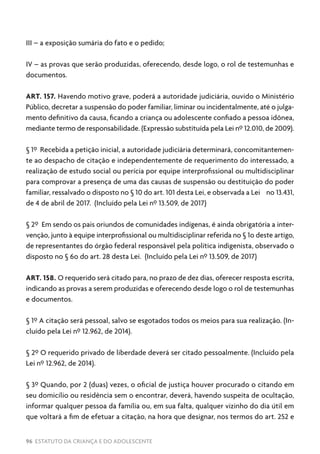 96 ESTATUTO DA CRIANÇA E DO ADOLESCENTE
III – a exposição sumária do fato e o pedido;
IV – as provas que serão produzidas, oferecendo, desde logo, o rol de testemunhas e
documentos.
ART. 157. Havendo motivo grave, poderá a autoridade judiciária, ouvido o Ministério
Público, decretar a suspensão do poder familiar, liminar ou incidentalmente, até o julga-
mento definitivo da causa, ficando a criança ou adolescente confiado a pessoa idônea,
mediante termo de responsabilidade. (Expressão substituída pela Lei nº 12.010, de 2009).
§ 1º Recebida a petição inicial, a autoridade judiciária determinará, concomitantemen-
te ao despacho de citação e independentemente de requerimento do interessado, a
realização de estudo social ou perícia por equipe interprofissional ou multidisciplinar
para comprovar a presença de uma das causas de suspensão ou destituição do poder
familiar, ressalvado o disposto no § 10 do art. 101 desta Lei, e observada a Lei no 13.431,
de 4 de abril de 2017. (Incluído pela Lei nº 13.509, de 2017)
§ 2º Em sendo os pais oriundos de comunidades indígenas, é ainda obrigatória a inter-
venção, junto à equipe interprofissional ou multidisciplinar referida no § 1o deste artigo,
de representantes do órgão federal responsável pela política indigenista, observado o
disposto no § 6o do art. 28 desta Lei. (Incluído pela Lei nº 13.509, de 2017)
ART. 158. O requerido será citado para, no prazo de dez dias, oferecer resposta escrita,
indicando as provas a serem produzidas e oferecendo desde logo o rol de testemunhas
e documentos.
§ 1º A citação será pessoal, salvo se esgotados todos os meios para sua realização. (In-
cluído pela Lei nº 12.962, de 2014).
§ 2º O requerido privado de liberdade deverá ser citado pessoalmente. (Incluído pela
Lei nº 12.962, de 2014).
§ 3º Quando, por 2 (duas) vezes, o oficial de justiça houver procurado o citando em
seu domicílio ou residência sem o encontrar, deverá, havendo suspeita de ocultação,
informar qualquer pessoa da família ou, em sua falta, qualquer vizinho do dia útil em
que voltará a fim de efetuar a citação, na hora que designar, nos termos do art. 252 e
 