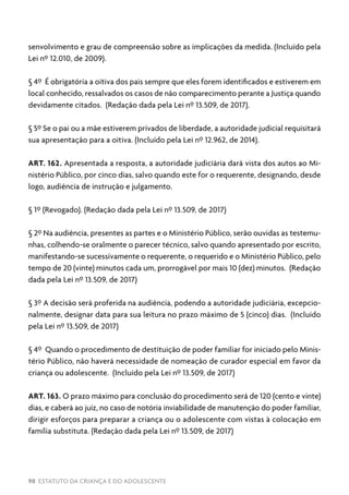 98 ESTATUTO DA CRIANÇA E DO ADOLESCENTE
senvolvimento e grau de compreensão sobre as implicações da medida. (Incluído pela
Lei nº 12.010, de 2009).
§ 4º É obrigatória a oitiva dos pais sempre que eles forem identificados e estiverem em
local conhecido, ressalvados os casos de não comparecimento perante a Justiça quando
devidamente citados. (Redação dada pela Lei nº 13.509, de 2017).
§ 5º Se o pai ou a mãe estiverem privados de liberdade, a autoridade judicial requisitará
sua apresentação para a oitiva. (Incluído pela Lei nº 12.962, de 2014).
ART. 162. Apresentada a resposta, a autoridade judiciária dará vista dos autos ao Mi-
nistério Público, por cinco dias, salvo quando este for o requerente, designando, desde
logo, audiência de instrução e julgamento.
§ 1º (Revogado). (Redação dada pela Lei nº 13.509, de 2017)
§ 2º Na audiência, presentes as partes e o Ministério Público, serão ouvidas as testemu-
nhas, colhendo-se oralmente o parecer técnico, salvo quando apresentado por escrito,
manifestando-se sucessivamente o requerente, o requerido e o Ministério Público, pelo
tempo de 20 (vinte) minutos cada um, prorrogável por mais 10 (dez) minutos. (Redação
dada pela Lei nº 13.509, de 2017)
§ 3º A decisão será proferida na audiência, podendo a autoridade judiciária, excepcio-
nalmente, designar data para sua leitura no prazo máximo de 5 (cinco) dias. (Incluído
pela Lei nº 13.509, de 2017)
§ 4º Quando o procedimento de destituição de poder familiar for iniciado pelo Minis-
tério Público, não haverá necessidade de nomeação de curador especial em favor da
criança ou adolescente. (Incluído pela Lei nº 13.509, de 2017)
ART. 163. O prazo máximo para conclusão do procedimento será de 120 (cento e vinte)
dias, e caberá ao juiz, no caso de notória inviabilidade de manutenção do poder familiar,
dirigir esforços para preparar a criança ou o adolescente com vistas à colocação em
família substituta. (Redação dada pela Lei nº 13.509, de 2017)
 