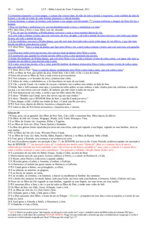 10 Gn-Dt LTT – Bíblia Literal do Texto Tradicional, 2011
5 Certamente requererei o vosso sangue, o sangue das vossas vidas; da mão de todo o animal o requererei; como também da mão do
homem, e da mão do irmão de cada homem requererei a vida do homem.
6 Quem derramar o sangue do homem, pelo homem o seu sangue será derramado 26
;" porqueconforme a imagem de Deus Ele fez o
homem.
7 Mas vós frutificai e multiplicai-vos; povoaiabundantemente a terra, e multiplicai-vos nela."
8 ¶ E falou Deus a Noé e a seus filhos com ele, dizendo:
9 "E Eu, eis que Eu estabeleço a Minhaaliança convosco e com a vossa semente depois de vós.
10 E com toda a criatura vivente, que está convosco, de aves, de gado, e de todo o animal da terra convosco; com todos que saíram
da arca, até todo o animal da terra.
11 E Eu estabeleço convosco a Minha aliança, que não será mais destruída toda a carne pelas águas de um dilúvio, e que não mais
haverá um dilúvio para destruir a terra."
12 E disse Deus: "Este é o sinal da aliança que faço entre Mim e vós, e entre toda a criatura vivente, que está convosco, por gerações
eternas.
13 O Meu arco tenho posto nas nuvens; este será por sinal da aliança entre Mim e a terra.
14 E acontecerá que, quando Eu trouxer nuvens sobre a terra, o arco aparecerá nas nuvens.
15 Então Melembrarei da Minha aliança, que está entre Mim e vós, e toda a criatura vivente de toda a carne; e as águas não mais se
tornarão em um dilúvio para destruir toda a carne.
16 E o arco estará nas nuvens, e Eu o verei, paraMelembrar da aliança eterna entre Deus e toda a criatura vivente de todaa carne,
que está sobre a terra."
17 E Deus disse a Noé: "Esteé o sinal da aliança estabelecida entre Mim e entre toda a carne, que está sobre a terra."
18 ¶ E os filhos de Noé, que saíram da arca, foram Sem, Cão e Jafé; e Cão é o pai de Canaã.
19 Estes três foram os filhos de Noé; e toda a terra se povoou destes.
20 E Noé começou a ser lavrador da terra, e plantou uma vinha.
21 E bebeu do vinho, e embebedou-se; e foi descoberto no meio de sua tenda.
22 E Cão, o paide Canaã, viu a nudez do seu pai, e declarou isto a ambos seus irmãos no lado de fora.
23 Então, Sem e Jafé tomaram uma capa, e puseram-na sobre ambos os seus ombros, e indo virados para trás, cobriram a nudez do
seu pai, e os seus rostos estavam virados, de maneira que não viram a nudez do seu pai.
24 E Noé despertou do seu vinho, e soube o que seu filho menor lhe fizera.
25 E disse: "Maldito seja Canaã; servo dos servos seja aos seus irmãos."
26 E disse: "Bendito seja o SENHOR Deus de Sem; e seja-lhe Canaã por servo."
27 Deus alargue a Jafé, e habite nas tendas de Sem; e Canaã seja-lhe por servo.
28 ¶ E Noé viveu, depois do dilúvio, trezentos e cinquenta anos.
29 E todos os dias de Noé foram novecentos e cinquenta anos, e morreu.
Gênesis 10
1 ¶ Estas, pois, são as gerações dos filhos de Noé: Sem, Cão e Jafé; e nasceram-lhes filhos depois do dilúvio.
2 Os filhos de Jafé são: Gomer, Magogue, Madai, Javã, Tubal, Mesequee Tiras.
3 E os filhos de Gomer são: Asquenaz, Rifate e Togarma.
4 E os filhos de Javã são: Elisá, Társis, Quitim e Dodanim.
5 As ilhas dos gentios foram repartidas por estes nas suas terras, cada qual segundo a sua língua, segundo as suas famílias, entre as
suas nações.
6 ¶ E os filhos de Cão são: Cuxe, Mizraim, Pute e Canaã.
7 E os filhos de Cuxe são: Sebá, Havilá, Sabtá, Raamá e Sabtecá; e os filhos de Raamá: Sebá e Dedã.
8 E Cuxe gerou a Ninrode; este começou a ser poderoso na terra.
9 E este foi poderoso caçador em oposição à face {*} do SENHOR; por isso se diz: Como Ninrode, poderoso caçador em oposição à
face do SENHOR. {* “em oposição à face de" é traduzido por muitos como "diante de". Bem, se o contexto fosse de amor e
submissão por Ninrode isto seria entendido como "em serviço ou em honra e gratidão a"; mas, como o contexto é o oposto disso,
então a melhor tradução é como todos entendemos: "em oposição e rebeldia e desafio diante da face de"}.
10 E o princípio do seu reino foi Babel, Ereque, Acade e Calné, na terra de Sinar.
11 Destamesma terra ele saiu paraa Assíria e edificou a Nínive, e a cidade de Reobote-Ir, e Calá,
12 E Resen, entre Nínive e Calá (esta é a grande cidade).
13 E Mizraim gerou a Ludim, a Anamim, a Leabim, a Naftuim,
14 A Patrusime a Casluim (de quem saíram os filisteus) e a Caftorim.
15 ¶ E Canaã gerou a Sidom, seu primogênito, e a Hete;
16 E ao jebuseu, ao amorreu, ao girgaseu,
17 E ao heveu, ao arqueu, ao sineu,
18 E ao arvadeu, ao zemareu, e ao hamateu, e depois se espalharam as famílias dos cananeus.
19 E o limite dos cananeus foi desde Sidom, indo para Gerar, até Gaza; indo paraSodoma e Gomorra, Admá e Zeboim, até Lasa.
20 Estes são os filhos de Cão segundo as suas famílias, segundo as suas línguas, em suas terras, em suas nações.
21 ¶ E nasceram filhos a Sem, e ele é o pai de todos os filhos de Éber, o irmão mais velho de Jafé.
22 Os filhos de Sem são: Elão, Assur, Arfaxade, Lude e Arã.
23 E os filhos de Arã são: Uz, Hul, Geter e Más.
24 E Arfaxade gerou a Selá; e Selá gerou a Éber.
25 E a Éber nasceram dois filhos: o nome de um foi Pelegue <Divisão>, porquanto em seus dias a terra se repartiu, e o nome do seu
irmão foi Joctã.
26 E Joctã gerou a Almodá, a Selefe, a Hazarmavé, a Jerá,
27 A Hadorão, a Usal, a Dicla,
26
Gn 9:6 Muitos só podem gritar "nãoimporta, eunãogostoe não aceito isto", mas o verdadeiroautor da Bíblia indiscutivelmente DIZque a
sociedade (não o indivíduo) deve praticar PENADE MORTE. Negar isto(porelaborado e atraente que seja o malabarismo) é negarque o trecho é
inerrável e infalivelmente inspirado por Deus! O Deus que não muda Tg1:17.
 