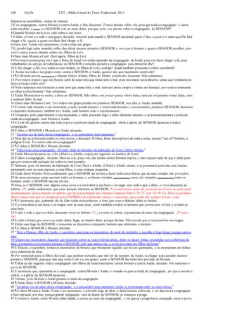 100 Gn-Dt LTT – Bíblia Literal do Texto Tradicional, 2011
famosos na assembleia, varões de renome,
3 E se congregaram contra Moisés e contra Aarão, e lhes disseram: Tomais demais sobre vós, pois que toda a congregação é santa,
cada um deles é (santo), e o SENHOR está no meio deles; por que, pois, vos elevais sobre a congregação do SENHOR?
4 Quando Moisés ouviu isso, caiu sobre o seu rosto.
5 E falou a Coré e a todo o seu grupo, dizendo: Amanhã pela manhã o SENHOR declarará quem é Seu, e quem é o santo que Ele fará
chegar a Si; aquele a quem escolheu fará chegar a Si.
6 Fazei isto: Tomai vós incensários, Coré e todo seu grupo;
7 E, pondo fogo neles amanhã, sobre eles deitai incenso perante o SENHOR; e será que o homem a quem o SENHOR escolher, este
será o santo;tomais demais sobre vós, filhos de Levi.
8 Disse mais Moisés a Coré: Ouvi agora, filhos de Levi:
9 Porventura pouco para vós é que o Deus de Israel vos tenha separado da congregação de Israel, para vos fazer chegar a Si, para
trabalhardes no serviço do tabernáculo do SENHOR e estardes perante a congregação paraministrar-lhe?
10 E fez chegar a Ele, tu e todos os teus irmãos, os filhos de Levi, contigo? Ainda também procurais o ofício sacerdotal?
11 Assim tu e todo o teu grupo estais contra o SENHOR; e Aarão, quem é ele, que murmureis contra ele?
12 ¶ E Moisés enviou (mensageiros) a chamar Datãe Abirão, filhos de Eliabe; porémeles disseram: Não subiremos;
13 Porventura pouco é que nos fizeste subir de uma terra que mana leite e mel, para nos matar nestedeserto, senão que totalmentete
fazes príncipesobre nós?
14 Nem tampouco nos trouxeste a uma terra que mana leite e mel, nem nos deste campo e vinhas em herança; porventura arrancarás
os olhos a estes homens? Não subiremos.
15 Então Moisés irou-se muito, e disse ao SENHOR: Não olhes com prazer paraa oferta deles; nem um só jumento tomei deles, nem
a nenhum deles fiz mal.
16 Disse mais Moisés a Coré: Tu e todo o teu grupo ponde-vos peranteo SENHOR, tu e eles, e Aarão, amanhã.
17 E tomai cada homem o seu incensário, e neles pondeincenso; e trazeicada homem o seu incensário peranteo SENHOR, duzentos
e cinquenta incensários; também tu e Aarão, cada homem tome o seu incensário.
18 Tomaram, pois, cada homem o seu incensário, e neles puseram fogo, e neles deitaram incenso, e se puseramperante a portada
tenda da congregação com Moisés e Aarão.
19 E Coré fez ajuntar contra eles todo o povo à portada tenda da congregação; então a glória do SENHOR apareceu a todaa
congregação.
20 E falou o SENHOR a Moisés e a Aarão, dizendo:
21 “Apartai-vos do meio desta congregação, e os consumirei num momento.”
22 Mas eles se prostraramsobre os seus rostos, e disseram: Ó Deus, Deus dos espíritos de toda a carne, pecará *um só* homem, e
indignar-Te-ás Tu contra toda estacongregação?
23 ¶ E falou o SENHOR a Moisés, dizendo:
24 “Fala a toda estacongregação, dizendo: Subi do derredor da habitação de Coré, Datã e Abirão.”
25 Então Moisés levantou-se, e foi a Datã e a Abirão; e após ele seguiram os anciãos de Israel.
26 E falou à congregação, dizendo: Desviai-vos, peço-vos, das tendas destes homens ímpios, e não toqueis nada do que é deles para
que porventura não pereçais em todos os seus pecados.
27 Subiram, pois, do derredor da habitação de Coré, Datã e Abirão. E Datã e Abirão saíram, e se puseramà portadas suas tendas,
juntamente com as suas esposas, e seus filhos, e suas crianças pequenas.
28 Então disse Moisés:Nisto conhecereis que o SENHOR me enviou a fazer todos estes feitos, que de meu coração não procedem.
29 Se estes morrerem como morrem todos os homens, e se forem visitados (para trazer bem) como são visitados (para trazer bem) todos os
homens, então o SENHOR não me enviou.
30 Mas, se o SENHOR criar alguma coisa nova, e a terra abrir a sua boca e os tragar com tudo o que é deles, e vivos descerem ao
inferno {*}, então conhecereis que estes homens irritaram ao SENHOR.{* ao morrerem, antes da ascensão do Cristo, os salvos iam
imediatamente para a metade do inferno que ficava protegida das chamas (compare Dan 3:19-27; Luc 16:19-31). Para os perdidos,
Sheol sempretem que ser traduzido para INFERNO de sofrimento eterno e consciente, para onde eles sempre foram e vão}
31 ¶ E aconteceu que, acabando ele de falar todas estas palavras, a terra que estava debaixo deles se fendeu.
32 E a terra abriu a sua boca, e os tragou com as suas casas, como também a todos os homens que pertenciam a Coré, e a todos os
seus bens.
33 E eles e tudo o que era deles desceram vivos ao inferno {*}, e a terra os cobriu, e pereceram do meio da congregação. {* nota v.
30}
34 E todo o Israel, que estava ao redor deles, fugiu ao clamor deles; porque diziam: Não suceda que a terra também nos trague.
35 Então saiu fogo do SENHOR, e consumiu os duzentos e cinquenta homens que ofereciam o incenso.
36 ¶ E falou o SENHOR a Moisés, dizendo:
37 “Dizea Eleazar, filho de Aarão, o sacerdote, que tome os incensários do meio do incêndio, e espalhe o fogo longe, porque santos
são;
38 Quanto aos incensários daqueles que pecaram contra as suas próprias almas, deles se façam folhas estendidas para cobertura do
altar; porquanto os trouxeram perante o SENHOR; pelo que santos são; e serão por sinal aos filhos de Israel.”
39 E Eleazar, o sacerdote, tomou os incensários de bronze, que trouxeram aqueles que foram queimados, e os estenderam em folhas
para cobertura do altar,
40 Por memorial para os filhos de Israel, que nenhum estranho, que não for da semente de Aarão, se chegue para acender incenso
peranteo SENHOR; paraque não seja como Coré e o seu grupo, como o SENHOR lhe tinha dito por mão de Moisés,
41 ¶ Mas no dia seguinte todaa congregação dos filhos de Israel murmurou contra Moisés e contra Aarão, dizendo: Vós matastes o
povo do SENHOR.
42 E aconteceu que, ajuntando-se a congregação contra Moisés e Aarão, e virando-se para a tenda da congregação, eis que a nuvem a
cobriu, e a glória do SENHOR apareceu.
43 Vieram, pois, Moisés e Aarão perante a tenda da congregação.
44 ¶ Então falou o SENHOR a Moisés, dizendo:
45 “Levantai-vos do meio desta congregação, e a consumirei num momento; então se prostraramsobre os seus rostos,”
46 ¶ E disse Moisés a Aarão: Toma o teu incensário, e põenele fogo do altar, e deita incenso sobre ele, e vai depressaà congregação,
e faze expiação por eles; porquegrande indignação saiu de diante do SENHOR; já começou a praga.
47 E tomou-o Aarão, como Moisés tinha falado, e correu ao meio da congregação; e eis que já a praga havia começado entre o povo;
 