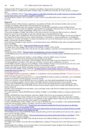 104 Gn-Dt LTT – Bíblia Literal do Texto Tradicional, 2011
32 Depois mandou Moisés espiar a Jazer, e tomaram as suas aldeias, e desapossaram os amorreus que estavam ali.
33 ¶ Então viraram-se, e subiram pelo caminho de Basã; e Ogue, rei de Basã, saiu contra eles, ele e todo o seu povo, à peleja em
Edrei.
34 E disse o SENHOR a Moisés: “Não o temas, porqueeu o tenho dado na tua mão, a ele, e a todo o seu povo, e a sua terra, e far-lhe-
ás como fizestea Siom, rei dos amorreus, que habitava em Hesbom.”
35 E de tal maneira o feriram, a ele e a seus filhos, e a todo o seu povo, que nenhum deles restou; e tomaram a sua terra em
possessão.
Números 22
1 ¶ Depois partiram os filhos de Israel, e acamparam-se nas campinas de Moabe, sobre estelado do Jordão à altura de Jericó.
2 ¶ Vendo, pois, Balaque, filho de Zipor, tudo o que Israel fizera aos amorreus,
3 Moabetemeu muito diante deste povo, porque era numeroso; e Moabeandava angustiado por causa dos filhos de Israel.
4 Por isso Moabe disse aos anciãos dos midianitas: Agora lamberá esta congregação tudo quanto houver ao redor de nós, como o boi
lambe a erva do campo. Naquele tempo Balaque, filho de Zipor, era rei dos moabitas.
5 Este enviou mensageiros a Balaão, filho de Beor, a Petor, que está junto ao rio, na terra dos filhos do seu povo, a chamá-lo,
dizendo: Eis que um povo saiu do Egito; eis que cobre a face da terra, e está parado defronte de mim.
6 Vem, pois, agora, rogo-te, amaldiçoa-me estepovo, pois mais poderoso é do que eu; talvez prevalecerei de modo que o poderemos
ferir e lançar fora da terra; porque eu sei que, a quem tu abençoares será abençoado, e a quem tu amaldiçoares será amaldiçoado.
7 Então foram-se os anciãos dos moabitas e os anciãos dos midianitas com o preço dos encantamentos nas suas mãos; e chegaram a
Balaão, e disseram-lhe as palavras de Balaque.
8 E ele lhes disse: Hospedai-vos aqui estanoite, e vos retornarei palavra, como o SENHOR me falar; então os príncipes dos moabitas
ficaram com Balaão.
9 E veio Deus a Balaão, e disse: “Quem são estes homens que estão contigo?”
10 E Balaão disse a Deus: Balaque, filho de Zipor, rei dos moabitas, os enviou a Mim, dizendo:
11 Eis que o povo que saiu do Egito cobre a face da terra; vem agora, amaldiçoa-o paramim; porventurapoderei pelejar contra ele e
expulsá-lo.
12 Então disse Deus a Balaão: “Não irás com eles, nem amaldiçoarás a este povo, porquanto é bendito.”
13 Então Balaão levantou-se ao alvorecer, e disse aos príncipes de Balaque: Ide à vossaterra, porque o SENHOR recusa deixar-me ir
convosco.
14 E levantaram-se os príncipes dos moabitas, e vieram a Balaque, e disseram: Balaão recusou vir conosco.
15 ¶ Porém Balaque tornou a enviar mais príncipes, mais honrados do que aqueles.
16 Os quais foram a Balaão, e lhe disseram: Assim diz Balaque, filho de Zipor:Rogo-te que não te demores em vir a mim.
17 Porque grandemente te honrarei, e farei tudo o que me disseres; vem pois, rogo-te, amaldiçoa-me este povo.
18 Então Balaão respondeu, e disse aos servos de Balaque: Ainda que Balaque me desse a sua casa cheia de pratae de ouro, eu não
poderia ir além da palavra do SENHOR meu Deus, parafazer coisa pequena ou grande;
19 Agora, pois, rogo-vos que também aqui fiqueis esta noite, paraque eu saiba o que mais o SENHOR me dirá.
20 Veio, pois, Deus a Balaão, de noite, e disse-lhe: “Se aqueles homens te vieram chamar, levanta-te, vai com eles ?! Não, mas
somente farás o que Eu te digo {*}.” {* Deus não muda, a proibição do verso 12 persiste, evidentemente verso 20 é sarcasmo ou é
uma pergunta indignada}
21 Então Balaão levantou-se ao alvorecer, e albardou {*} a sua jumenta, e foi com os príncipes de Moabe. {* albarda é sela rústica,
enchumaçada de palha, para bestas de carga}
22 ¶ E a ira de Deus acendeu-se, porqueele se ia; e o Anjo do SENHOR pôs-Se-lhe no caminho por adversário; e ele ia caminhando,
montado na sua jumenta, e dois de seus jovens- servos iam com ele.
23 Viu, pois, a jumenta o Anjo do SENHOR, que estava no caminho, com a Sua espada desembainhada na Sua mão; pelo que
desviou-se a jumenta do caminho, indo pelo campo; então Balaão espancou a jumenta para fazê-la tornar ao caminho.
24 Mas o Anjo do SENHOR pôs-senuma vereda entre as vinhas, havendo uma parede destelado e uma parede do outro lado.
25 Vendo, pois, a jumenta, o Anjo do SENHOR, encostou-se contra a parede, e apertou contra a parede o péde Balaão; por isso
tornou a espancá-la.
26 Então o Anjo do SENHOR passou mais adiante, e pôs-senum lugar estreito, onde não havia caminho para se desviar nem para a
direita nem para a esquerda.
27 E, vendo a jumenta o Anjo do SENHOR, deitou-se debaixo de Balaão; e a ira de Balaão acendeu-se, e espancou a jumenta com o
bordão.
28 Então o SENHOR abriu a boca da jumenta, a qual disse a Balaão: Que tefiz eu, que me espancaste estas três vezes?
29 E Balaão disse à jumenta: Porque zombastede mim; quem dera tivesse eu uma espada na minha mão, porqueagora temataria.
30 E a jumenta disse a Balaão: Porventura não sou a tua jumenta, em que cavalgaste desde o tempo em que me tornei tua até hoje?
Porventura tem sido o meu costume fazer assim contigo? E ele respondeu: Não.
31 Então o SENHOR abriu os olhos a Balaão, e ele viu o Anjo do SENHOR, que estava no caminho e a Sua espadadesembainhada
na Sua mão; pelo que Balaão inclinou a sua cabeça, e prostrou-sesobrea sua face.
32 Então o Anjo do SENHOR lhe disse: “Por que já três vezes espancastea tuajumenta? Eis que Eu saí paraser teu adversário,
porquanto o teu caminho é perverso diante de Mim:
33 Porém a jumenta Meviu, e já estas três vezes se desviou de diante de Mim; se ela não se desviasse de diante de Mim, na verdade
que Eu agora te haveria matado, e a ela deixaria com vida.”
34 Então Balaão disse ao Anjo do SENHOR: Pequei, porquenão sabia que estavas neste caminho para Teopores a mim; e agora, se
parece mal aos Teus olhos, voltarei.
35 E disse o Anjo do SENHOR a Balaão: “Vai-te com estes homens; mas somente a palavra que Eu falar a ti, esta falarás.” Assim
Balaão se foi com os príncipes de Balaque.
36 ¶ Ouvindo, pois, Balaque que Balaão vinha, saiu-lhe ao encontro até à cidade de Moabe, que está no limite de Arnom, na
extremidade do limite dele.
37 E Balaque disse a Balaão: Porventura não enviei diligentemente a chamar-te? Por que não vieste a mim? Não posso eu na verdade
honrar-te?
38 Então Balaão disse a Balaque: Eis que eu tenho vindo a ti; porventurapoderei eu agora de alguma forma falar alguma coisa? A
palavra que Deus puser na minha boca essa falarei.
 