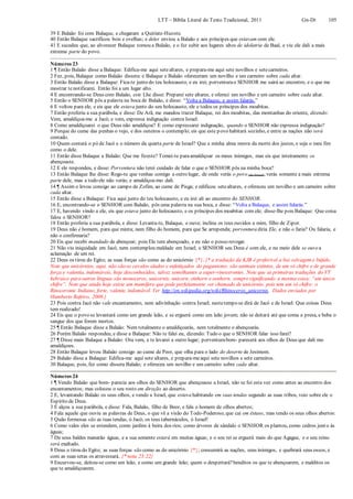 LTT – Bíblia Literal do Texto Tradicional, 2011 Gn-Dt 105
39 E Balaão foi com Balaque, e chegaram a Quiriate-Huzote.
40 Então Balaque sacrificou bois e ovelhas; e deles enviou a Balaão e aos príncipes que estavam com ele.
41 E sucedeu que, ao alvorecer Balaque tomou a Balaão, e o fez subir aos lugares altos de idolatria de Baal, e viu ele dali a mais
extrema parte do povo.
Números 23
1 ¶ Então Balaão disse a Balaque: Edifica-me aqui setealtares, e prepara-me aqui sete novilhos e setecarneiros.
2 Fez, pois, Balaque como Balaão dissera: e Balaque e Balaão ofereceram um novilho e um carneiro sobre cada altar.
3 Então Balaão disse a Balaque: Fica-te junto do teu holocausto, e eu irei; porventurao SENHOR me sairá ao encontro, e o que me
mostrar tenotificarei. Então foi a um lugar alto.
4 E encontrando-se Deus com Balaão, este Lhe disse: Preparei sete altares, e ofereci um novilho e um carneiro sobre cada altar.
5 Então o SENHOR pôs a palavra na boca de Balaão, e disse: “Volta a Balaque, e assim falarás.”
6 E voltou para ele, e eis que ele estava junto do seu holocausto, ele e todos os príncipes dos moabitas.
7 Então proferiu a sua parábola, e disse: De Arã, me mandou trazer Balaque, rei dos moabitas, das montanhas do oriente, dizendo:
Vem, amaldiçoa-me a Jacó; e vem, expressa indignação contra Israel.
8 Como amaldiçoarei o que Deus não amaldiçoa? E como expressarei indignação, quando o SENHOR não expressa indignação?
9 Porque do cume das penhas o vejo, e dos outeiros o contemplo; eis que este povo habitará sozinho, e entre as nações não será
contado.
10 Quem contará o pó de Jacó e o número da quarta parte de Israel? Que a minha alma morra da morte dos justos, e seja o meu fim
como o dele.
11 Então disse Balaque a Balaão: Que me fizeste? Tomei-te paraamaldiçoar os meus inimigos, mas eis que inteiramente os
abençoaste.
12 E ele respondeu, e disse: Porventura não terei cuidado de falar o que o SENHOR pôs na minha boca?
13 Então Balaque lhe disse: Rogo-te que venhas comigo a outro lugar, de onde verás o povo (de Israel);verás somente a mais extrema
parte dele, mas a todo ele não verás; e amaldiçoa-mo dali.
14 ¶ Assim o levou consigo ao campo de Zofim, ao cume de Pisga; e edificou setealtares, e ofereceu um novilho e um carneiro sobre
cada altar.
15 Então disse a Balaque: Fica aqui junto do teu holocausto, e eu irei ali ao encontro do SENHOR.
16 E, encontrando-se o SENHOR com Balaão, pôs uma palavra na sua boca, e disse: “Volta a Balaque, e assim falarás.”
17 E, havendo vindo a ele, eis que estava junto do holocausto, e os príncipes dos moabitas com ele; disse-lhe pois Balaque: Que coisa
falou o SENHOR?
18 Então proferiu a sua parábola, e disse: Levanta-te, Balaque, e ouve; inclina os teus ouvidos a mim, filho de Zipor.
19 Deus não é homem, para que minta; nem filho do homem, para que Se arrependa; porventura diria Ele, e não o faria? Ou falaria, e
não o confirmaria?
20 Eis que recebi mandado de abençoar; pois Ele tem abençoado, e eu não o posso revogar.
21 Não viu iniquidade em Jacó, nem contemplou maldade em Israel; o SENHOR seu Deus é com ele, e no meio dele se ouvea
aclamação de um rei.
22 Deus os tirou do Egito; as suas forças são como as do unicórnio {*}. {* a tradução da KJB é preferível a boi selvagem e búfalo.
Note que unicórnios, aqui, não são os cavalos alados e enfeitiçados do paganismo: são animais extintos, de um só chifre e de grande
força e valentia, indomáveis, hoje desconhecidos, talvez semelhantes a super-rinocerontes. Note que as primeiras traduções do VT
hebraico para outras línguas são monoceros, unicornis, unicorn, einhorn e eenhorn, sempresignificando a mesma coisa: “um único
chifre”. Note que ainda hoje existe um mamífero que pode perfeitamente ser chamado de unicórnio, pois tem um só chifre: o
Rinoceronte Indiano, forte, valente, indomável. Ver http://en.wikipedia.org/wiki/Rhinoceros_unicornis. Dados enviados por
Humberto Rafeiro, 2008.}
23 Pois contra Jacó não vale encantamento, nem adivinhação contra Israel; nestetempo se dirá de Jacó e de Israel: Que coisas Deus
tem realizado!
24 Eis que o povo se levantará como um grande leão, e se erguerá como um leão jovem; não se deitará até que coma a presa, e beba o
sangue dos que forem mortos.
25 ¶ Então Balaque disse a Balaão: Nem totalmente o amaldiçoarás, nem totalmente o abençoarás.
26 Porém Balaão respondeu, e disse a Balaque: Não te falei eu, dizendo: Tudo o que o SENHOR falar isso farei?
27 ¶ Disse mais Balaque a Balaão: Ora vem, e te levarei a outro lugar; porventurabom- parecerá aos olhos de Deus que dali mo
amaldiçoes.
28 Então Balaque levou Balaão consigo ao cume de Peor, que olha para o lado do deserto de Jesimom.
29 Balaão disse a Balaque: Edifica-me aqui sete altares, e prepara-meaqui sete novilhos e sete carneiros.
30 Balaque, pois, fez como dissera Balaão; e ofereceu um novilho e um carneiro sobre cada altar.
Números 24
1 ¶ Vendo Balaão que bom- parecia aos olhos do SENHOR que abençoasse a Israel, não se foi esta vez como antes ao encontro dos
encantamentos; mas colocou o seu rosto em direção ao deserto.
2 E, levantando Balaão os seus olhos, e vendo a Israel, que estava habitando em suas tendas segundo as suas tribos, veio sobre ele o
Espírito de Deus.
3 E alçou a sua parábola, e disse: Fala, Balaão, filho de Beor, e fala o homem de olhos abertos;
4 Fala aquele que ouviu as palavras de Deus, o que vê a visão do Todo-Poderoso;que cai em êxtase, mas tendo os seus olhos abertos:
5 Quão formosas são as tuas tendas, ó Jacó, os teus tabernáculos, ó Israel!
6 Como vales eles se estendem, como jardins à beira dos rios; como árvores de sândalo o SENHOR os plantou, como cedros junto às
águas;
7 De seus baldes manarão águas, e a sua semente estará em muitas águas; e o seu rei se erguerá mais do que Agague, e o seu reino
será exaltado.
8 Deus o tirou do Egito; as suas forças são como as do unicórnio {*}; consumirá as nações, seus inimigos, e quebrará seus ossos, e
com as suas setas os atravessará. {* nota 23:22}
9 Encurvou-se, deitou-se como um leão, e como um grande leão; quem o despertará?benditos os que te abençoarem, e malditos os
que te amaldiçoarem.
 