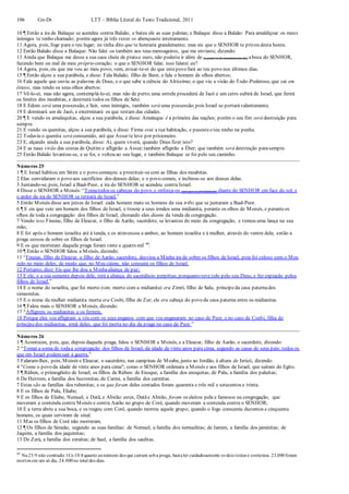 106 Gn-Dt LTT – Bíblia Literal do Texto Tradicional, 2011
10 ¶ Então a ira de Balaque se acendeu contra Balaão, e bateu ele as suas palmas; e Balaque disse a Balaão: Para amaldiçoar os meus
inimigos te tenho chamado; porém agora já três vezes os abençoaste inteiramente.
11 Agora, pois, foge para o teu lugar; eu tinha dito que te honraria grandemente; mas eis que o SENHOR te privou desta honra.
12 Então Balaão disse a Balaque: Não falei eu também aos teus mensageiros, que me enviaste, dizendo:
13 Ainda que Balaque me desse a sua casa cheia de pratae ouro, não poderia ir além de (a palavra de mandamento de) aboca do SENHOR,
fazendo bem ou mal de meu próprio coração; o que o SENHOR falar, isso falarei eu?
14 Agora, pois, eis que me vou ao meu povo; vem, avisar-te-ei do que estepovo fará ao teu povo nos últimos dias.
15 ¶ Então alçou a sua parábola, e disse: Fala Balaão, filho de Beor, e fala o homem de olhos abertos;
16 Fala aquele que ouviu as palavras de Deus, e o que sabe a ciência do Altíssimo; o que viu a visão do Todo-Poderoso, que cai em
êxtase, mas tendo os seus olhos abertos:
17 Vê-lo-ei, mas não agora, contemplá-lo-ei, mas não de perto;uma estrela procederá de Jacó e um cetro subirá de Israel, que ferirá
os limites dos moabitas, e destruirá todos os filhos de Sete.
18 E Edom será uma possessão, e Seir, seus inimigos, também será uma possessão;pois Israel se portarávalentemente.
19 E dominará um de Jacó, e exterminará os que restam das cidades.
20 ¶ E vendo os amalequitas, alçou a sua parábola, e disse: Amaleque é a primeira das nações; porém o seu fim será destruição para
sempre.
21 E vendo os quenitas, alçou a sua parábola, e disse: Firme está a tua habitação, e pusesteo teu ninho na penha.
22 Todavia o quenita será consumido, até que Assur te leve por prisioneiro.
23 E, alçando ainda a sua parábola, disse: Ai, quem viverá, quando Deus fizer isto?
24 E as naus virão das costas de Quitim e afligirão a Assur;também afligirão a Éber; que também será destruição parasempre.
25 Então Balaão levantou-se, e se foi, e voltou ao seu lugar, e também Balaque se foi pelo seu caminho.
Números 25
1 ¶ E Israel habitou em Sitim e o povo começou a prostituir-secom as filhas dos moabitas.
2 Elas convidaram o povo aos sacrifícios dos deuses delas; e o povo comeu, e inclinou-se aos deuses delas.
3 Juntando-se, pois, Israel a Baal-Peor, a ira do SENHOR se acendeu contra Israel.
4 Disse o SENHOR a Moisés: “Tomatodos os cabeças do povo, e enforca-os (aos que se prostituíram) diante do SENHOR em face do sol, e
o ardor da ira do SENHOR se retirará de Israel.”
5 Então Moisés disse aos juízes de Israel: cada homem mate os homens da sua tribo que se juntaram a Baal-Peor.
6 ¶ E eis que veio um homem dos filhos de Israel, e trouxe a seus irmãos uma midianita, perante os olhos de Moisés, e peranteos
olhos de toda a congregação dos filhos de Israel, chorando eles diante da tenda da congregação.
7 Vendo isso Fineias, filho de Eleazar, o filho de Aarão, sacerdote, se levantou do meio da congregação, e tomou uma lança na sua
mão;
8 E foi após o homem israelita até à tenda, e os atravessou a ambos, ao homem israelita e à mulher, através do ventre dela; então a
praga cessou de sobre os filhos de Israel.
9 E os que morreram daquela praga foram vinte e quatro mil 40
.
10 ¶ Então o SENHOR falou a Moisés, dizendo:
11 “Fineias, filho de Eleazar, o filho de Aarão, sacerdote, desviou a Minha ira de sobre os filhos de Israel, pois foi zeloso com o Meu
zelo no meio deles; de modo que, no Meu ciúme, não consumi os filhos de Israel.
12 Portanto, dize: Eis que lhe dou a Minhaaliança de paz;
13 E ele, e a sua semente depois dele, terá a aliança do sacerdócio perpétuo, porquanto tevezelo pelo seu Deus, e fez expiação pelos
filhos de Israel.”
14 E o nome do israelita, que foi morto (sim, morto com a midianita) era Zimri, filho de Salu, príncipeda casa paternados
simeonitas.
15 E o nome da mulher midianita morta era Cosbi, filha de Zur; ele era cabeça do povo da casa paterna entre os midianitas.
16 ¶ Falou mais o SENHOR a Moisés, dizendo:
17 “Afligireis os midianitas e os ferireis,
18 Porque eles vos afligiram a vós com os seus enganos com que vos enganaram no caso de Peor, e no caso de Cosbi, filha do
príncipedos midianitas, irmã deles, que foi morta no dia da praga no caso de Peor.”
Números 26
1 ¶ Aconteceu, pois, que, depois daquela praga, falou o SENHOR a Moisés, e a Eleazar, filho de Aarão, o sacerdote, dizendo:
2 “Tomai a soma de todaa congregação dos filhos de Israel, da idade de vinte anos para cima, segundo as casas de seus pais; todos os
que em Israel podemsair à guerra.”
3 Falaram-lhes, pois, Moisés e Eleazar, o sacerdote, nas campinas de Moabe, junto ao Jordão, à altura de Jericó, dizendo:
4 "Conta o povo da idade de vinte anos para cima"; como o SENHOR ordenara a Moisés e aos filhos de Israel, que saíram do Egito.
5 ¶ Rúben, o primogênito de Israel; os filhos de Rúben: de Enoque, a família dos enoquitas; de Palu, a família dos paluítas;
6 De Hezrom, a família dos hezronitas;de Carmi, a família dos carmitas.
7 Estas são as famílias dos rubenitas; e os que foram deles contados foram quarenta e três mil e setecentos e trinta.
8 E os filhos de Palu, Eliabe;
9 E os filhos de Eliabe, Nemuel, e Datã, e Abirão: estes, Datãe Abirão, foram os eleitos pela e famosos na congregação, que
moveram a contenda contra Moisés e contra Aarão no grupo de Coré, quando moveram a contenda contra o SENHOR;
10 E a terra abriu a sua boca, e os tragou com Coré, quando morreu aquele grupo; quando o fogo consumiu duzentos e cinquenta
homens, os quais serviram de sinal.
11 Mas os filhos de Coré não morreram.
12 ¶ Os filhos de Simeão, segundo as suas famílias: de Nemuel, a família dos nemuelitas; de Jamim, a família dos jaminitas; de
Jaquim, a família dos jaquinitas;
13 De Zerá, a família dos zeraítas; de Saul, a família dos saulitas.
40
Nu25:9 não contradiz 1Co10:8quanto aonúmero dos que caíram soba praga, bastaler cuidadosamente os dois textos e contextos. 23.000foram
mortos em um só dia, 24.000no total dos dias.
 