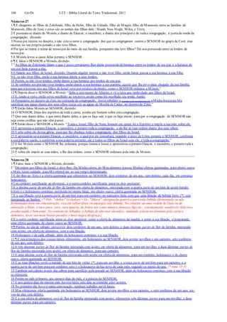 108 Gn-Dt LTT – Bíblia Literal do Texto Tradicional, 2011
Números 27
1 ¶ E chegaram as filhas de Zelofeade, filho de Hefer, filho de Gileade, filho de Maquir, filho de Manassés, entre as famílias de
Manassés, filho de José; e estes são os nomes das filhas dele : Maalá, Noa, Hogla, Milca, e Tirza;
2 E puseram-se diante de Moisés, e diante de Eleazar, o sacerdote, e diante dos príncipes e de todaa congregação, à portada tenda da
congregação, dizendo:
3 Nosso pai morreu no deserto, e não estava entre a congregação dos que se congregaram contra o SENHOR no grupo de Coré; mas
morreu no seu próprio pecado, e não teve filhos.
4 Por que se tiraria o nome de nosso pai do meio da sua família, porquanto não teve filhos? Dá-nos possessão entre os irmãos de
nosso pai.
5 E Moisés levou a causa delas perante o SENHOR.
6 ¶ E falou o SENHOR a Moisés, dizendo:
7 “As filhas de Zelofeade falam o que é justo;certamente lhes darás possessão deherança entre os irmãos de seu pai; e a herança de
seu pai farás passar a elas.
8 E falarás aos filhos de Israel, dizendo: Quando alguém morrer e não tiver filho, então fareis passar a sua herança à sua filha.
9 E, se não tiver filha, então a sua herança dareis a seus irmãos.
10 Porém, se não tiver irmãos, então dareis a sua herança aos irmãos de seu pai.
11 Se também seu painão tiver irmãos, então dareis a sua herança a seu parente, àquele que lhe for o mais chegado da sua família,
para que a possua;isto aos filhos de Israel será por estatuto dedireito, como o SENHOR ordenou a Moisés.”
12 ¶ Depois disse o SENHOR a Moisés: “Sobe a estemonte de Abarim, e vê a terra que tenho dado aos filhos de Israel.
13 E, tendo-a visto, então serás recolhido ao teu povo, assim como foi recolhido teu irmão Aarão;
14 Porquanto, no deserto de Zim, na contenda da congregação, fostes rebeldes a (a palavra de mandamento de) aMinha boca para Me
santificar nas águas diante dos seus olhos (estas são as águas de Meribá de Cades, no deserto de Zim).”
15 ¶ Então falou Moisés ao SENHOR, dizendo:
16 O SENHOR, Deus dos espíritos de toda a carne, ponhaum homem sobre estacongregação,
17 Que saia diante deles, e que entre diante deles, e que os faça sair, e que os faça entrar; paraque a congregação do SENHOR não
seja como ovelhas que não têm pastor.
18 ¶ Então disse o SENHOR a Moisés: “Tomaa Josué, filho de Num, homem em quem há o Espírito, e impõe a tua mão sobre ele.
19 E apresenta-o peranteEleazar, o sacerdote, e perantetoda a congregação, e dá-lhe as tuas ordens diante dos seus olhos.
20 E põe sobre ele da tua glória, paraque lhe obedeça todaa congregação dos filhos de Israel.
21 E apresentar-se-á peranteEleazar, o sacerdote, o qual por ele consultará, segundo o juízo de Urim, perante o SENHOR; conforme
a sua palavra sairão, e conforme a sua palavra entrarão, ele e todos os filhos de Israel com ele, e toda a congregação.”
22 E fez Moisés como o SENHOR lhe ordenara; porque tomou a Josué, e apresentou-o peranteEleazar, o sacerdote, e perantetoda a
congregação;
23 E sobre ele impôs as suas mãos, e lhe deu ordens, como o SENHOR ordenara pela mão de Moisés.
Números 28
1 ¶ Falou mais o SENHOR a Moisés, dizendo:
2 “Dáordem aos filhos de Israel, e dize-lhes: Da Minha oferta, do Meu alimento paraas Minhas ofertas queimadas, para cheiro suave
a Mim, tereis cuidado, paraMeoferecê-las ao seu tempo determinado.
3 E dir-lhes-ás: Esta é a oferta queimada que oferecereis ao SENHOR: dois cordeiros de um ano, sem defeito, cada dia, em contínuo
holocausto;
4 Um cordeiro sacrificarás ao alvorecer, e o outro cordeiro sacrificarás entre os dois anoitecer;
5 E a décima parte de um efa de flor de farinha em oferta de alimentos, misturada com a quarta parte de um him de azeite batido.
6 Este é o holocausto contínuo, instituído no monte Sinai, em cheiro suave, oferta queimada ao SENHOR.
7 E a sua libação será a quarta parte de um him para um cordeiro; no santuário farás com que uma libação de bebida forte {*} seja
derramada ao Senhor. {* Heb. "shekar" (eshakar) = Gr. "Sikera": designação genérica para toda bebida (fermentada ou não
fermentada) forte em concentração, rica em sabor (doce ou amargo), não diluída. No contexto de uma ordem de Deus ou de
adoração a Deus, é suco puro, caro, rara iguaria, de frutos tais como tâmara damasco figo etc., extremamente saudávele delicioso,
produz saúde e bem estar. No contexto de bêbados, é bebida de alto teor alcoólico, tendendo a levar ao domínio pela carne e
demônios, levar aos mais baixos pecados e mais negra desgraça.}
8 E o outro cordeiro sacrificarás entre os dois anoitecer: como a oferta de alimentos da manhã, e como a sua libação, o prepararás,
uma oferta queimada, de cheiro suave ao SENHOR.
9 ¶ Porém, no dia de sábado, oferecerás dois cordeiros de um ano, sem defeito, e duas décimas partes de flor de farinha, misturada
com azeite, em oferta de alimentos, com a sua libação.
10 Holocausto é de cada sábado, além do holocausto contínuo, e a sua libação.
11 ¶ E nos princípios dos vossos meses oferecereis, em holocausto ao SENHOR, dois jovens novilhos e um carneiro, sete cordeiros
de um ano, sem defeito;
12 E três décimas partes de flor de farinha misturada com azeite, em oferta de alimentos, para um novilho; e duas décimas partes de
flor de farinha misturada com azeite, em oferta de alimentos, paraum carneiro.
13 E uma décima parte de flor de farinha misturada com azeite em oferta de alimentos, para um cordeiro; holocausto é de cheiro
suave, oferta queimada ao SENHOR.
14 E as suas libações serão a metade de um him de vinho {*} paraum novilho, e a terça parte de um him para um carneiro, e a
quarta parte de um him paraum cordeiro; este é o holocausto da lua nova de cada mês, segundo os meses do ano. {* nota 15:5}
15 Também um cabrito tirado das cabras para sacrifício pelo pecado ao SENHOR, além do holocausto contínuo, com a sua libação
se oferecerá.
16 Porém no mês primeiro, aos catorze dias do mês, é a páscoa do SENHOR.
17 E aos quinze dias do mesmo mês haverá festa; sete dias se comerão pães ázimos.
18 No primeiro dia haverá santa convocação; nenhum trabalho servil fareis;
19 Mas oferecereis oferta queimada em holocausto ao SENHOR, dois jovens novilhos e um carneiro, e sete cordeiros de um ano; ser-
vos-ão eles sem defeito.
20 E a sua oferta de alimentos será de flor de farinha misturada com azeite; oferecereis três décimas partes para um novilho, e duas
décimas partes para um carneiro.
 