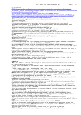 LTT – Bíblia Literal do Texto Tradicional, 2011 Gn-Dt 111
pais da congregação,
27 E divide a presaem duas metades, entre os que se armaram paraa peleja, e saíram à guerra, e entre todaa congregação.
28 Então para o SENHOR tomarás o tributo dos homens de guerra, que saíram a esta peleja, de cada quinhentos uma alma, tanto dos
homens, como dos bois, e dos jumentos e das ovelhas.
29 Da sua metade o tomareis, e o dareis ao sacerdote Eleazar, para a oferta alçada do SENHOR.
30 Mas, da metade destinada aos filhos de Israel, tomarás uma porção de cada cinquenta, tanto dos homens, como dos bois, dos
jumentos, e das ovelhas, e de todos os animais; e os darás aos levitas que têm cuidado da guarda do tabernáculo do SENHOR.”
31 E fizeram Moisés e Eleazar, o sacerdote, como o SENHOR ordenara a Moisés.
32 Foi a presa, restantedo despojo que tomaram os homens de guerra, seiscentas e setentae cinco mil ovelhas;
33 E setenta e dois mil bois;
34 E sessenta e um mil jumentos;
35 E, das mulheres que não conheceram macho algum, deitando-se com ele, todas as almas foram trintae duas mil.
36 E a metade, que era a porção dos que saíram à guerra, foi em número de trezentas e trintae sete mil e quinhentas ovelhas.
37 E das ovelhas, o tributo para o SENHOR foi de seiscentas e setentae cinco.
38 E foram os bois trintae seis mil; e o seu tributo para o SENHOR setentae dois.
39 E foram os jumentos trintamil e quinhentos; e o seu tributo parao SENHOR sessenta e um.
40 E houve de pessoas dezesseis mil; e o seu tributo para o SENHOR trintae duas pessoas.
41 E deu Moisés a Eleazar, o sacerdote, o tributo, que foi a oferta alçada do SENHOR, como o SENHOR ordenara a Moisés.;
42 E (deu Moisés a Eleazar), dos filhos de Israel, a metade (que Moisés tinha dividido em duas metades) proveniente dos homens que
pelejaram
43 (A metade para a congregação foi, das ovelhas, trezentas e trintae setemil e quinhentas;
44 E dos bois trintae seis mil;
45 E dos jumentos trintamil e quinhentos;
46 E das pessoas dezesseis mil).
47 Destametade dos filhos de Israel, Moisés tomou uma possessão de cada cinquenta, de homens e de animais, e a deu aos levitas,
que tinham cuidado da guarda do tabernáculo do SENHOR, como o SENHOR ordenara a Moisés.
48 ¶ Então chegaram-se a Moisés os oficiais que estavam sobre os milhares do exército, os chefes de mil e os chefes de cem;
49 E disseram a Moisés:Teus servos tomaram a soma dos homens de guerra que estiveram sob as nossas ordens; e não falta nenhum
de nós.
50 Por isso trouxemos uma oferta ao SENHOR, cada homem o que achou, objetos de ouro, cadeias, ou braceletes, anéis, argolas, e
colares, para fazer expiação pelas nossas almas perante o SENHOR.
51 Assim Moisés e Eleazar, o sacerdote, receberam deles o ouro, sendo todos os objetos bem trabalhados.
52 E foi todo o ouro da oferta alçada, que levantaram para entregar ao SENHOR, dezesseis mil e setecentos e cinquenta siclos, dos
chefes de mil e dos chefes de cem
53 (Pois cada um dos homens de guerra, tinha tomado presapara si).
54 Receberam, pois, Moisés e Eleazar, o sacerdote, o ouro dos chefes de mil e dos chefes de cem, e o levaram à tenda da
congregação, por memorial para os filhos de Israel peranteo SENHOR.
Números 32
1 ¶ E os filhos de Rúben e os filhos de Gade tinham gado em grande quantidade; e viram a terra de Jazer, e a terra de Gileade, e eis
que o lugar era lugar apropriado para gado.
2 Vieram, pois, os filhos de Gade, e os filhos de Rúben e falaram a Moisés e a Eleazar, o sacerdote, e aos chefes da congregação,
dizendo:
3 Atarote, e Dibom, e Jazer, e Ninra, e Hesbom, e Eleale, e Sebã, e Nebo, e Beom,
4 A terra que o SENHOR feriu diante da congregação de Israel, é terra apropriada para gado, e os teus servos têm gado.
5 Disseram mais: Se achamos graça aos teus olhos, dê-se esta terra aos teus servos em possessão; e não nos faças passar o Jordão.
6 ¶ Porém Moisés disseaos filhos de Gade e aos filhos de Rúben: Irão vossos irmãos à peleja, e ficareis *vós* aqui?
7 Por que, pois, desencorajais o coração dos filhos de Israel, para que não passem à terra que o SENHOR lhes tem dado?
8 Assim fizeram vossos pais, quando os enviei de Cades-Barneia, a ver estaterra.
9 Chegando eles até ao vale de Escol, e vendo esta terra, desencorajaram o coração dos filhos de Israel, paraque não entrassem na
terra que o SENHOR lhes tinha dado.
10 Então a ira do SENHOR se acendeu naquele mesmo dia, e jurou dizendo:
11 "Seguramente, nenhum dos homens, que subiram do Egito, de vinte anos de idade para cima, verá a terra que jurei a Abraão, a
Isaque, e a Jacó! porquanto não foram completos em seguir após Mim;
12 Exceto Calebe, filho de Jefoné o quenezeu, e Josué, filho de Num, porquanto foram completos em seguir após o SENHOR."
13 Assim se acendeu a ira do SENHOR contra Israel, e os fez andar errantes pelo deserto quarenta anos até que se consumiu toda
aquela geração, que fizera mal aos olhos do SENHOR.
14 E eis que vós, uma geração de homens pecadores, vos levantastes em lugar de vossos pais, paraainda mais acrescentar o furor da
ira do SENHOR contra Israel.
15 Se vós vos virardes de seguir após Ele, também Ele os deixará de novo no deserto, e destruireis a todo este povo.
16 ¶ Então chegaram-se a ele, e disseram: Edificaremos currais aqui para o nosso gado, e cidades paraas nossas crianças;
17 Porém nós nos armaremos, apressando-nos adiante dos filhos de Israel, até que os levemos ao seu lugar; e ficarão as nossas
crianças nas cidades muradas- fortificadas, por causa dos habitantes da terra.
18 Não voltaremos para nossas casas; até que os filhos de Israel tenham herdado, cada homem, da sua herança.
19 Porque não herdaremos com eles além do Jordão, nem mais adiante; porquanto nós já temos a nossa herança aquém do Jordão, ao
oriente.
20 ¶ Então Moisés lhes disse: Se isto fizerdes assim, se vos armardes à guerra perante o SENHOR;
21 E cada um de vós, armado, passar o Jordão peranteo SENHOR, até que haja lançado fora os Seus inimigos de diante dEle,
22 E a terra esteja subjugada perante o SENHOR; então voltareis e sereis inculpáveis perante o SENHOR e peranteIsrael; e esta
terra vos será por possessão peranteo SENHOR;
23 E se não fizerdes assim, eis que pecastes contra o SENHOR; e sabei que o vosso pecado vos há de achar.
24 Edificai cidades para as vossas crianças, e currais para as vossas ovelhas; e fazei o que saiu da vossa boca.
 