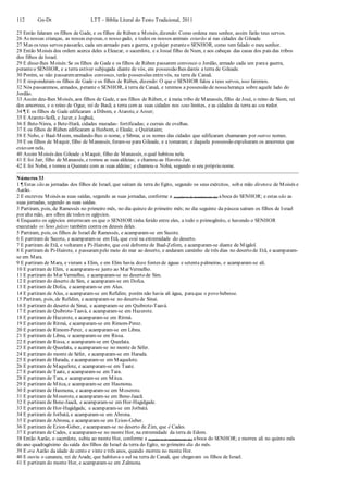 112 Gn-Dt LTT – Bíblia Literal do Texto Tradicional, 2011
25 Então falaram os filhos de Gade, e os filhos de Rúben a Moisés, dizendo: Como ordena meu senhor, assim farão teus servos.
26 As nossas crianças, as nossas esposas, o nosso gado, e todos os nossos animais estarão aí nas cidades de Gileade.
27 Mas os teus servos passarão, cada um armado para a guerra, a pelejar peranteo SENHOR, como tem falado o meu senhor.
28 Então Moisés deu ordem acerca deles a Eleazar, o sacerdote, e a Josué filho de Num, e aos cabeças das casas dos pais das tribos
dos filhos de Israel.
29 E disse-lhes Moisés:Se os filhos de Gade e os filhos de Rúben passarem convosco o Jordão, armado cada um paraa guerra,
peranteo SENHOR, e a terra estiver subjugada diante de vós, em possessão lhes dareis a terra de Gileade.
30 Porém, se não passaremarmados convosco, terão possessões entrevós, na terra de Canaã.
31 E responderam os filhos de Gade e os filhos de Rúben, dizendo: O que o SENHOR falou a teus servos, isso faremos.
32 Nós passaremos, armados, perante o SENHOR, à terra de Canaã, e teremos a possessão de nossaherança sobre aquele lado do
Jordão.
33 Assim deu-lhes Moisés, aos filhos de Gade, e aos filhos de Rúben, e à meia tribo de Manassés, filho de José, o reino de Siom, rei
dos amorreus, e o reino de Ogue, rei de Basã; a terra com as suas cidades nos seus limites, e as cidades da terra ao seu redor.
34 ¶ E os filhos de Gade edificaram a Dibom, e Atarote, e Aroer;
35 E Atarote-Sofã, e Jazer, e Jogbeá;
36 E Bete-Ninra, e Bete-Harã, cidades muradas- fortificadas; e currais de ovelhas.
37 E os filhos de Rúben edificaram a Hesbom, e Eleale, e Quiriataim;
38 E Nebo, e Baal-Meom, mudando-lhes o nome, e Sibma; e os nomes das cidades que edificaram chamaram por outros nomes.
39 E os filhos de Maquir, filho de Manassés, foram-se para Gileade, e a tomaram; e daquela possessão expulsaram os amorreus que
estavam nela.
40 Assim Moisés deu Gileade a Maquir, filho de Manassés, o qual habitou nela.
41 E foi Jair, filho de Manassés, e tomou as suas aldeias; e chamou-as Havote-Jair.
42 E foi Nobá, e tomou a Quenate com as suas aldeias; e chamou-a Nobá, segundo o seu próprio nome.
Números 33
1 ¶ Estas são as jornadas dos filhos de Israel, que saíram da terra do Egito, segundo os seus exércitos, sob a mão diretora de Moisés e
Aarão.
2 E escreveu Moisés as suas saídas, segundo as suas jornadas, conforme a (a palavra de mandamento de) aboca do SENHOR; e estas são as
suas jornadas, segundo as suas saídas.
3 Partiram, pois, de Ramessés no primeiro mês, no dia quinze do primeiro mês; no dia seguinte da páscoa saíram os filhos de Israel
por alta mão, aos olhos de todos os egípcios.
4 Enquanto os egípcios enterravam os que o SENHOR tinha ferido entre eles, a todo o primogênito, e havendo o SENHOR
executado os Seus juízos também contra os deuses deles.
5 Partiram, pois, os filhos de Israel de Ramessés, e acamparam-se em Sucote.
6 E partiram de Sucote, e acamparam-se em Etã, que está na extremidade do deserto.
7 E partiram de Etã, e voltaram a Pi-Hairote, que está defronte de Baal-Zefom, e acamparam-se diante de Migdol.
8 E partiram de Pi-Hairote, e passarampelo meio do mar ao deserto, e andaram caminho de três dias no deserto de Etã, e acamparam-
se em Mara.
9 E partiram de Mara, e vieram a Elim, e em Elim havia doze fontes de águas e setenta palmeiras, e acamparam-se ali.
10 E partiram de Elim, e acamparam-se junto ao Mar Vermelho.
11 E partiram do Mar Vermelho, e acamparam-se no deserto de Sim.
12 E partiram do deserto de Sim, e acamparam-se em Dofca.
13 E partiram de Dofca, e acamparam-se em Alus.
14 E partiram de Alus, e acamparam-se em Refidim; porém não havia ali água, paraque o povo bebesse.
15 Partiram, pois, de Refidim, e acamparam-se no deserto de Sinai.
16 E partiram do deserto de Sinai, e acamparam-se em Quibrote-Taavá.
17 E partiram de Quibrote-Taavá, e acamparam-se em Hazerote.
18 E partiram de Hazerote, e acamparam-se em Ritmá.
19 E partiram de Ritmá, e acamparam-se em Rimom-Perez.
20 E partiram de Rimom-Perez, e acamparam-se em Libna.
21 E partiram de Libna, e acamparam-se em Rissa.
22 E partiram de Rissa, e acamparam-se em Queelata.
23 E partiram de Queelata, e acamparam-se no monte de Séfer.
24 E partiram do monte de Séfer, e acamparam-se em Harada.
25 E partiram de Harada, e acamparam-se em Maquelote.
26 E partiram de Maquelote, e acamparam-se em Taate.
27 E partiram de Taate, e acamparam-se em Tara.
28 E partiram de Tara, e acamparam-se em Mitca.
29 E partiram de Mitca, e acamparam-se em Hasmona.
30 E partiram de Hasmona, e acamparam-se em Moserote.
31 E partiram de Moserote, e acamparam-se em Bene-Jaacã.
32 E partiram de Bene-Jaacã, e acamparam-se em Hor-Hagidgade.
33 E partiram de Hor-Hagidgade, e acamparam-se em Jotbatá.
34 E partiram de Jotbatá, e acamparam-se em Abrona.
35 E partiram de Abrona, e acamparam-se em Ezion-Geber.
36 E partiram de Ezion-Geber, e acamparam-se no deserto de Zim, que é Cades.
37 E partiram de Cades, e acamparam-se no monte Hor, na extremidade da terra de Edom.
38 Então Aarão, o sacerdote, subiu ao monte Hor, conforme a (a palavra de mandamento de) aboca do SENHOR; e morreu ali no quinto mês
do ano quadragésimo da saída dos filhos de Israel da terra do Egito, no primeiro dia do mês.
39 E era Aarão da idade de cento e vinte e três anos, quando morreu no monte Hor.
40 E ouviu o cananeu, rei de Arade, que habitava o sul na terra de Canaã, que chegavam os filhos de Israel.
41 E partiram do monte Hor, e acamparam-se em Zalmona.
 