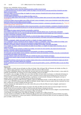114 Gn-Dt LTT – Bíblia Literal do Texto Tradicional, 2011
9 ¶ Falou mais o SENHOR a Moisés, dizendo:
10 “Fala aos filhos de Israel, e dize-lhes: Quando passardes o Jordão à terra de Canaã,
11 Então apontareis para vós mesmos cidades: cidades de refúgio serão elas paravós, para que para lá fuja o homicida que matar
alguma pessoapor engano.
12 E estas cidades vos serão por refúgio do vingador do sangue; paraque o homicida não morra, até que esteja perantea
congregação parajulgamento.
13 E das cidades que derdes haverá seis cidades de refúgio para vós.
14 Três destas cidades dareis sobre este lado {*} do Jordão, e três destas cidades dareis na terra de Canaã; cidades de refúgio serão.
{* nota Dt 1:1}
15 Serão por refúgio estas seis cidades para os filhos de Israel, e para o estrangeiro, e para o que se hospedar no meio deles, para que
para lá fuja aquele que matar alguma pessoapor engano.
16 Porém, se o ferir com instrumento de ferro de modo que ele morra, homicida é; certamente o homicida será morto {*}. {* pena de
morte é ordem de Deus. Nota Gn 9:6}
17 Ou, se lhe ferir com uma pedra lançada à mão, de que possamorrer, e ela morrer, homicida é; certamente o homicida será morto.
18 Ou, se o ferir com instrumento de pau que tiver na mão, de que possamorrer, e ela morrer, homicida é; certamente será morto o
homicida.
19 O vingador do sangue matará o homicida; encontrando-o, matá-lo-á.
20 Se também a empurrar com ódio, ou se com mal intento lançar contra ela alguma coisa, em emboscada, e ela morrer;
21 Ou por inimizade a ferir com a sua mão de modo que ele morra, certamente será morto aquele que a ferir; homicida é; o vingador
do sangue, encontrando o homicida, o matará.
22 Porém, se o empurrar de improviso, sem inimizade, ou contra ele lançar algum instrumento sem (ter armado) emboscada;
23 Ou, sobre ele deixar cair alguma pedra sem o ver, de que possamorrer, e ele morrer, sem que fosse seu inimigo nem procurasseo
seu mal;
24 Então a congregação julgará entre aquele que feriu e o vingador do sangue, segundo estas leis.
25 E a congregação livrará o homicida da mão do vingador do sangue, e a congregação o fará voltar à cidade do seu refúgio, para
onde tinha fugido; e ali ficará até à morte do sumo sacerdote, a quem ungiram com o santo óleo.
26 Porém, se de alguma maneira o homicida sair dos limites da cidade de seu refúgio, paraonde tinha fugido,
27 E o vingador do sangue o achar fora dos limites da cidade de seu refúgio, e o vingador do sangue matar o homicida, não será
culpado do sangue.
28 Pois o homicida deveria ter ficado na cidade do seu refúgio, até à morte do sumo sacerdote; mas, depois da morte do sumo
sacerdote, o homicida voltará à terra da sua possessão.
29 E estas coisas vos serão por estatuto de direito às vossas gerações, em todas as vossas habitações.
30 Todo aquele que matar alguma pessoa, conforme o depoimento da boca de testemunhas, será morto; mas uma só testemunhanão
testemunhará contra alguém, para que morra.
31 E não recebereis resgate pela vida do homicida que é culpado de morte; pois certamente será morto.
32 Também não tomareis resgate por aquele que fugir para a sua cidade de refúgio, paratornar a habitar na terra, até à morte do sumo
sacerdote.
33 Assim não poluireis a terra em que estais; porqueo sangue poluia terra; e a terra não podeser purificada do sangue que nela foi
derramado, exceto pelo sangue daquele que o derramou.
34 Não contaminareis pois a terra na qual vós habitareis, no meio da qual Eu habito; pois Eu, o SENHOR, habito no meio dos filhos
de Israel.”
Números 36
1 ¶ E chegaram os chefes dos pais da família dos filhos de Gileade, filho de Maquir, filho de Manassés, das famílias dos filhos de
José, e falaram diante de Moisés, e diante dos príncipes, chefes dos pais dos filhos de Israel,
2 E disseram: O SENHOR ordenou a meu senhor que, por sorte, desse esta terra em herança aos filhos de Israel; e a meu senhor foi
ordenado pelo SENHOR, que a herança do nosso irmão Zelofeade se desse às suas filhas.
3 E, casando-se elas com alguns dos filhos das outras tribos dos filhos de Israel, então a sua herança será diminuída da herança de
nossos pais, e acrescentada à herança da tribo a que vierem a pertencer; assim se tirará da nossa herança que nos tocou por sorte.
4 Vindo também o ano do jubileu dos filhos de Israel, a sua herança será acrescentada à herança da tribo daqueles com que se
casarem; assim a sua herança será tirada da herança da tribo de nossos pais.
5 Então Moisés deu ordem aos filhos de Israel, segundo a palavra do SENHOR, dizendo: A tribo dos filhos de José fala o que é justo.
6 Isto é o que o SENHOR ordenou acerca das filhas de Zelofeade, dizendo: Sejam por esposas a quem elas boas- parecerem aos seus
olhos, contanto que se casem na família da tribo de seu pai.
7 Assim, a herança não andará girando de uma tribo a outra tribo; pois as tribos dos filhos de Israel se chegarão cada homem à
herança dele mesmo.
8 E qualquer filha que herdar alguma herança de qualquer das tribos dos filhos de Israel tornar-se-á esposade algum homem da
família da tribo de seu pai; para que os filhos de Israel possuamcada homem a herança de seus pais.
9 Assim a herança não passaráde uma tribo a outra; pois cada homem das tribos dos filhos de Israel se chegará à sua própriaherança.
10 Como o SENHOR ordenara a Moisés, assim fizeram as filhas de Zelofeade.
11 Pois Maalá, Tirza, Hogla, Milca e Noa, filhas de Zelofeade, se casaram com os filhos de seus tios.
12 E elas casaram-se nas famílias dos filhos de Manassés, filho de José; assim a sua herança ficou na tribo da família do pai delas.
13 Estes são os mandamentos e os juízos que ordenou o SENHOR pela mão de Moisés aos filhos de Israel nas campinas de Moabe,
junto ao Jordão, à altura de Jericó.
 