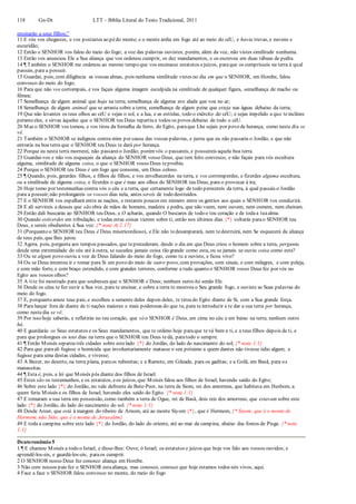 118 Gn-Dt LTT – Bíblia Literal do Texto Tradicional, 2011
ensinarão a seus filhos;”
11 E vós vos chegastes, e vos postastes ao pédo monte; e o monte ardia em fogo até ao meio do céU, e havia trevas, e nuvens e
escuridão;
12 Então o SENHOR vos falou do meio do fogo; a voz das palavras ouvistes; porém, além da voz, não vistes similitude nenhuma.
13 Então vos anunciou Ele a Sua aliança que vos ordenou cumprir, os dez mandamentos, e os escreveu em duas tábuas de pedra.
14 ¶ Também o SENHOR me ordenou ao mesmo tempo que vos ensinasse estatutos ejuízos, paraque os cumprísseis na terra à qual
passais, para a possuir.
15 Guardai, pois, com diligência as vossas almas, pois nenhuma similitude vistes no dia em que o SENHOR, em Horebe, falou
convosco do meio do fogo;
16 Para que não vos corrompais, e vos façais alguma imagem esculpida na similitude de qualquer figura, semelhança de macho ou
fêmea;
17 Semelhança de algum animal que haja na terra; semelhança de alguma ave alada que voa no ar;
18 Semelhança de algum animal que se arrasta sobre a terra; semelhança de algum peixe que esteja nas águas debaixo da terra;
19 Que não levantes os teus olhos ao céU e vejas o sol, e a lua, e as estrelas, todo o exército do céU; e sejas impelido a que teinclines
peranteeles, e sirvas àqueles que o SENHOR teu Deus repartiu a todos os povos debaixo de todo o céU.
20 Mas o SENHOR vos tomou, e vos tirou da fornalha de ferro, do Egito, paraque Lhe sejais por povo de herança, como neste dia se
vê.
21 Também o SENHOR se indignou contra mim por causa das vossas palavras, e jurou que eu não passaria o Jordão, e que não
entraria na boa terra que o SENHOR teu Deus te dará por herança.
22 Porque eu nesta terra morrerei, não passareio Jordão; porémvós o passareis, e possuireis aquela boa terra.
23 Guardai-vos e não vos esqueçais da aliança do SENHOR vosso Deus, que tem feito convosco, e não façais para vós escultura
alguma, similitude de alguma coisa, o que o SENHOR vosso Deus teproibiu.
24 Porque o SENHOR teu Deus é um fogo que consome, um Deus zeloso.
25 ¶ Quando, pois, gerardes filhos, e filhos de filhos, e vos envelhecerdes na terra, e vos corromperdes, e fizerdes alguma escultura,
ou a similitude de alguma coisa, e fizerdes o que é mau aos olhos do SENHOR teu Deus, para o provocar à ira;
26 Hoje tomo por testemunhas contra vós o céu e a terra, que certamente logo de todo perecereis da terra, à qual passais o Jordão
para a possuir;não prolongareis os vossos dias nela, antes sereis de todo destruídos.
27 E o SENHOR vos espalhará entre as nações, e restareis poucos em número entre os gentios aos quais o SENHOR vos conduzirá.
28 E ali servireis a deuses que são obra de mãos de homens, madeira e pedra, que não veem, nem ouvem, nem comem, nem cheiram.
29 Então dali buscarás ao SENHOR teu Deus, e O acharás, quando O buscares de todo o teu coração e de todaa tuaalma.
30 Quando estiverdes em tribulação, e todas estas coisas vierem sobre ti, então nos últimos dias {*} voltarás parao SENHOR teu
Deus, e sereis obedientes à Sua voz. {* nota At 2:17}
31 (Porquanto o SENHOR teu Deus é Deus misericordioso), e Ele não tedesamparará, nem tedestruirá, nem Se esquecerá da aliança
de teus pais, que lhes jurou.
32 Agora, pois, pergunta aos tempos passados, que teprecederam, desde o dia em que Deus criou o homem sobre a terra, pergunta
desde uma extremidade do céu até à outra, se sucedeu jamais coisa tão grande como esta, ou se jamais se ouviu coisa como esta?
33 Ou se algum povo ouviu a voz de Deus falando do meio do fogo, como tu a ouviste, e ficou vivo?
34 Ou se Deus intentou ir e tomar para Si um povo do meio de outro povo, com provações, com sinais, e com milagres, e com peleja,
e com mão forte, e com braço estendido, e com grandes terrores, conforme a tudo quanto o SENHOR vosso Deus fez por vós no
Egito aos vossos olhos?
35 A tite foi mostrado para que soubesses que o SENHOR é Deus; nenhum outro há senão Ele.
36 Desde os céus te fez ouvir a Sua voz, para te ensinar, e sobre a terra te mostrou o Seu grande fogo, e ouviste as Suas palavras do
meio do fogo.
37 E, porquanto amou teus pais, e escolheu a semente deles depois deles, te tirou do Egito diante de Si, com a Sua grande força.
38 Para lançar fora de diante de ti nações maiores e mais poderosas do que tu, para teintroduzir e te dar a sua terra por herança,
como nestedia se vê.
39 Por isso hoje saberás, e refletirás no teu coração, que só o SENHOR é Deus, em cima no céu e em baixo na terra; nenhum outro
há.
40 E guardarás os Seus estatutos e os Seus mandamentos, que te ordeno hoje paraque tevá bem a ti, e a teus filhos depois de ti, e
para que prolongues os teus dias na terra que o SENHOR teu Deus tedá, paratodo o sempre.
41 ¶ Então Moisés separou três cidades sobre estelado {*} do Jordão, do lado do nascimento do sol; {* nota 1:1}
42 Para que paraali fugisse o homicida que involuntariamente matasse o seu próximo a quem dantes não tivesse ódio algum; e
fugisse para uma destas cidades, e vivesse;
43 A Bezer, no deserto, na terra plana, paraos rubenitas; e a Ramote, em Gileade, para os gaditas; e a Golã, em Basã, para os
manassitas.
44 ¶ Esta é, pois, a lei que Moisés pôs diante dos filhos de Israel.
45 Estes são os testemunhos, e os estatutos, eos juízos, que Moisés falou aos filhos de Israel, havendo saído do Egito;
46 Sobre este lado {*} do Jordão, no vale defronte de Bete-Peor, na terra de Siom, rei dos amorreus, que habitava em Hesbom, a
quem feriu Moisés e os filhos de Israel, havendo eles saído do Egito. {* nota 1:1}
47 E tomaram a sua terra em possessão, como também a terra de Ogue, rei de Basã, dois reis dos amorreus, que estavam sobre este
lado {*} do Jordão, do lado do nascimento do sol. {* nota 1:1}
48 Desde Aroer, que está à margem do ribeiro de Arnom, até ao monte Siyom {*}, que é Hermom, {* Siyom, que é o monte de
Hermom, não Sião, que é o monte de Jerusalém}
49 E toda a campina sobre este lado {*} do Jordão, do lado do oriente, até ao mar da campina, abaixo das fontes de Pisga. {* nota
1:1}
Deuteronômio 5
1 ¶ E chamou Moisés a todo o Israel, e disse-lhes: Ouve, ó Israel, os estatutos e juízos que hoje vos falo aos vossos ouvidos; e
aprendê-los-eis, e guardá-los-eis, paraos cumprir.
2 O SENHOR nosso Deus fez conosco aliança em Horebe.
3 Não com nossos pais fez o SENHOR estaaliança, mas conosco, conosco que hoje estamos todos nós vivos, aqui.
4 Face a face o SENHOR falou convosco no monte, do meio do fogo
 