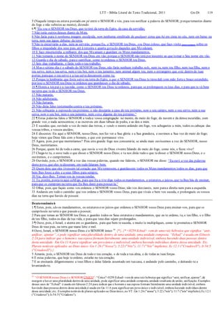 LTT – Bíblia Literal do Texto Tradicional, 2011 Gn-Dt 119
5 (Naquele tempo eu estava postado em pé entre o SENHOR e vós, para vos notificar a palavra do SENHOR; porquetemestes diante
do fogo e não subistes ao monte), dizendo:
6 ¶ “Eu sou o SENHOR teu Deus, que tetirei da terra do Egito, da casa da servidão;
7 Não terás outros deuses diante de Mim;
8 Não farás para ti nenhuma imagem esculpida, nem nenhuma similitude de qualquer coisa que há em cima no céu, nem em baixo na
terra, nem nas águas debaixo da terra;
9 Não te encurvarás a elas, nem as servirás; porqueEu, o SENHOR teu Deus, sou Deus zeloso, que faço visita (para castigar) sobre os
filhos a iniquidade dos seus pais, até à terceira e quarta geração daqueles que Meodeiam.
10 E faço misericórdia a milhares dos que Meamam e guardam os Meus mandamentos.
11 Não tomarás o nome do SENHOR teu Deus em vão; porque o SENHOR não terá por inocente ao que tomar o Seu nome em vão.
12 Guarda o dia de sábado, parao santificar, como teordenou o SENHOR teu Deus.
13 Seis dias trabalharás, e farás todo o teu trabalho.
14 Mas o sétimo dia é o sábado do SENHOR teu Deus; não farás nenhum trabalho nele, nem tu, nem teu filho, nem tua filha, nem o
teu servo, nem a tuaserva, nem o teu boi, nem o teu jumento, nem animal algum teu, nem o estrangeiro que está dentro de tuas
portas;paraque o teu servo e a tua serva descansem como tu;
15 Porque te lembrarás que foste servo na terra do Egito, e que o SENHOR teu Deus te tirou dali com mão fortee braço estendido;
por isso o SENHOR teu Deus te ordenou que guardasses o dia de sábado.
16 ¶ Honra a teu pai e a tuamãe, como o SENHOR teu Deus teordenou, paraque se prolonguem os teus dias, e para que te vá bem
na terra que tedá o SENHOR teu Deus.
17 Não matarás.
18 Não adulterarás.
19 Não furtarás.
20 Não dirás falso testemunho contra o teu próximo.
21 Não cobiçarás a esposado teu próximo; e não desejarás a casa do teu próximo, nem o seu campo, nem o seu servo, nem a sua
serva, nem o seu boi, nem o seu jumento, nem coisa alguma do teu próximo.”
22 ¶ Estas palavras falou o SENHOR a todaa vossa congregação no monte, do meio do fogo, da nuvem e da densa escuridão, com
grande voz, e nada acrescentou; e as escreveu em duas tábuas de pedra, e as deu a mim.
23 E sucedeu que, ouvindo a voz do meio das trevas, e vendo o monte ardendo em fogo, vos achegastes a mim, todos os cabeças das
vossas tribos, e vossos anciãos;
24 E dissestes: Eis aqui o SENHOR, nosso Deus, nos fez ver a Sua glória e a Sua grandeza, e ouvimos a Sua voz do meio do fogo;
hoje vimos que Deus fala com o homem, e que este permanece vivo.
25 Agora, pois, por que morreríamos? Pois estegrande fogo nos consumiria; se ainda mais ouvíssemos a voz do SENHOR, nosso
Deus, morreríamos.
26 Porque, quem há de toda a carne, que ouviu a voz do Deus vivente falando do meio do fogo, como nós, e ficou vivo?
27 Chega-te tu, e ouve tudo o que disser o SENHOR nosso Deus; e tu nos dirás tudo o que tedisser o SENHOR nosso Deus, e o
ouviremos, e o cumpriremos.
28 Ouvindo, pois, o SENHOR a voz das vossas palavras, quando me faláveis, o SENHOR me disse: “Eu ouvi a voz das palavras
deste povo, que eles tedisseram; em tudo falaram bem.
29 Quem dera que eles tivessem tal coração que Metemessem, e guardassem todos os Meus mandamentos todos os dias, para que
bem lhes fosse a eles e a seus filhos para sempre.
30 Vai, dize-lhes: Tornai-vos às vossas tendas.
31 Tu, porém, posta-teaqui coMigo, para que Eu a tite diga todos os mandamentos, e estatutos, e juízos, que tu lhes hás de ensinar,
para que os cumpram na terra que Eu lhes darei para possuí-la.”
32 Olhai, pois, que façais como vos ordenou o SENHOR vosso Deus; não vos desviareis, nem paraa direita nem para a esquerda.
33 Andareis em todo o caminho que vos ordena o SENHOR vosso Deus, para que vivais e bem vos suceda, e prolongueis os vossos
dias na terra que haveis de possuir.
Deuteronômio 6
1 ¶ Estes, pois, são os mandamentos, os estatutos eos juízos que ordenou o SENHOR vosso Deus para ensinar-vos, para que os
cumprísseis na terra a que passais a possuir;
2 Para que temas ao SENHOR teu Deus, e guardes todos os Seus estatutos e mandamentos, que eu te ordeno, tu, e teu filho, e o filho
de teu filho, todos os dias da tua vida, e paraque teus dias sejam prolongados.
3 ¶ Ouve, pois, ó Israel, e atenta em os guardares, para que bem tesuceda, e muito te multipliques, como te prometeu o SENHOR
Deus de teus pais, na terra que mana leite e mel.
4 Ouve, Israel, o SENHOR nosso Deus é o SENHOR único 41
{*}. {* <0259 Echad> vem de uma raiz hebraica que significa “unir,
unificar, ajuntar”, e pode significar uma pluralidade dentro de uma unidade, uma unidade composta. “Echad” é usada em Gênesis
2:24 para indicar que o homem e sua esposa formam literalmente uma unidade indivisível, embora havendo duas pessoas dentro
desta unicidade. Em Gn 11:6 para significar um povo único e indivisível, embora havendo indivíduos dentro dessa unicidade. Etc.
Plurais notáveis aplicados ao Deus único: Gn 1:26 ("Nossa"); 3:22 ("Nós"); 11:7 ("Nós" implícito); Ec 12:1 ("CriadoreS"); Is 54:5
("CriadoreS").}
5 Amarás, pois, o SENHOR teu Deus de todo o teu coração, e de toda a tua alma, e de todas as tuas forças.
6 E estas palavras, que hoje teordeno, estarão no teu coração;
7 E as ensinarás diligentemente a teus filhos e delas falarás assentado em tuacasa, e andando pelo caminho, e deitando-te e
levantando-te.
41
“O SENHOR nosso Deus é o SENHOR ÚNICO”: “Único”<0259 Echad> vemde uma raiz hebraica que significa “unir, unificar,ajuntar”,dá
margem a haver uma pluralidade dentrode uma unidade, pode significar uma unidade composta,unidade resultante de união, unificação. Exemplos
desses usos de “Echad”: é usada em Gênesis 2:24 para indicar que o homem e sua esposa formam literalmente uma unidade indivisível, embora
havendo duas pessoas dentro desta unicidade;é usada em Gn 11:6 para significarum povoúnico e indivisível, embora havendo indivíduos dentro
dessa unicidade; etc. Exemplos notáveis de plurais aplicados ao Deus único,no VT: Gn 1:26("nossa"); 3:22 ("nós"); 11:7 ("nós"implícito); Ec 12:1
("Criadores"); Is 54:5("Criadores").
 