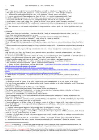 12 Gn-Dt LTT – Bíblia Literal do Texto Tradicional, 2011
vista;
12 E será que, quando os egípcios te virem, dirão: Esta é sua esposa. E me matarão, e a ti te guardarão em vida.
13 Dize, peço-te, que és minha irmã, para que me vá bem por tua causa, e que viva a minha alma por causa de ti.
14 ¶ E aconteceu que, tendo Abrão entrado no Egito, viram os egípcios a mulher, que era mui formosa.
15 E viram-na os príncipes de Faraó, e gabaram-na diante de Faraó; e foi a mulher tomada paraa casa de Faraó.
16 E fez bem a Abrão por causa dela; e ele teve ovelhas, vacas, jumentos, servos e servas, jumentas e camelos.
17 Feriu, porém, o SENHOR a Faraó e a sua casa, com grandes pragas, por causa de Sarai, esposade Abrão.
18 Então chamou Faraó a Abrão, e disse: Que é isto que me fizeste? Por que não me dissesteque ela era tua esposa?
19 Por que disseste: ela é minha irmã? Por isso a houvera tomado paraser minha esposa; agora, pois, eis aqui tua esposa;toma-a e
vai-te.
20 E Faraó deu ordens aos seus homens a respeito dele; e acompanharam-no caminho afora: a ele, e a sua esposa, e a tudo o que
tinha.
Gênesis 13
1 ¶ Subiu, pois, Abrão para fora do Egito e paradentro do sul de Canaã; ele, e sua esposa, e tudo o que tinha, e com ele Ló.
2 E era Abrão muito rico em gado, em pratae em ouro.
3 E fez as suas jornadas do sul até Betel, até ao lugar onde a princípio estivera a sua tenda, entre Betel e Ai;
4 Atéao lugar do altar que outrora ali tinha feito; e Abrão invocou ali o nome do SENHOR.
5 ¶ E também Ló, que ia com Abrão, tinha rebanhos, gado e tendas.
6 E não tinha capacidade a terra para poderem habitar juntos; porqueos seus bens eram muitos; de maneira que não podiam habitar
juntos.
7 E houve contenda entre os pastores do gado de Abrão e os pastores do gado de Ló; e os cananeus e os perizeus habitavam então na
terra.
8 E disse Abrão a Ló: Ora, rogo-te, não haja contenda entre mim e ti, e entre os meus pastores eos teus pastores, porque somos
irmãos.
9 Não está toda a terra diante de ti? Rogo-te que te apartes de mim; e se escolheres a esquerda, irei para a direita; e se a direita
escolheres, eu irei para a esquerda.
10 E levantou Ló os seus olhos, e viu toda a campina do Jordão, que era toda bem regada, antes do SENHOR ter destruído Sodoma e
Gomorra, e era como o jardim do SENHOR, como a terra do Egito, quando se entra em Zoar.
11 Então Ló escolheu para si toda a campina do Jordão 30
, e partiu Ló para o oriente, e apartaram-se um do outro.
12 Habitou Abrão na terra de Canaã e Ló habitou nas cidades da campina, e armou as suas tendas até Sodoma.
13 Ora, eram maus os homens de Sodoma, e grandes pecadores contra o SENHOR.
14 ¶ E disse o SENHOR a Abrão, depois que Ló se apartou dele: “Levanta agora os teus olhos, e olha desde o lugar onde estás, para
o lado do norte, e do sul, e do oriente, e do ocidente;
15 Porque toda estaterra que vês, tehei de dar a ti, e à tua semente, para sempre.
16 E farei a tuasemente como o pó da terra; de maneira que se alguém puder contar o pó da terra, também a tua semente será
contada.
17 Levanta-te, percorre essa terra, no seu comprimento e na sua largura; porque a ti a darei.”
18 E Abrão mudou as suas tendas, e foi, e habitou na planície de Manre, que está junto a Hebrom; e edificou ali um altar ao
SENHOR.
Gênesis 14
1 ¶ E aconteceu nos dias de Anrafel, rei de Sinar, Arioque, rei de Elasar, Quedorlaomer, rei de Elão, e Tidal, rei de nações,
2 Que estes fizeram guerra a Bera, rei de Sodoma, a Birsa, rei de Gomorra, a Sinabe, rei de Admá, e a Semeber, rei de Zeboim, e ao
rei de Belá (esta é Zoar).
3 Todos estes se ajuntaram no vale de Sidim (que é o Mar Salgado).
4 Dozeanos haviam servido a Quedorlaomer, mas ao décimo terceiro ano rebelaram-se.
5 E ao décimo quarto ano veio Quedorlaomer, e os reis que estavam com ele, e feriram aos gigantes- refaimitas em Asterote-
Carnaim, e aos zuzins em Hã, e aos emins em Savé-Quiriataim,
6 E aos horeus no seu monte Seir, até El-Parã que está junto ao deserto.
7 Depois tornaram e vieram a En-Mispate(que é Cades), e feriram toda a terra dos amalequitas, e também aos amorreus, que
habitavam em Hazazom-Tamar.
8 Então saiu o rei de Sodoma, e o rei de Gomorra, e o rei de Admá, e o rei de Zeboim, e o rei de Belá (esta é Zoar), e se dispuseram
em ordenada linha, em batalha contra eles, no vale de Sidim,
9 Contra Quedorlaomer, rei de Elão, e Tidal, rei de nações, e Anrafel, rei de Sinar, e Arioque, rei de Elasar; quatro reis contra cinco.
10 E o vale de Sidim estava cheio de poços de betume; e fugiram os reis de Sodoma e de Gomorra, e caíram ali; e os restantes
fugiram para um monte.
11 E tomaram todos os bens de Sodoma, e de Gomorra, e todo o seu mantimento e foram-se.
12 Também tomaram a Ló, que habitava em Sodoma, filho do irmão de Abrão, e os seus bens, e foram-se.
13 ¶ Então veio um, que escapara, e o contou a Abrão, o hebreu; ele habitava junto da planície de Manre, o amorreu, irmão de Escol,
e irmão de Aner; eles eram confederados de Abrão.
14 Ouvindo, pois, Abrão que o seu irmão estava preso, armou os seus criados treinados, nascidos em sua casa, trezentos edezoito, e
os perseguiu até Dã 31
.
15 E dividiu-se contra eles de noite, ele e os seus criados, e os feriu, e os perseguiu até Hobá, que fica à esquerda de Damasco.
16 E retornou com todos os bens deles, e também tornou a trazer seu irmão Ló, e os seus bens, e também as mulheres, e o povo.
30
Gn 13:11 Foi pela carne que Ló escolheuonde morar, para onde iria; e foi peloEspíritoque Abraão contentementeaceitouonde morar. Que
diferença entre o andar pela fé, junto aocoraçãode Deus, e o andar pela vista, junto aoconfortodo mundo!
31
Gn 14:14 "Abraão... os perseguiuaté DÃ": Ó quem questiona a palavraDã ser usada num verso anterior ao que fala do seunascimento: Deus,ao
usar Moisés para nos dar o Pentateuco,empregoua palavra pela qual a região era conhecida ao tempodos ouvintes e leitores de Moisés!
 