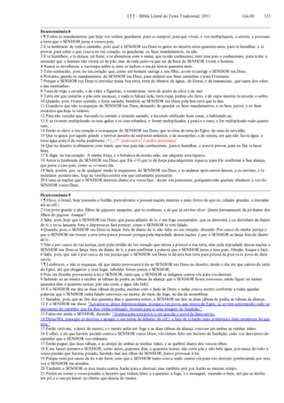 LTT – Bíblia Literal do Texto Tradicional, 2011 Gn-Dt 121
Deuteronômio 8
1 ¶ Todos os mandamentos que hoje vos ordeno guardareis para os cumprir; paraque vivais, e vos multipliqueis, e entreis, e possuais
a terra que o SENHOR jurou a vossos pais.
2 E te lembrarás de todo o caminho, pelo qual o SENHOR teu Deus te guiou no deserto estes quarenta anos, para te humilhar, e te
provar, para saber o que estava no teu coração, se guardarias os Seus mandamentos, ou não.
3 E te humilhou, e te deixou ter fome, e te alimentou com o maná, que tu não conheceste, nem teus pais o conheceram; para tedar a
entender que o homem não viverá só de pão, mas de toda palavra que sai da boca do SENHOR viverá o homem.
4 Nunca se envelheceu a tuaroupa sobre ti, nem se inchou o teu pé nestes quarenta anos.
5 Tens conhecido, pois, no teu coração que, como um homem castiga a seu filho, assim tecastiga o SENHOR teu Deus.
6 Portanto, guarda os mandamentos do SENHOR teu Deus, para andares nos Seus caminhos e para O temeres.
7 Porque o SENHOR teu Deus te introduz numa boa terra, terra de ribeiros de águas, de fontes, e de mananciais, que saem dos vales
e das montanhas;
8 Terra de trigo e cevada, e de vides e figueiras, e romãzeiras; terra de azeite de oliva e de mel.
9 Terra em que comerás o pão sem escassez, e nada te faltará nela; terra cujas pedras são ferro, e de cujos montes tu cavarás o cobre.
10 Quando, pois, tiveres comido, e fores saciado, bendirás ao SENHOR teu Deus pela boa terra que te deu.
11 Guarda-te que não teesqueças do SENHOR teu Deus, deixando de guardar os Seus mandamentos, e os Seus juízos, e os Seus
estatutos quehoje te ordeno;
12 Para não suceder que, havendo tu comido e estando saciado, e havendo edificado boas casas, e habitando-as,
13 E se tiverem multiplicado os teus gados e os teus rebanhos, e forem multiplicados a pratae o ouro, e for multiplicado tudo quanto
tens,
14 Então se eleve o teu coração e teesqueças do SENHOR teu Deus, que tetirou da terra do Egito, da casa da servidão;
15 Que te guiou por aquele grande e terrível deserto de serpentes ardentes, e de escorpiões, e de secura, em que não havia água; e
tirou água para ti da rocha pederneira {*}; {* “pederneira" é pedra duríssima}
16 Que no deserto tealimentou com maná, que teus pais não conheceram; parate humilhar, e parate provar, para no fim tefazer
bem;
17 E digas no teu coração: A minha força, e a fortaleza da minha mão, me adquiriu estariqueza.
18 Antes te lembrarás do SENHOR teu Deus, que Ele é O que te dá força paraadquirires riqueza; para Ele confirmar a Sua aliança,
que jurou a teus pais, como se vê neste dia.
19 Será, porém, que, se de qualquer modo te esqueceres do SENHOR teu Deus, e se andares após outros deuses, e os servires, e te
inclinares peranteeles, hoje eu testifico contra vós que certamente perecereis.
20 Como as nações que o SENHOR destruiu diante d a vossaface , assim vós perecereis, porquanto não queríeis obedecer à voz do
SENHOR vosso Deus.
Deuteronômio 9
1 ¶ Ouve, ó Israel, hoje passarás o Jordão, paraentrares a possuir nações maiores e mais fortes do que tu; cidades grandes, e muradas
até ao céU;
2 Um povo grande e alto, filhos de gigantes anaquins, que tu conheces, e de que já ouviste dizer. Quem permanecerá de pédiante dos
filhos do gigante Anaque?
3 Sabe, pois, hoje que o SENHOR teu Deus, que passaadiante de ti, é um fogo consumidor, que os destruirá, e os derrubará de diante
de ti; e tu os lançarás fora, e depressaos fará perecer, como o SENHOR te tem falado.
4 Quando, pois, o SENHOR teu Deus os lançar fora de diante de ti, não fales no teu coração, dizendo: Por causa da minha justiça é
que o SENHOR me trouxe a esta terra paraa possuir;porquepela impiedade destas nações é que o SENHOR as lança fora de diante
de ti.
5 Não é por causa da tua justiça, nem pela retidão do teu coração que entras a possuir a sua terra, mas pela impiedade destas nações o
SENHOR teu Deus as lança fora, de diante de ti, e para confirmar a palavra que o SENHOR jurou a teus pais, Abraão, Isaque e Jacó.
6 Sabe, pois, que não é por causa da tua justiça que o SENHOR teu Deus te dá esta boa terra para possuí-la, pois tu és povo de dura
cerviz.
7 ¶ Lembra-te, e não te esqueças, de que muito provocasteà ira ao SENHOR teu Deus no deserto; desde o dia em que saístes da terra
do Egito, até que chegastes a esse lugar, rebeldes fostes contra o SENHOR;
8 Pois em Horebe provocastes à ira o SENHOR, tanto que o SENHOR se indignou contra vós para vos destruir.
9 Subindo eu ao monte a receber as tábuas de pedra, as tábuas da aliança que o SENHOR fizera convosco, então fiquei no monte
quarenta dias e quarenta noites; pão não comi, e água não bebi;
10 E o SENHOR me deu as duas tábuas de pedra, escritas com o dedo de Deus; e nelas estava escrito conforme a todas aquelas
palavras que o SENHOR tinha falado convosco no monte, do meio do fogo, no dia da assembleia.
11 Sucedeu, pois, que ao fim dos quarenta dias e quarenta noites, o SENHOR me deu as duas tábuas de pedra, as tábuas da aliança.
12 E o SENHOR me disse: “Levanta-te, desce depressadaqui, porqueo teu povo, que tirastedo Egito, já se tem corrompido; cedo se
desviaram do caminho que Eu lhes tinha ordenado; fizeram para si uma imagem de fundição.”
13 Falou-me ainda o SENHOR, dizendo: “Atenteipara estepovo, e eis que ele é povo de dura cerviz;
14 Deixa-Me, paraque os destrua, e apague o seu nome de debaixo do céU; e faça de tinação mais poderosae mais numerosa do que
esta.”
15 Então virei-me, e desci do monte; e o monte ardia em fogo e as duas tábuas da aliança estavam em ambas as minhas mãos.
16 E olhei, e eis que havíeis pecado contra o SENHOR vosso Deus; vós tínheis feito um bezerro de fundição; cedo vos desviastes do
caminho que o SENHOR vos ordenara.
17 Então peguei das duas tábuas, e as arrojei de ambas as minhas mãos, e as quebrei diante dos vossos olhos.
18 E me lancei peranteo SENHOR, como antes, quarenta dias, e quarenta noites; não comi pão e não bebi água, por causa de todo o
vosso pecado que havíeis pecado, fazendo mal aos olhos do SENHOR, parao provocar à ira.
19 Porque temi por causa da ira e do furor, com que o SENHOR tanto estava irado contra vós para vos destruir; porémainda por esta
vez o SENHOR me atendeu.
20 Também o SENHOR se irou muito contra Aarão para o destruir; mas também orei por Aarão ao mesmo tempo.
21 Porém eu tomei o vosso pecado, o bezerro que tínheis feito, e o queimei a fogo, e o esmaguei, moendo-o bem, até que se desfez
em pó;e o seu pó lancei no ribeiro que descia do monte.
 