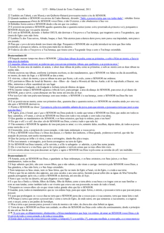 122 Gn-Dt LTT – Bíblia Literal do Texto Tradicional, 2011
22 Também em Taberá, e em Massá, e em Quibrote-Hataavá provocastes muito a ira do SENHOR.
23 Quando também o SENHOR vos enviou de Cades-Barneia, dizendo: “Subi, e possuía terra, que vos tenho dado’ ; rebeldes fostes
a (a palavra de mandamento de) aboca do SENHOR vosso Deus, e não O crestes, e não obedecestes à Sua voz.
24 Rebeldes fostes contra o SENHOR desde o dia em que vos conheci.
25 E prostrei-me peranteo SENHOR aqueles quarenta dias e quarenta noites (como estive prostrado da primeira vez), porquanto o
SENHOR dissera que vos queria destruir.
26 E orei ao SENHOR, dizendo: ó Senhor DEUS, não destruas o Teu povo e a Tua herança, que resgataste com a Tuagrandeza, que
tirastedo Egito com mão forte.
27 Lembra-Te dos Teus servos, Abraão, Isaque, e Jacó. Não atentes para a dureza deste povo, nem paraa sua impiedade, nem para o
seu pecado;
28 Para que o povo da terra donde nos tiraste não diga: Porquanto o SENHOR não os pôde introduzir na terra que lhes tinha
prometido, e porqueos odiava, os tirou para matá-los no deserto;
29 Todavia são eles o Teu povo e a Tua herança, que tiraste com a Tuagrande força e com o Teu braço estendido.
Deuteronômio 10
1 ¶ Naquele mesmo tempo me disse o SENHOR: “Alisa duas tábuas de pedra, como as primeiras, e sobe a Mim ao monte, e faze-te
uma arca de madeira;
2 E naquelas tábuas escreverei as palavras que estavam nas primeiras tábuas, que quebraste, e as porás na arca.”
3 Assim, fiz uma arca de madeira de acácia, e alisei duas tábuas de pedra, como as primeiras; e subi ao monte com as duas tábuas na
minha mão.
4 Então escreveu nas tábuas, conforme à primeira escritura, os dez mandamentos, que o SENHOR vos falara no dia da assembleia,
no monte, do meio do fogo; e o SENHOR as deu a mim;
5 E virei-me, e desci do monte, e pus as tábuas na arca que fizera; e ali estão, como o SENHOR me ordenou.
6 ¶ E partiramos filhos de Israel de Beerote - dos - filhos - de - Jaacã a Moserá;ali faleceu Aarão, e ali foi sepultado, e Eleazar, seu
filho, ministrou o ofício sacerdotal em seu lugar.
7 Dali partirama Gudgodá, e de Gudgodá a Jotbatá, terra de ribeiros de águas.
8 ¶ No mesmo tempo o SENHOR separou a tribo de Levi, paracarregar a arca da aliança do SENHOR, para estar de pé diante do
SENHOR, para o servir, e para abençoar em Seu nome até estedia de hoje.
9 Por isso Levi não tem partenem herança com seus irmãos; o SENHOR é a sua herança, como o SENHOR teu Deus lhe tem
prometido.
10 E eu postei-meno monte, como nos primeiros dias, quarenta dias e quarenta noites; e o SENHOR me atendeu ainda por esta vez;
não quis o SENHOR destruir-te.
11 Porém o SENHOR me disse: “Levanta-te, põe-tea caminho adiante do povo, para que entrem, e possuama terra que jurei a seus
pais dar-lhes.”
12 ¶ Agora, pois, ó Israel, que é que o SENHOR teu Deus pedede ti, senão que temas o SENHOR teu Deus, que andes em todos os
Seus caminhos, e O ames, e sirvas ao SENHOR teu Deus com todo o teu coração e com toda a tua alma,
13 Que guardes os mandamentos do SENHOR, e os Seus estatutos, que hoje te ordeno, para o teu bem?
14 Eis que o céU e o céU dos céus são do SENHOR teu Deus, a terra e tudo o que nela há.
15 Tão-somente o SENHOR Se agradou de teus pais para os amar; e a vós, semente deles, escolheu, depois deles, de todos os povos
como nestedia se vê.
16 Circuncidai, pois, o prepúcio do vosso coração, e não mais endureçais a vossacerviz.
17 Pois o SENHOR vosso Deus é o Deus dos deuses, e o Senhor dos senhores, o Deus grande, poderoso e terrível, que não faz
acepção de pessoas, nem aceita recompensas;
18 Que faz justiça ao órfão e à viúva, e ama o estrangeiro, dando-lhe pão e roupa.
19 Por isso amareis o estrangeiro, pois fostes estrangeiros na terra do Egito.
20 Ao SENHOR teu Deus temerás; a Ele servirás, e a Ele te achegarás- e- aderirás, e pelo Seu nome jurarás.
21 Ele é o teu louvor e o teu Deus, que te fez estas grandes e terríveis coisas que os teus olhos têm visto.
22 Com setenta almas teus pais desceram ao Egito; e agora o SENHOR teu Deus tepôs como as estrelas do céU em multidão.
Deuteronômio 11
1 ¶ Amarás, pois, ao SENHOR teu Deus, e guardarás as Suas ordenanças, e os Seus estatutos, eos Seus juízos, e os Seus
mandamentos, todos os dias.
2 E hoje sabereis que falo, não com vossos filhos, que o não sabem, e não viram o castigo- instrutivo pelo SENHOR vosso Deus, a
Sua grandeza, a Sua mão forte, e o Seu braço estendido;
3 Nem tampouco os Seus sinais, nem os Seus feitos, que fez no meio do Egito a Faraó, rei do Egito, e a toda a sua terra;
4 Nem o que fez ao exército dos egípcios, aos seus cavalos e aos seus carros, fazendo passar sobre eles as águas do Mar Vermelho
quando perseguiam após vós, e como o SENHOR os destruiu, até estedia de hoje;
5 Nem o que vos fez no deserto, até que chegastes a este lugar;
6 E o que fez a Datãe a Abirão, filhos de Eliabe, filho de Rúben; como a terra abriu a sua boca e os tragou com as suas famílias e
com as suas tendas, como também todo o ser vivente que estava em sua possessão, no meio de todo o Israel;
7 Porquanto os vossos olhos são os que viram todaa grande obra que fez o SENHOR.
8 Guardai, pois, todos os mandamentos que eu vos ordeno hoje, para que sejais fortes, e entreis, e possuais a terra a que passais paraa
possuir;
9 E para que prolongueis os vossos dias na terra que o SENHOR jurou dar a vossos pais e à sua semente, terra que mana leite e mel.
10 ¶ Porque a terra a que entras a possuir não é como a terra do Egito, de onde saíste, em que semeavas a tuasemente, e a regavas
com o teu pé, como a um jardim de hortaliças.
11 Mas a terra a que passais paraa possuir é terra de montes e de vales; da chuva dos céus beberá as águas;
12 Terra de que o SENHOR teu Deus tem cuidado; os olhos do SENHOR teu Deus estão sobre ela continuamente, desde o princípio
do ano até ao fim do ano.
13 ¶ “E será que, se diligentemente obedecerdes a Meus mandamentos que hoje vos ordeno, de amar ao SENHOR vosso Deus, e de
O servir de todo o vosso coração e de toda a vossa alma,
14 Então darei a chuva da vossa terra a seu tempo, a temporã{*} e a serôdia {*}, para que recolhais o vosso grão, e o vosso mosto e
 