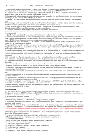 124 Gn-Dt LTT – Bíblia Literal do Texto Tradicional, 2011
25 Não o comerás; para que bem te suceda a ti, e a teus filhos, depois de ti, quando fizeres o que for reto aos olhos do SENHOR.
26 Porém, as coisas santas que tiveres, e os teus votos tomarás, e virás ao lugar que o SENHOR escolher.
27 E oferecerás os teus holocaustos, a carne e o sangue sobre o altar do SENHOR teu Deus; e o sangue dos teus sacrifícios se
derramará sobre o altar do SENHOR teu Deus; poréma carne comerás.
28 Guarda e atende todas estas palavras que te ordeno, para que bem tesuceda a ti e a teus filhos depois de ti parasempre, quando
fizeres o que for bom e reto aos olhos do SENHOR teu Deus.
29 ¶ Quando o SENHOR teu Deus desarraigar de diante de ti as nações, aonde vais a possuí-las, e as possuíres e habitares na sua
terra,
30 Guarda-te, que não teenlaces seguindo-as, depois que forem destruídas diante de ti; e que não perguntes acerca dos seus deuses,
dizendo: Assim como serviram estas nações os seus deuses, do mesmo modo também farei eu.
31 Assim não farás ao SENHOR teu Deus; porque tudo o que é abominável ao SENHOR, e que Ele odeia, fizeram eles a seus
deuses; pois até seus filhos e suas filhas queimaram no fogo aos seus deuses.
32 Tudo o que eu te ordeno, observarás para fazer; nada lhe acrescentarás nem diminuirás.
Deuteronômio 13
1 ¶ Quando profetaou sonhador de sonhos se levantar no meio de ti, e te der um sinal ou prodígio,
2 E suceder o tal sinal ou prodígio, de que te houver falado, dizendo: Vamos após outros deuses, que não conheceste, e sirvamo-los;
3 Não atenderás as palavras daquele profetaou sonhador de sonhos; porquanto o SENHOR vosso Deus vos prova, para saber se
amais o SENHOR vosso Deus com todo o vosso coração, e com todaa vossaalma.
4 Após o SENHOR vosso Deus andareis, e a Ele temereis, e os Seus mandamentos guardareis, e à Sua voz obedecereis, e a Ele
servireis, e a Ele vos achegareis- e- aderireis.
5 E aquele profetaou sonhador de sonhos será morto, pois falou para vosso desvio do SENHOR vosso Deus (que vos tirou da terra
do Egito e vos resgatou da casa da servidão), parate apartar do caminho que te ordenou o SENHOR teu Deus, para andares nele:
assim tirarás o mal do meio de ti.
6 ¶ Quando enganosamente te incitar teu irmão, filho da tua mãe, ou teu filho, ou tuafilha, ou a esposado teu seio, ou teu amigo, que
te é como a tua alma, dizendo-te em segredo: "Vamos, e sirvamos a outros deuses que não conheceste, nem tu nem teus pais;
7 A saber, dentre os deuses dos povos que estão em redor de vós, perto ou longe de ti, desde uma extremidade da terra até à outra
extremidade;"
8 Não consentirás com ele, nem o atenderás; nem o teu olho o poupará, nem terás misericórdia dele, nem o esconderás;
9 Mas certamente o matarás; a tua mão será a primeira contra ele, para o matar; e depois a mão de todo o povo.
10 E o apedrejarás com pedras , até que morra, pois procurou te apartar do SENHOR teu Deus, que te tirou da terra do Egito, da casa
da servidão;
11 Para que todo o Israel o ouça e o tema, e não tornea fazer semelhante maldade no meio de ti.
12 ¶ Quando ouvires dizer, de alguma das tuas cidades que o SENHOR teu Deus tedá paraali habitar:
13 Uns homens, filhos de Belial, que saíram do meio de ti, incitaram os habitantes da sua cidade, dizendo: Vamos, e sirvamos a
outros deuses que não conhecestes;
14 Então inquirirás e investigarás, e com diligência perguntarás; e eis que, sendo verdade, e certo que se fez tal abominação no meio
de ti,
15 Então certamente ferirás, ao fio da espada, os habitantes daquela cidade, completamente destruindo a ela e a tudo o que nela
houver, até os animais.
16 E ajuntarás todo o seu despojo no meio da sua praça; e a cidade e todo o seu despojo queimarás totalmente para o SENHOR teu
Deus, e será montão perpétuo, nuncamais se edificará.
17 Também não se achegará- e- aderirá a tuamão a nada do anátema, para que o SENHOR se apartedo ardor da Sua ira, e te faça
misericórdia, e tenha piedade de ti, e te multiplique, como jurou a teus pais;
18 Quando atenderes a voz do SENHOR teu Deus, para guardares todos os Seus mandamentos que hoje teordeno; para fazeres o que
for reto aos olhos do SENHOR teu Deus.
Deuteronômio 14
1 ¶ Filhos sois do SENHOR vosso Deus; não vos fareis cortes, nem fareis calva entre vossos olhos por causa de algum morto.
2 Porque és povo santo ao SENHOR teu Deus; e o SENHOR teescolheu, acima de todos os povos que há sobre a face da terra, para
seres povo que é tesouro peculiar (de exclusiva propriedade) dEle.
3 ¶ Nenhuma coisa abominável comereis.
4 Estes são os animais que comereis: o boi, a ovelha, e a cabra.
5 O veado e a corça, e o búfalo, e a cabra montês, e o texugo, e a camurça, e o gamo.
6 Todo o animal que divide o casco em dois, com a fenda dividindo em duas unhas, e que faz subir e descer o bolo alimentar, entre
os animais, aquilo comereis.
7 Porém estes não comereis, dos que somente fazem subir e descer o bolo alimentar, ou que divide o casco em duas unhas: o camelo,
e a arnebeth {*}, e o shaphan {**}, porque fazem subir e descer o bolo alimentar, mas não têm a unha fendida; imundos vos serão.
{* <0768 arnebeth>: animal desconhecido ou extinto, externamente semelhante à lebre} {** 08227 shaphan: animal desconhecido
ou extinto, talvez o extinto hyrax, externamente semelhante ao coelho}
8 Nem o porco, porquetem unha fendida, mas não faz subir e descer o bolo alimentar; imundo vos será; não comereis da carne
destes, e não tocareis nos seus cadáveres.
9 ¶ Isto comereis de tudo o que há nas águas; tudo o que tem barbatanas e escamas comereis.
10 Mas tudo o que não tiver tanto barbatanas como escamas não o comereis; imundo vos será.
11 ¶ Toda a ave limpa comereis.
12 Porém estas são as que não comereis: a águia, e o quebrantosso, e o xofrango,
13 E o abutre, e o falcão, e o milhafre, segundo a sua espécie.
14 E todo o corvo, segundo a sua espécie.
15 E o avestruz, e o mocho, e a gaivota, e o gavião, segundo a sua espécie.
16 E o bufo, e a coruja, e a gralha,
17 E o cisne, e o pelicano, e o corvo marinho,
18 E a cegonha, e a garça, segundo a sua espécie, e a poupa, eo morcego.
 