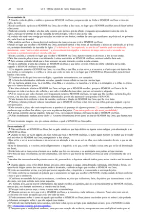 126 Gn-Dt LTT – Bíblia Literal do Texto Tradicional, 2011
Deuteronômio 16
1 ¶ Guarda o mês de Abibe, e celebra a páscoa ao SENHOR teu Deus; porqueno mês de Abibe o SENHOR teu Deus tetirou do
Egito, de noite.
2 Então sacrificarás a páscoa ao SENHOR teu Deus, das ovelhas e das vacas, no lugar que o SENHOR escolher para ali fazer habitar
o Seu nome.
3 Nela não comerás levedado; setedias nela comerás pães ázimos, pão de aflição (porquanto apressadamente saísteda terra do
Egito), para que te lembres do dia da tuasaída da terra do Egito, todos os dias da tuavida.
4 Levedado não será visto contigo por sete dias em todos os teus limites; também da carne que sacrificares ao pôr do sol, no primeiro
dia, nada ficará até à manhã.
5 Não poderás sacrificar a páscoa dentro de nenhuma das tuas portas que te dá o SENHOR teu Deus;
6 Senão no lugar que escolher o SENHOR teu Deus, parafazer habitar o Seu nome, ali sacrificarás a páscoa ao crepúsculo, ao p ôr do
sol, ao tempo determinado da tuasaída do Egito. {* o hebraico de "ao crepúsculo, ao pôr do sol" também pode ser traduzido,
literalmente, como “entre os dois anoitecer”, e provavelmente isto significa o intervalo de tempo entre o sol se esconder no
horizonte e a primeira estrela ser visível a olho nu}
7 Então a cozerás, e comerás no lugar que escolher o SENHOR teu Deus; depois voltarás ao alvorecer, e irás às tuas tendas.
8 Seis dias comerás pães ázimos e no sétimo dia é solene assembleia ao SENHOR teu Deus; nenhum trabalho farás nele.
9 ¶ Sete semanas contarás; desde que a foice começar na seara iniciarás a contar as setesemanas.
10 Depois celebrarás a festa das semanas ao SENHOR teu Deus; o que deres será um tributo de oferta voluntária da tua mão,
segundo o SENHOR teu Deus te houver abençoado.
11 E te alegrarás perante o SENHOR teu Deus, tu, e teu filho, e tua filha, e o teu servo, e a tuaserva, e o levita que está dentro das
tuas portas, e o estrangeiro, e o órfão, e a viúva, que estão no meio de ti, no lugar que o SENHOR teu Deus escolher para ali fazer
habitar o Seu nome.
12 E lembrar-te-ás de que fosteservo no Egito; e guardarás estes estatutos, eos cumprirás.
13¶ A festa dos tabernáculos celebrarás setedias, quando tiveres colhido na tua eira e no teu lagar.
14 E, na tuafesta, alegrar-te-ás, tu, e teu filho, e tua filha, e o teu servo, e a tuaserva, e o levita, e o estrangeiro, e o órfão, e a viúva,
que estão dentro das tuas portas.
15 Sete dias celebrarás a festa ao SENHOR teu Deus, no lugar que o SENHOR escolher; porqueo SENHOR teu Deus te há de
abençoar em toda o teu lucro- de- colheita, e em todo o trabalho das tuas mãos; por isso certamente te alegrarás.
16 ¶ Três vezes no ano todo o homem entre ti aparecerá peranteo SENHOR teu Deus, no lugar que Ele escolher, na festa dos pães
ázimos, e na festadas semanas, e na festados tabernáculos; porém não aparecerá vazio peranteo SENHOR;
17 Cada homem dará conforme o dom da sua mão, conforme a bênção do SENHOR teu Deus, que lhe tiver dado.
18 ¶ Juízes e oficiais porás em todas as tuas cidades que o SENHOR teu Deus teder entre as tuas tribos, para que julguem o povo
com justo juízo.
19 Não torcerás o juízo, não tereis respeito ante a aparência da presença de algumas pessoas {*}, nem receberás suborno; porquanto
o suborno cega os olhos dos sábios, e perverte as palavras dos justos.{* em outras palavras, não tereis parcialidade}
20 A justiça, somente a justiça seguirás; para que vivas, e possuas em herança a terra que te dará o SENHOR teu Deus.
21 ¶ Não estabelecerás nenhum poste- ídolo- a- Astarotesob nenhuma árvore junto ao altar do SENHOR teu Deus, que fizeres para
ti.
22 Nem levantarás imagem- em- pé- coluna- obelisco, a qual o SENHOR teu Deus odeia.
Deuteronômio 17
1 ¶ Não sacrificarás ao SENHOR teu Deus, boi ou gado miúdo em que haja defeito ou alguma coisa maligna; pois abominação é ao
SENHOR teu Deus.
2 ¶ Quando no meio de ti, em alguma das tuas portas que tedá o SENHOR teu Deus, se achar algum homem ou mulher que p roceder
mal aos olhos do SENHOR teu Deus, transgredindo a Sua aliança,
3 Que se for, e servir a outros deuses, e se encurvar em adoração a eles ou ao sol, ou à lua, ou a todo o exército do céu, o que eu não
ordenei,
4 E te for denunciado, e o ouvires; então diligentemente o inquirirás; e eis que, sendo verdade e coisa certa que se fez tal abominação
em Israel,
5 Então farás sair às tuas portas o homem ou a mulher que fez estamá coisa, e os apedrejarás com pedras, até que morram.
6 Por boca de duas testemunhas, ou três testemunhas, será morto o que houver de morrer; por boca de uma só testemunha não será
morto.
7 As mãos das testemunhas serão primeiro contra ele, paramatá-lo; e depois as mãos de todo o povo;assim tirarás o mal do meio de
ti.
8 ¶ Quando alguma coisa te for difícil demais em juízo, entre sangue e sangue, entredemanda e demanda, entre ferida e ferida, em
questões de litígios dentro das tuas portas, então te levantarás, e subirás ao lugar que escolher o SENHOR teu Deus;
9 E virás aos sacerdotes levitas, e ao juiz que houver naqueles dias, e inquirirás, e te anunciarão a sentença do juízo.
10 E farás conforme ao mandado da palavra que te anunciarem no lugar que escolher o SENHOR; e terás cuidado de fazer conforme
a tudo o que te ensinarem.
11 Conforme ao mandado da lei que teensinarem, e conforme ao juízo que tedisserem, farás; da palavra que teanunciarem te não
desviarás, nem para a direita nem paraa esquerda.
12 O homem, pois, que se houver soberbamente, não dando ouvidos ao sacerdote, que ali se postaparaservir ao SENHOR teu Deus,
nem ao juiz, esse homem será morto; e tirarás o mal de Israel;
13 Para que todo o povo o ouça, e tema, e nunca mais se ensoberbeça.
14 ¶ Quando entrares na terra que te dá o SENHOR teu Deus, e a possuíres, e nela habitares, e disseres: Porei sobre mim um rei,
assim como têm todas as nações que estão em redor de mim;
15 Porás certamente sobre ti como rei aquele que escolher o SENHOR teu Deus; dentre teus irmãos porás rei sobre ti; não poderás
pôr homem estrangeiro sobre ti, que não seja de teus irmãos.
16 Porém ele não multiplicará parasi cavalos, nem fará voltar o povo ao Egito para multiplicar cavalos; pois o SENHOR vos tem
dito: “Nunca mais voltareis por estecaminho.”
17 Tampouco para si multiplicará mulheres, para que o seu coração não se desvie; nem pratanem ouro multiplicará muito para si.
 