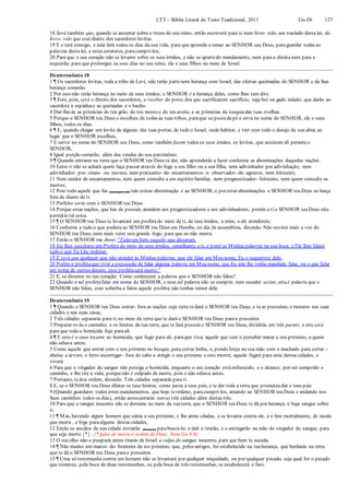 LTT – Bíblia Literal do Texto Tradicional, 2011 Gn-Dt 127
18 Será também que, quando se assentar sobre o trono do seu reino, então escreverá para si num livro- rolo, um traslado desta lei, do
livro- rolo que está diante dos sacerdotes levitas.
19 E o terá consigo, e nele lerá todos os dias da sua vida, para que aprenda a temer ao SENHOR seu Deus, paraguardar todas as
palavras desta lei, e estes estatutos, paracumpri-los;
20 Para que o seu coração não se levante sobre os seus irmãos, e não se apartedo mandamento, nem paraa direita nem para a
esquerda; para que prolongue os seus dias no seu reino, ele e seus filhos no meio de Israel.
Deuteronômio 18
1 ¶ Os sacerdotes levitas, toda a tribo de Levi, não terão partenem herança com Israel; das ofertas queimadas do SENHOR e da Sua
herança comerão.
2 Por isso não terão herança no meio de seus irmãos; o SENHOR é a herança deles, como lhes tem dito.
3 ¶ Este, pois, será o direito dos sacerdotes, a receber do povo, dos que sacrificarem sacrifício, seja boi ou gado miúdo; que darão ao
sacerdote a espáduae as queixadas e o bucho.
4 Dar-lhe-ás as primícias do teu grão, do teu mosto e do teu azeite, e as primícias da tosquiadas tuas ovelhas.
5 Porque o SENHOR teu Deus o escolheu de todas as tuas tribos, paraque se postedepé e sirva no nome do SENHOR, ele e seus
filhos, todos os dias.
6 ¶ E, quando chegar um levita de alguma das tuas portas, de todo o Israel, onde habitar, e vier com todo o desejo da sua alma ao
lugar que o SENHOR escolheu,
7 E servir no nome do SENHOR seu Deus, como também fazem todos os seus irmãos, os levitas, que assistem ali peranteo
SENHOR,
8 Igual porção comerão, além das vendas do seu patrimônio.
9 ¶ Quando entrares na terra que o SENHOR teu Deus te der, não aprenderás a fazer conforme as abominações daquelas nações.
10 Entre ti não se achará quem faça passar através do fogo a seu filho ou a sua filha, nem adivinhador por adivinhação, nem
adivinhador- por- sinais- ou- nuvens, nem praticante- de- encantamentos- e- observador- de- agouros, nem feiticeiro;
11 Nem unidor de encantamentos, nem quem consulte a um espírito familiar, nem prognosticador- feiticeiro, nem quem consulte os
mortos;
12 Pois todo aquele que faz (quaisquer de) tais coisas abominação é ao SENHOR; e por estas abominações o SENHOR teu Deus os lança
fora de diante de ti.
13 Perfeito serás com o SENHOR teu Deus.
14 Porque estas nações, que hás de possuir, atendem aos prognosticadores e aos adivinhadores; porém a ti o SENHOR teu Deus não
permitiu tal coisa.
15 ¶ O SENHOR teu Deus te levantará um profetado meio de ti, de teus irmãos, a mim; a ele atendereis;
16 Conforme a tudo o que pedisteao SENHOR teu Deus em Horebe, no dia da assembleia, dizendo: Não ouvirei mais a voz do
SENHOR teu Deus, nem mais verei estegrande fogo, para que eu não morra.
17 Então o SENHOR me disse: “Falaram bem naquilo que disseram.
18 Eis lhes suscitarei um Profeta do meio de seus irmãos, semelhante a ti, e porei as Minhas palavras na sua boca, e Ele lhes falará
tudo o que Eu Lhe ordenar.
19 E será que qualquer que não atender às Minhas palavras, que ele falar em Meu nome, Eu o requererei dele.
20 Porém o profetaque tiver a presunção de falar alguma palavra em Meu nome, que Eu não lhe tenha mandado falar, ou o que falar
em nome de outros deuses, esse profetaserá morto.”
21 E, se disseres no teu coração: Como conhecerei a palavra que o SENHOR não falou?
22 Quando o tal profetafalar em nome do SENHOR, e essa tal palavra não se cumprir, nem suceder assim; estaé palavra que o
SENHOR não falou; com soberba a falou aquele profeta;não tenhas temor dele.
Deuteronômio 19
1 ¶ Quando o SENHOR teu Deus cortar- fora as nações cuja terra tedará o SENHOR teu Deus, e tu as possuíres, e morares nas suas
cidades e nas suas casas,
2 Três cidades separarás para ti, no meio da terra que te dará o SENHOR teu Deus paraa possuíres.
3 Preparar-te-ás o caminho; e os limites da tua terra, que te fará possuir o SENHOR teu Deus, dividirás em três partes; e isto será
para que todo o homicida fuja paraali.
4 ¶ E esteé o caso tocante ao homicida, que fugir para ali, paraque viva; aquele que sem o perceber matar o seu próximo, a quem
não odiava antes;
5 Como aquele que entrar com o seu próximo no bosque, para cortar lenha, e, pondo força na sua mão com o machado para cortar -
abaixo a árvore, o ferro escorregar- fora do cabo e atingir o seu próximo e este morrer, aquele fugirá para uma destas cidades, e
viverá;
6 Para que o vingador do sangue não persiga o homicida, enquanto o seu coração estáenfurecido, e o alcance, por ser comprido o
caminho, e lhe tire a vida; porquenão é culpado de morte, pois o não odiava antes.
7 Portanto, tedou ordem, dizendo: Três cidades separarás para ti.
8 E, se o SENHOR teu Deus dilatar os teus limites, como jurou a teus pais, e te der toda a terra que prometeu dar a teus pais
9 (Quando guardares todos estes mandamentos, que hoje teordeno, paracumprí-los, amando ao SENHOR teu Deus e andando nos
Seus caminhos todos os dias), então acrescentarás outras três cidades além destas três.
10 Para que o sangue inocente não se derrame no meio da tuaterra, que o SENHOR teu Deus te dá por herança, e haja sangue sobre
ti.
11 ¶ Mas, havendo algum homem que odeia a seu próximo, e lhe arma ciladas, e se levanta contra ele, e o fere mortalmente, de modo
que morra , e foge paraalguma destas cidades,
12 Então os anciãos da sua cidade enviarão (homens) parabuscá-lo; e dali o tirarão, e o entregarão na mão do vingador do sangue, para
que seja morto {*} . {* pena de morte é ordem de Deus. Nota Gn 9:6}
13 O teu olho não o poupará;antes tirarás de Israel a culpa do sangue inocente, para que bem te suceda.
14 ¶ Não mudes um marco- de- fronteira do teu próximo, que, pelos antigos, foi estabelecido na tuaherança, que herdarás na terra
que te dá o SENHOR teu Deus paraa possuíres.
15 ¶ Uma só testemunha contra um homem não se levantará por qualquer iniquidade, ou por qualquer pecado, seja qual for o pecado
que cometeu; pela boca de duas testemunhas, ou pela boca de três testemunhas, se estabelecerá o fato.
 