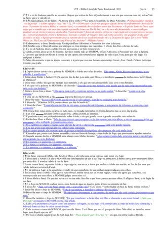 LTT – Bíblia Literal do Texto Tradicional, 2011 Gn-Dt 13
17 ¶ E o rei de Sodoma saiu-lhe ao encontro (depois que voltou de ferir a Quedorlaomer e aos reis que estavam com ele) até ao Vale
de Savé, que é o vale do rei.
18 E Melquisedeque, rei de Salém {*}, trouxe pão e vinho {**}; e este era sacerdote do Deus Altíssimo. {* Melquisedeque significa
“rei de justiça” e Salém significa “paz” He 7:2} {** <03196 yayin> pode ser qualquer líquido direta ou indiretamente derivado de
uvas. O contexto de toda a Bíblia, e contexto local, e a santidade do verdadeiro autor das Escrituras, o Espírito Santo de Deus, aqui
exige que o sentido seja o de suco puro recém espremido (como em Gn 40:11) , ou o de suco não fermentado e conservado por
qualquer um de vários processos conhecidos ("pasteurização", fumos de enxofre, fervura e evaporação até se tornar grosso xarope,
etc., com envasilhamento estéril e hermético), mas não o sentido de vinagre, nem o de vinho alcoólico. De qualquer modo, quer
alcoólico ou não, o líquido proveniente da uva somente devia ser usado misturado em 3 a 20 partes de água. Ler o livro "Bible
Wines: or, The Laws of Fermentation and Wine of the Ancients" - William Patton}
19 E abençoou-o, e disse: Bendito seja Abrão pelo Deus Altíssimo, o Possuidor dos céus e da terra;
20 E bendito seja o Deus Altíssimo, que entregou os teus inimigos nas tuas mãos. E Abrão deu-Lhe o dízimo de tudo.
21 E o rei de Sodoma disse a Abrão: Dá-me as pessoas, e os bens toma parati.
22 Abrão, porém, disse ao rei de Sodoma: Levantei minha mão ao SENHOR, o Deus Altíssimo, o Possuidor dos céus e da terra,
23 Jurando que desde um fio até à correia de um sapato, não tomarei coisa alguma de tudo o que é teu; paraque não digas: Eu
enriqueci a Abrão;
24 Salvo tão-somente o que os jovens comeram, e a parte que toca aos homens que comigo foram, Aner, Escol e Manre;estes que
tomem a sua parte.
Gênesis 15
1 ¶ Depois destas coisas veio a palavra do SENHOR a Abrão em visão, dizendo: “Não temas, Abrão, Eu sou o teu escudo, o teu
galardão é grandíssimo.”
2 Então disse Abrão: ó Senhor DEUS, que me hás de dar, pois ando sem filhos, e o mordomo (e herdeiro) da minha casa é este Eliézer,
de Damasco?
3 Disse mais Abrão: Eis que não me tens dado semente, e eis que um nascido na minha casa será o meu herdeiro.
4 E eis que veio a palavra do SENHOR a ele dizendo: “Estenão será o teu herdeiro; mas aquele que de tuas próprias entranhas sair,
este será o teu herdeiro.”
5 Então o levou fora, e disse: “Olhaagora para o céU, e conta as estrelas, se as podes contar.” E disse-lhe: “Assimserá a tua
semente.”
6 E creu ele Ao SENHOR, e Ele (o SENHOR) imputou-lhe isto por justiça.
7 Disse-lhe mais: “Eu sou o SENHOR, que te tirei de Ur dos caldeus, paradar-te esta terra, para herdá-la.”
8 E disse ele: “Ó Senhor DEUS, como saberei que hei de herdá-la?”
9 E disse-lhe Deus: “Toma-Meuma novilha de três anos, e uma cabra de três anos, e um carneiro de três anos, e uma rola, e um
pombinho.”
10 E trouxe-Lhe todos estes, e partiu-os pelo meio, e pôs cada partedeles em frente da outra; mas as aves não partiu.
11 E as aves (de rapina) desciam sobre os cadáveres; Abrão, porém, as enxotava.
12 E pondo-seo sol, um profundo sono caiu sobre Abrão; e eis que grande terror e grande escuridão caiu sobre ele.
13 Então disse Deus a Abrão: “Sabe tu, com certeza, que peregrina será a tuasemente em terra alheia, e servirá (como escrava) aeles (aos
donos da terra), e eles a afligirão por quatrocentos anos,
14 Mas também eu julgarei a nação à qual ela tem de servir, e depois ela (a tua semente) sairá com grande riqueza.
15 E tu irás a teus pais em paz;em boa velhice serás sepultado.
16 E na quarta geração ela retornará para cá; porquea medida da iniquidade dos amorreus não está ainda cheia.”
17 E sucedeu que, posto o sol, houve escuridão, e eis um forno de fumaça, e uma tocha de fogo, que passou entre aquelas metades.
18 Naquele mesmo dia fez o SENHOR uma aliança com Abrão, dizendo: “À tuasemente tenho dado estaterra, desde o rio do Egito
até ao grande rio, o rio Eufrates;
19 E o queneu, e o quenezeu, e o cadmoneu,
20 E o heteu, e o perizeu, e os gigantes- refaimitas,
21 E o amorreu, e o cananeu, e o girgaseu, e o jebuseu.”
Gênesis 16
1 ¶ Ora Sarai, esposade Abrão, não lhe dava filhos, e ele tinha uma serva egípcia, cujo nome era Agar.
2 E disse Sarai a Abrão: Eis que o SENHOR me tem impedido de dar à luz; rogo-te, entra pois, à minha serva; porventuraterei filhos
por meio dela. E atendeu Abrão à voz de Sarai.
3 Assim tomou Sarai, esposade Abrão, a Agar egípcia, sua serva, e deu-a por mulher a Abrão seu marido, ao fim de dez anos que
Abrão habitara na terra de Canaã.
4 ¶ E ele entrou a Agar, e ela concebeu; e vendo ela que concebera, foi sua senhora desprezadaaos seus olhos.
5 Então disse Sarai a Abrão: Meu agravo seja sobre ti; minha serva pus eu em teu regaço; vendo ela agora que concebeu, sou
menosprezada aos seus olhos; o SENHOR julgue entre mim e ti.
6 E disse Abrão a Sarai: Eis que tua serva está na tua mão; faze-lhe o que bom- parece aos teus olhos. E afligiu-a Sarai, e ela fugiu de
sua face.
7 ¶ E o Anjo do SENHOR a achou junto a uma fontede água no deserto, junto à fonte no caminho de Sur.
8 E disse-lhe: “Agar, serva de Sarai, donde vens, e paraonde vais?” E ela disse: “Venho fugida da face de Sarai, minha senhora.”
9 Então lhe disse o Anjo do SENHOR: “Volta à tua senhora, e humilha-te debaixo de suas mãos.”
10 Disse-lhe mais o Anjo do SENHOR: “Multiplicareisobremaneira a tua semente, de modo que não será contada, por numerosa que
será.”
11 Disse-lhe também o Anjo do SENHOR: “Eis que concebeste, e darás à luz um filho, e chamarás o seu nome Ismael <Deus (está)
Ouvindo>; porquanto o SENHOR ouviu a tua aflição.
12 E ele será um homem selvagem como um jumento- selvagem, e a sua mão será contra todos, e a mão de todos será contra ele; e
habitará diante da face de todos os seus irmãos.”
13 E ela invocou o nome do SENHOR, que com ela falava: Tu és Deus que me vê; porqueela disse: Não olhei, eu também, nesse
lugar paraAquele que me vê?
14 Por isso se chama aquele poço de Beer-Laai-Rói <Poço dAquele que Vive e me Vê>; eis que está entre Cades e Berede.
 