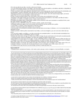 LTT – Bíblia Literal do Texto Tradicional, 2011 Gn-Dt 131
2 E se ela tem saído da casa dele, e tem ido e sido de outro homem,
3 E se este último homem também a tem odiado, e lhe tem lavrado uma carta de repúdio, e a tem dado na mão dela e a despedido da
casa dele, ou se esteúltimo homem, que a tomou para si por esposa, morre,
4 Então seu primeiro marido, que a despediu, não poderá tornar a tomá-la para que seja sua esposa, depois que foi contaminada; pois
isto abominação é peranteo SENHOR; assim não farás pecar a terra que o SENHOR teu Deus te dá por herança.
5 ¶ Quando um homem tiver recentemente tomado esposa, ele não sairá à guerra, nem se lhe imporá encargo algum; por um ano
inteiro ficará livre na sua casa paraalegrar a esposa, que tomou.
6 ¶ Não se tomará em penhor ambas as mós, nem mesmo a mó de cima; pois se penhoraria assim a vida.
7 ¶ Quando se achar algum homem que tiver furtado e levado uma própria pessoadentre os seus irmãos, dos filhos de Israel, e
mercadejá-lo, ou vendê-lo, esse ladrão morrerá, e tirarás o mal do meio de ti.
8 ¶ Guarda-te da praga da lepra, e tenhas grande cuidado de fazer conforme a tudo o que teensinarem os sacerdotes levitas; como
lhes tenho ordenado, terás cuidado de o fazer.
9 Lembra-te do que o SENHOR teu Deus fez a Miriãno caminho, quando saíste do Egito.
10 ¶ Quando emprestares alguma coisa ao teu próximo, não entrarás em sua casa, para lhe tirar o penhor.
11 Fora ficarás; e o homem, a quem emprestaste, tetrará fora o penhor.
12 Porém, se for homem pobre, não te deitarás com o seu penhor.
13 Em se pondo o sol, sem falta lhe restituirás o penhor; para que durma na sua roupa, e teabençoe; e isto teserá justiça diante do
SENHOR teu Deus.
14 ¶ Não oprimirás o diarista pobree necessitado de teus irmãos, ou de teus estrangeiros, que está na tua terra e dentro das tuas
portas.
15 No seu dia lhe pagarás a sua diária, e o sol não se porásobre isso; porquanto pobre é, e sua vida estásendo sustentadapor isso;
para que não clame contra ti ao SENHOR, e haja em ti pecado.
16 Os pais não serão mortos em lugar dos filhos, nem os filhos em lugar dos pais;cada homem será morto pelo seu próprio pecado.
17 ¶ Não perverterás o direito do estrangeiro e do órfão; nem tomarás em penhor a roupa da viúva.
18 Mas lembrar-te-ás de que foste servo no Egito, e de que o SENHOR teu Deus te resgatou dali; pelo que teordeno que faças isso.
19 ¶ Quando no teu campo colheres a tua colheita, e esqueceres um molho no campo, não voltarás para tomá-lo: para o estrangeiro,
para o órfão, e para a viúva será; para que o SENHOR teu Deus te abençoe em toda a obra das tuas mãos.
20 Quando sacudires a tua oliveira, não voltarás paracolher o fruto dos ramos: para o estrangeiro, para o órfão, e para a viúva será.
21 Quando vindimares a tuavinha, não irá atrás pararebuscá-la: para o estrangeiro, para o órfão, e para a viúva será.
22 E lembrar-te-ás de que fosteservo na terra do Egito; portanto, te ordeno que faças isso.
Deuteronômio 25
1 ¶ Quando houver contenda entre homens, e eles vierem a juízo, para que os juízes os julguem, ao justo justificarão, e ao injusto
. No caso do homem ter divorciadoa sua esposa por ela ter cometido qualquer pecado sexual,o novocasamentodele com outramulhervirgem, viúva,
oudivorciada (estandovivaa sua EX-esposa) nãoserá pecado nenhum. Quanto à sua EX-esposa,ela para sempre já ganhouo descritor “adúltera”
(pelo menos no sentido2,que é o de já ter quebrado seuvoto de casamentoe justificadoo divórcio,a quebra do casamento). Elaserá (a contragosto de
Deus, com tristeza dEle) tolerada casar de novo, comoutrohomem, mesmoestandovivoo seuEX-marido, e não seráculpada de adultério tomadono
sentido1 (o sentidode reais relações sexuais consensuais envolvendo um homem com uma mulher ainda legalmente casada comoutrohomem,não
divorciada por ele) (a prova distoé que, se o novo casamentoda divorciada fosse adultérioneste sentido1, o Velho Testamentoexigiria
apedrejamento!). Quer ela se case ounão se case comoutro homem, ela já terá para sempre o descritor “adúltera”, e o novohomemque casar com ela
também, para sempre,ganhará o descritor “adúltero.”Mas este adultériode ambos não é contínuo nempode ser reparado de nenhummodo, antes foi
pontilear (completo, instantâneo,definitivo,irrecuperável),no instante da quebra dos votos, pela esposa,e da promessa dos votos aoe pelo seunovo
marido. Nem o divórcio deles, nema separaçãode seus leitos, nada pode repararnempiorar isto.
. No caso do homem ter divorciadoa sua esposa sem ela ter cometido qualquer pecado sexual (lembre comoDeus odeia o divórcio injustificado e
como isto trará dores e consequências), ele já terá para sempreganhoo descritor“adúltero”(pelo menos no sentido2,que é o de já ter quebrado o seu
voto de casamento): quer ele se case ounão se case com outra mulher virgem,viúva,oudivorciada (estandovivaa sua EX-esposa), ele já terá
adulterado neste sentido2, e a sua nova esposa paraganhará o descritor “adúltera”, mas este adultério de ambos nãoé contínuo nem pode ser reparado,
antes foi pontilear (completo, instantâneo, definitivo,irrecuperável), noinstante da quebra dos votos, pelohomem, e da promessa dos votos à e pela
sua nova esposa.Nem o divórciodo homeme sua segunda esposa, nem a separaçãode seus leitos, nada pode piorar nem reparar isto.
. Depois de um divórcio, quer 100% bíblico ounão, se a EX-esposa viera ser (porcasamento, oufornicação,ouprostituição)de outrohomem,e se
depois vier a se separar/ divorciar dele, então o seuprimeiromarido nãopoderá voltara tê-la (Dt 24:4).
. Entre Gn e Rm, o divórcio iniciado pela esposa nuncaaparece comoaceito; mas, em1Co 7,parece ser (a contragostode Deus, com tristeza dEle)
tolerado; portanto, tudo o acima deveser aplicável a divórcioiniciadoporesposa.
- A) QUE DEVE FAZER O CRENTE QUE AINDA NÃO DIVORCIOU SUA ESPOSA, E DESEJA FAZÊ-LO?
. Desista total, imediatae definitivamente.De modonenhumofenda a Deus através de divorciar-se!!!
. Lembre como Deus odeia o divórcio injustificado e comoistotrará muitas dores e más consequências, para você e seus descendentes!
- B) QUE DEVE FAZER O CRENTE QUEJÁ SE DIVORCIOU MASNÃO CASOU DE NOVO?
. Se sua EX-esposa é crente e nãocasousegunda vez, entãoperdoe-lheo que quer que ela tenha feitoantes,arrependa-se e peça-lhe perdãode todos
os seus pecados, e espere pacientemente por seuperdãoe reajuntamentoem casamento.
. Se sua esposa não forcrente, entãovocê foi liberadoda escravidãode um jugo desigual, não precisa voltar para o mesmocativeiro.
- C) QUE DEVE FAZER O CRENTE QUEJÁ DIVORCIOU SUA ESPOSA (ela passoua se sua EX-esposa)E CASOU COM OUTRA MULHER
(ela passoua se sua esposa)?
. Você e sua segunda esposa não estãoem perpétuo, continuado adultério, não estãocometendo adultérioa cada relacionamentosexual, você não
precisa abandonarsua nova esposa e seus filhos, vocês nãoprecisam continuar sobo mesmo tetomas dormindoem camas separadas, em celibato
perpétuo.
. Você não poderá,jamais,ser pastornemdiácono(1Tm3:2,12; Tt 1:6), mas poderá ser crente salvo(Jo 4:1-29) e fiel servo.
. Ler todos os artigos sobre divórcio e novocasamentoem http://www.solascriptura-tt.org/VidaDosCrentes/VidaAmorosa/,inclusive o que a
assembleia local deve fazer sobre o assunto.
 
