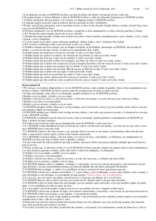 LTT – Bíblia Literal do Texto Tradicional, 2011 Gn-Dt 133
5 E ali edificarás um altar ao SENHOR teu Deus, um altar de pedras; não alçarás instrumento de ferro sobre elas.
6 De pedras inteiras- e- brutas edificarás o altar do SENHOR teu Deus; e sobre ele oferecerás holocaustos ao SENHOR teu Deus.
7 Também sacrificarás ofertas pacíficas, e ali comerás e te alegrarás perante o SENHOR teu Deus.
8 E naquelas pedras escreverás todas as palavras desta lei, gravando-as bem e nitidamente.
9 ¶ Falou mais Moisés, juntamente com os sacerdotes levitas, a todo o Israel, dizendo: Guarda silêncio e atende, ó Israel! Hoje vieste
a ser povo do SENHOR teu Deus.
10 Portanto, obedecerás à voz do SENHOR teu Deus, e cumprirás os Seus mandamentos e os Seus estatutos quehoje te ordeno.
11 ¶ E Moisés deu ordem naquele mesmo dia ao povo, dizendo:
12 Quando houverdes passado o Jordão, estes estarão de pé sobre o monte Gerizim, paraabençoarem o povo: Simeão, e Levi, e Judá,
e Issacar, e José, e Benjamim;
13 E estes estarão de pé sobre o monte Ebal para amaldiçoar: Rúben, Gade, e Aser, e Zebulom, Dã e Naftali.
14 ¶ E os levitas testificarão a todo o povo de Israel em alta voz, e dirão:
15 Maldito o homem que fizer qualquer tipo de imagem esculpida, ou de fundição, abominação ao SENHOR, obra da mão do
artífice, e a puser em um lugar secreto. E todo o povo, respondendo, dirá: Amém.
16 Maldito aquele que desprezar a seu pai ou a sua mãe. E todo o povo dirá: Amém.
17 Maldito aquele que remover os marcos- de- fronteira do seu próximo. E todo o povo dirá: Amém.
18 Maldito aquele que fizer que o cego erre de caminho. E todo o povo dirá: Amém.
19 Maldito aquele que perverter o direito do estrangeiro, do órfão e da viúva. E todo o povo dirá: Amém.
20 Maldito aquele que se deitar com a esposade seu pai, porquanto descobriu a orla da roupa de seu pai. E todo o povo dirá: Amém.
21 Maldito aquele que se deitar com qualquer tipo de animal. E todo o povo dirá: Amém.
22 Maldito aquele que se deitar com sua irmã, filha de seu pai, ou filha de sua mãe. E todo o povo dirá: Amém.
23 Maldito aquele que se deitar com sua sogra. E todo o povo dirá: Amém.
24 Maldito aquele que ferir ao seu próximo em oculto. E todo o povo dirá: Amém.
25 Maldito aquele que aceitar suborno para ferir uma pessoa inocente. E todo o povo dirá: Amém.
26 Maldito aquele que não confirmar todas as palavras desta lei, para as cumprir. E todo o povo dirá: Amém.
Deuteronômio 28
1 ¶ E será que, se atenderes diligentemente à voz do SENHOR teu Deus, tendo cuidado de guardar todos os Seus mandamentos que
eu hoje te ordeno, o SENHOR teu Deus te porána mais alta posição acima de todas as nações da terra.
2 E todas estas bênçãos virão sobre ti e te alcançarão, quando atenderes à voz do SENHOR teu Deus;
3 Bendito serás na cidade, e bendito serás no campo.
4 Bendito o fruto do teu ventre, e o fruto da tua terra, e o fruto dos teus animais; e as crias das tuas vacas e das tuas ovelhas.
5 Bendito o teu cesto e a tua amassadeira.
6 Bendito serás ao entrares, e bendito serás ao saíres.
7 O SENHOR entregará, feridos diante de ti, os teus inimigos, que se levantarem contra ti; por um caminho sairão contra ti, mas por
sete caminhos fugirão da tuapresença.
8 O SENHOR mandará que a bênção esteja contigo nos teus celeiros, e em tudo o que puseres a tua mão; e te abençoará na terra que
te der o SENHOR teu Deus.
9 O SENHOR teconfirmará para Si como povo santo, como te tem jurado, quando guardares os mandamentos do SENHOR teu
Deus, e andares nos Seus caminhos.
10 E todos os povos da terra verão que és chamado pelo nome do SENHOR, e terão temor de ti.
11 E o SENHOR te dará abundância de bens no fruto do teu ventre, e no fruto dos teus animais, e no fruto do teu solo, sobre a terra
que o SENHOR jurou a teus pais tedar.
12 O SENHOR teabrirá o Seu bom tesouro, o céu, paradar chuva à tuaterra no seu tempo, e paraabençoar todaa obra das tuas
mãos; e emprestarás a muitas nações, porém tu não tomarás emprestado.
13 E o SENHOR te porápor cabeça, e não por cauda; e só estarás em cima, e não debaixo, se obedeceres aos mandamentos do
SENHOR teu Deus, que hoje te ordeno, para os guardar e cumprir.
14 E não tedesviarás de todas as palavras que hoje teordeno, nem para a direita nem paraa esquerda, andando após outros deuses,
para os servires.
15 ¶ Será, porém, que, se não deres ouvidos à voz do SENHOR teu Deus, paranão cuidares em cumprir todos os Seus mandamentos
e os Seus estatutos, quehoje teordeno, então virão sobre ti todas estas maldições, e tealcançarão:
16 Maldito serás tu na cidade, e maldito serás no campo.
17 Maldito o teu cesto e a tua amassadeira.
18 Maldito o fruto do teu ventre, e o fruto da tua terra, e as crias das tuas vacas, e o rebanho das tuas ovelhas.
19 Maldito serás ao entrares, e maldito serás ao saíres.
20 O SENHOR mandará sobre ti a maldição, a turbação e a repreensão- derrota em tudo em que puseres a mão para fazer; até que
sejas destruído, e até que repentinamente pereças, por causa da maldade das tuas obras, pelas quais Medeixaste.
21 O SENHOR fará se achegar- e- aderir a ti a pestilência, até que te consuma da terra a que passas a possuir.
22 O SENHOR teferirá com a doença consumidora {*} e com a febre, e com a inflamação, e com o calor ardente, e com a espada , e
com crestamento e com ferrugem; e te perseguirão até que pereças.{* talvez a tísica, isto é, a tuberculose}
23 E o teu céU, que está sobre a tua cabeça, será de bronze; e a terra que está debaixo de ti, será de ferro.
24 O SENHOR dará por chuva sobre a tua terra, pó e poeira; do céU descerá sobre ti, até que sejas destruído.
25 O SENHOR tefará ser ferido diante dos teus inimigos; por um caminho sairás contra eles, e por sete caminhos fugirás de diante
deles, e serás espalhado por todos os reinos da terra.
26 E o teu cadáver servirá de comida a todas as aves do ar, e aos animais da terra; e ninguém os fará tremer.
27 O SENHOR teferirá com as úlceras do Egito, com tumores- hemorróidas, e com sarna, e com coceira, de que não possas curar-te;
28 O SENHOR teferirá com loucura, e com cegueira, e com pasmo de coração;
29 E apalparás ao meio dia, como o cego apalpana escuridão, e não prosperarás nos teus caminhos; porém somente serás oprimido e
roubado todos os dias, e não haverá quem te salve.
30 Desposar-te-ás com uma esposa, porémoutro homem deitará com ela; edificarás uma casa, porém não morarás nela; plantarás
uma vinha, porém não aproveitarás o seu fruto.
31 O teu boi será morto aos teus olhos, porém dele não comerás; o teu jumento será violentamente tomado de diante de ti, e não te
 