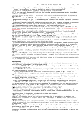 LTT – Bíblia Literal do Texto Tradicional, 2011 Gn-Dt 135
7 Vindo vós, pois, a este lugar, Siom, rei de Hesbom, e Ogue, rei de Basã, nos saíram ao encontro, à peleja, e nós os ferimos;
8 E tomamos a sua terra e a demos por herança aos rubenitas, e aos gaditas, e à meia tribo dos manassitas.
9 Guardai, pois, as palavras destaaliança, e cumpri-as, paraque prospereis em tudo quanto fizerdes.
10 ¶ Vós todos estais hoje de pé peranteo SENHOR vosso Deus; os capitães de vossas tribos, vossos anciãos, e os vossos oficiais,
com todos os homens de Israel;
11 Os vossos meninos, as vossas mulheres, e o estrangeiro que está no meio do vosso arraial; desde o rachador da tualenha até ao
tirador da tua água;
12 Para entrardes na aliança do SENHOR teu Deus, e no Seu juramento que o SENHOR teu Deus hoje faz convosco;
13 Para que hoje te confirme por Seu povo, e Ele teseja por Deus, como te tem dito, e como jurou a teus pais, Abraão, Isaque e Jacó.
14 E não somente convosco faço estaaliança e estejuramento;
15 Mas com aquele que hoje está aqui em pé conosco peranteo SENHOR nosso Deus, e com aquele que hoje não está aqui conosco.
16 Porque vós sabeis como habitamos na terra do Egito, e como passamos pelo meio das nações pelas quais passastes
17 (E vistes as suas abominações, e os seus ídolos, o pau e a pedra, a pratae o ouro que havia entre eles);
18 Para que entre vós não haja homem, nem mulher, nem família, nem tribo, cujo coração hoje se desvie do SENHOR nosso Deus,
para que vá servir aos deuses destas nações; para que entre vós não haja raiz que dê fel e absinto {*}; {* absinto ou alosna, planta
muito amargosa}
19 E aconteça que, alguém ouvindo as palavras desta maldição, se abençoe no seu coração, dizendo: Terei paz, ainda que ande
conforme a torcida imaginação do meu coração; para acrescentar à sede a bebedeira.
20 O SENHOR não lhe quererá perdoar; mas fumegará a ira do SENHOR e o Seu zelo contra esse homem, e toda a maldição escrita
neste livro- rolo pousarásobre ele; e o SENHOR apagará o seu nome de debaixo do céu.
21 E o SENHOR o separará para mal, de todas as tribos de Israel, conforme a todas as maldições da aliança escrita no livro- rolo
desta lei.
22 Então a geração vindoura, os vossos filhos que se levantarem depois de vós, e o estrangeiro que virá de terras remotas, dirão,
vendo as pragas destaterra, e as suas doenças, com que o SENHOR a terá afligido
23 (E toda a sua terra abrasada com enxofre, e sal, de modo que não será semeada, e nada produzirá, nem nela crescerá erva alguma;
assim como foi a destruição de Sodoma e de Gomorra, de Admá e de Zeboim, que o SENHOR destruiu na Sua ira e no Seu furor),
24 E todas as nações dirão: Por que fez o SENHOR assim com esta terra? Qual foi a causa do furor desta tão grande ira?
25 Então se dirá: Porquanto deixaram a aliança do SENHOR Deus de seus pais, que com eles tinha feito, quando os tirou da terra do
Egito;
26 E foram, e serviram a outros deuses, e se inclinaram diante deles; deuses que eles não conheceram, e nenhum dos quais lhes tinha
sido dado.
27 Por isso a ira do SENHOR se acendeu contra estaterra, para trazer sobre ela toda a maldição que está escrita neste livro- rolo.
28 E o SENHOR os arrancou da terra deles com ira, e com indignação, e com grande furor, e os lançou em outra terra como neste dia
se vê.
29 As coisas encobertas pertencem ao SENHOR nosso Deus, porém as reveladas nos pertencem a nós e a nossos filhos parasempre,
para que cumpramos todas as palavras desta lei.
Deuteronômio 30
1 ¶ E será que, sobrevindo-te todas estas coisas, a bênção ou a maldição, que tenho posto diante de ti, e as trouxeres de volta à tua
mente, entre todas as nações para onde te lançar o SENHOR teu Deus,
2 E retornares ao SENHOR teu Deus, e deres ouvidos à Sua voz, conforme a tudo o que eu teordeno hoje, tu e teus filhos, com todo
o teu coração, e com toda a tua alma,
3 Então o SENHOR teu Deus fará voltar atrás o teu cativeiro, e se compadecerá de ti, e retornará , e te ajuntará dentre todas as nações
entre as quais te espalhou o SENHOR teu Deus.
4 Ainda que os teus desterrados estejam na extremidade do céu, desde ali teajuntará o SENHOR teu Deus, e tetomará dali;
5 E o SENHOR teu Deus tetrará à terra que teus pais possuíram, e a possuirás;e te fará bem, e te multiplicará mais do que a teus
pais.
6 E o SENHOR teu Deus circuncidará o teu coração, e o coração de tua semente, para amares ao SENHOR teu Deus com todo o teu
coração, e com toda a tua alma, para que vivas.
7 E o SENHOR teu Deus porátodas estas maldições sobre os teus inimigos, e sobre os teus odiadores, que teperseguiram.
8 Portanto, retornarás (ao SENHOR), e darás ouvidos à voz do SENHOR; cumprirás todos os Seus mandamentos que hoje teordeno.
9 E o SENHOR teu Deus tedará abundância em toda a obra das tuas mãos, no fruto do teu ventre, e no fruto dos teus animais, e no
fruto da tuaterra para o teu bem; porquanto o SENHOR tornará a alegrar-Se em tipara te fazer bem, como Se alegrou em teus pais,
10 Quando deres ouvidos à voz do SENHOR teu Deus, guardando os Seus mandamentos e os Seus estatutos, escritos neste livro-
rolo da lei, quando retornares ao SENHOR teu Deus com todo o teu coração, e com todaa tuaalma.
11 ¶ Porque este mandamento, que hoje te ordeno, não te é encoberto, e tampouco está longe de ti.
12 Não está no céU, paradizeres: Quem subirá por nós ao céU, que no-lo traga, e no-lo faça ouvir, para que o cumpramos?
13 Nem tampouco está além do mar, para dizeres: Quem passará por nós além do mar, para que no-lo traga, e no-lo faça ouvir, para
que o cumpramos?
14 Porque esta palavra está mui perto de ti, na tua boca, e no teu coração, paraa cumprires.
15 ¶ Vês aqui, hoje tenho colocado diante de ti a vida e o bem, e a morte e o mal;
16 Em que te estou ordenando, hoje, que ames ao SENHOR teu Deus, que andes nos Seus caminhos, e que guardes os Seus
mandamentos, e os Seus estatutos, e os Seus juízos, paraque vivas, e te multipliques, e o SENHOR teu Deus te abençoe na terra a
qual entras a possuir.
17 Porém se o teu coração se desviar, e não quiseres dar ouvidos, e fores seduzido para te inclinares a outros deuses, e os servires,
18 Então eu vos declaro hoje que, certamente, perecereis; não prolongareis os vossos dias na terra a que vais, passando o Jordão, para
que, entrando nela, a possuas;
19 O céU e a terra tomo hoje por testemunhas contra vós, de que tenho colocado diante de ti a vida e a morte, a bênção e a maldição;
escolhe pois a vida, para que vivas, tu e a tua semente,
20 Amando ao SENHOR teu Deus, dando ouvidos à Sua voz, e achegando-te- e- aderindo-te a Ele; pois Ele é a tuavida, e o
prolongamento dos teus dias; para que permaneças na terra que o SENHOR jurou a teus pais, a Abraão, a Isaque, e a Jacó, que lhes
havia de dar.
 