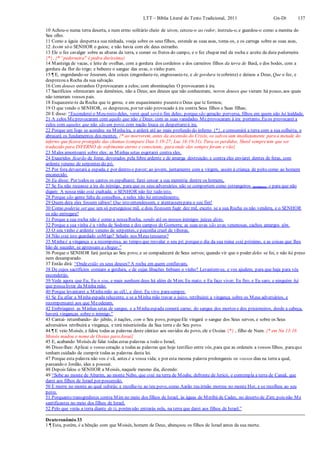 LTT – Bíblia Literal do Texto Tradicional, 2011 Gn-Dt 137
10 Achou-o numa terra deserta, e num ermo solitário cheio de uivos; cercou-o ao redor, instruiu-o, e guardou-o como a menina do
Seu olho.
11 Como a águia despertaa sua ninhada, voeja sobre os seus filhos, estende as suas asas, toma-os, e os carrega sobre as suas asas,
12 Assim só o SENHOR o guiou; e não havia com ele deus estranho.
13 Ele o fez cavalgar sobre as alturas da terra, e comer os frutos do campo, e o fez chupar mel da rocha e azeite da dura pederneira
{*}. {* “pederneira" é pedra duríssima}
14 Manteiga de vacas, e leite de ovelhas, com a gordura dos cordeiros e dos carneiros filhos da terra de Basã, e dos bodes, com a
gordura da flor do trigo; e bebeste o sangue das uvas, o vinho puro.
15 ¶ E, engordando-se Jesurum, deu coices (engordaste-te, engrossaste-te, e de gordura tecobriste) e deixou a Deus, Que o fez, e
desprezou a Rocha da sua salvação.
16 Com deuses estranhos O provocaram a zelos; com abominações O provocaram à ira.
17 Sacrifícios ofereceram aos demônios, não a Deus; aos deuses que não conheceram, novos deuses que vieram há pouco, aos quais
não temeram vossos pais.
18 Esqueceste-te da Rocha que te gerou; e em esquecimento pusesteo Deus que te formou;
19 O que vendo o SENHOR, os desprezou, por ter sido provocado à ira contra Seus filhos e Suas filhas;
20 E disse: “Esconderei o Meu rosto deles, verei qual será o fim deles; porque são geração perversa, filhos em quem não há lealdade.
21 A zelos Meprovocaram com aquilo que não é Deus; com as suas vanidades Meprovocaram à ira: portanto, Eu os provocarei a
zelos com aqueles que não são um povo;com nação louca os despertareià ira.
22 Porque um fogo se acendeu na Minhaira, e arderá até ao mais profundo do inferno {*}, e consumirá a terra com a sua colheita, e
abrasará os fundamentos dos montes. {* ao morrerem, antes da ascensão do Cristo, os salvos iam imediatamente para a metade do
inferno que ficava protegida das chamas (compare Dan 3:19-27; Luc 16:19-31). Para os perdidos, Sheol sempretem que ser
traduzido para INFERNO de sofrimento eterno e consciente, para onde eles sempre foram e vão}
23 Males amontoarei sobre eles; as Minhas setas esgotarei contra eles.
24 Exauridos ficarão de fome, devorados pela febre ardente e de amarga destruição; e contra eles enviarei dentes de feras, com
ardente veneno de serpentes do pó.
25 Por fora devastará a espada, e por dentro o pavor; ao jovem, juntamente com a virgem, assim à criança de peito como ao homem
encanecido.
26 Eu disse: Por todos os cantos os espalharei; farei cessar a sua memória dentre os homens,
27 Se Eu não receasse a ira do inimigo, para que os seus adversários não se comportem como estrangeiros (profanos), e para que não
digam: A nossa mão está exaltada; o SENHOR não fez tudo isto.
28 Porque são gente falta de conselhos, e neles não há entendimento.
29 Quem dera eles fossem sábios! Que isto entendessem, e atentassempara o seu fim!
30 Como poderia ser que um só perseguisse mil, e dois fizessem fugir dez mil, exceto se a sua Rocha os não vendera, e o SENHOR
os não entregara?
31 Porque a sua rocha não é como a nossaRocha, sendo até os nossos inimigos juízes disto.
32 Porque a sua vinha é a vinha de Sodoma e dos campos de Gomorra; as suas uvas são uvas venenosas, cachos amargos têm.
33 O seu vinho é ardente veneno de serpentes, e peçonha cruel de víboras.
34 Não está isto guardado coMigo? Selado nos Meus tesouros?
35 Minhaé a vingança e a recompensa, ao tempo que resvalar o seu pé; porqueo dia da sua ruína está próximo, e as coisas que lhes
hão de suceder, se apressam a chegar.”
36 Porque o SENHOR fará justiça ao Seu povo, e se compadecerá de Seus servos; quando vir que o poder deles se foi, e não há preso
nem desamparado.
37 Então dirá: “Ondeestão os seus deuses? A rocha em quem confiavam,
38 De cujos sacrifícios comiam a gordura, e de cujas libações bebiam o vinho? Levantem-se, e vos ajudem, para que haja para vós
esconderijo.
39 Vede agora que Eu, Eu o sou, e mais nenhum deus há além de Mim; Eu mato, e Eu faço viver; Eu firo, e Eu saro, e ninguém há
que possalivrar da Minha mão.
40 Porque levantarei a Minhamão ao céU, e direi: Eu vivo parasempre.
41 Se Eu afiar a Minhaespada reluzente, e se a Minha mão travar o juízo, retribuirei a vingança sobre os Meus adversários, e
recompensarei aos que Meodeiam.
42 Embriagarei as Minhas setas de sangue, e a Minhaespada comerá carne; do sangue dos mortos e dos prisioneiros, desde a cabeça,
haverá vinganças sobre o inimigo.”
43 Cantai- retumbando- de- júbilo, ó nações, com o Seu povo, porqueEle vingará o sangue dos Seus servos, e sobre os Seus
adversários retribuirá a vingança, e terá misericórdia da Sua terra e do Seu povo.
44 ¶ E veio Moisés, e falou todas as palavras deste cântico aos ouvidos do povo, ele e Oseias {*} , filho de Num. {* em Nu 13:16
Moisés mudou o nome de Oseias para Josué}
45 E, acabando Moisés de falar todas estas palavras a todo o Israel,
46 Disse-lhes: Aplicai o vosso coração a todas as palavras que hoje testifico entre vós, para que as ordeneis a vossos filhos, paraque
tenham cuidado de cumprir todas as palavras desta lei.
47 Porque esta palavra não vos é vã, antes é a vossa vida; e por esta mesma palavra prolongareis os vossos dias na terra a qual,
passando o Jordão, ides a possuir.
48 Depois falou o SENHOR a Moisés, naquele mesmo dia, dizendo:
49 “Sobe ao monte de Abarim, ao monte Nebo, que está na terra de Moabe, defronte de Jericó, e contempla a terra de Canaã, que
darei aos filhos de Israel por possessão.
50 E morre no monte ao qual subirás; e recolhe-te ao teu povo, como Aarão teu irmão morreu no monte Hor, e se recolheu ao seu
povo.
51 Porquanto transgredistes contra Mim no meio dos filhos de Israel, às águas de Meribá de Cades, no deserto de Zim; pois não Me
santificastes no meio dos filhos de Israel.
52 Pelo que verás a terra diante de ti, porémnão entrarás nela, na terra que darei aos filhos de Israel.”
Deuteronômio 33
1 ¶ Esta, porém, é a bênção com que Moisés, homem de Deus, abençoou os filhos de Israel antes da sua morte.
 