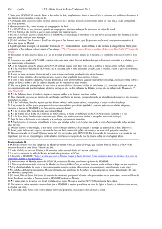 138 Gn-Dt LTT – Bíblia Literal do Texto Tradicional, 2011
2 Disse pois:O SENHOR veio de Sinai, e lhes subiu de Seir; resplandeceu desde o monte Parã, e veio com dez milhares de santos; à
sua direita havia para eles o fogo da lei.
3 Na verdade, ama os povos;todos os Seus santos estão na Tuamão; postos serão no meio, entre os Teus pés, e cada um receberá
das Tuas palavras.
4 Moisés nos deu a lei, como herança da congregação de Jacó.
5 E o SENHOR foi rei em Jesurum, quando se congregaram juntos os cabeças do povo com as tribos de Israel.
6 ¶ Viva Rúben, e não morra, e que os seus homens não sejam poucos.
7 ¶ E estaé a bênção quanto a Judá: Ouve, ó SENHOR, a voz de Judá, e introduze-o no seu povo;as suas mãos lhe bastem, e Tu lhe
sejas em ajuda contra os seus inimigos.
8 ¶ E de Levi disse: Teu Tumim e Teu Urim são parao Teu homem santo, que Tu provasteem Massá, com quem contendeste à
altura das águas de Meribá.
9 Aquele que disse a seu pai, e à sua mãe: Nunca o vi {*}; e não conheceu a seus irmãos, e não estimou a seus próprios filhos; pois
guardaram a Tuapalavra e observaram a Tua aliança {**}. {* compare com o Cristo, o antítipo de Levi, em Mt 12:49} {** comp. Ex
32:26}
10 Ensinaram os Teus juízos a Jacó, e a Tua lei a Israel; puseram incenso diante do Teu nariz, e o completo holocausto sobre o Teu
altar.
11 Abençoa o seu poder, ó SENHOR, e aceita a obra das suas mãos; fere os lombos dos que se levantam contra ele e o odeiam, para
que nunca mais se levantem.
12¶ E de Benjamim disse: O amado do SENHOR habitará seguro com Ele; todo o dia o cobrirá; e morará entre os Seus ombros.
13 ¶ E de José disse: Bendita do SENHOR seja a sua terra, com o mais excelente do céU, com o orvalho, e com o que há no abismo,
que jaz abaixo.
14 E com os mais excelentes frutos do sol, e com as mais excelentes produções dos ciclos lunares,
15 E com o mais excelente dos montes antigos, e com o mais excelente dos outeiros eternos.
16 E com o mais excelente da terra, e da sua plenitude, e com a benevolência daquele que habitava na sarça, a bênção venha sobre a
cabeça de José, e sobre o alto da cabeça daquele que foi separado de seus irmãos.
17 Ele tem a glória do primogênito do seu touro, e os seus chifres são como chifres de unicórnios {*}; com eles rechaçará todos os
povos juntamente, até às extremidades da terra; estes pois são os dez milhares de Efraim, e estes são os milhares de Manassés. {*
nota Nu 23:22}
18 ¶ E de Zebulom disse: Zebulom, alegra-te nas tuas saídas; e tu, Issacar, nas tuas tendas.
19 Eles chamarão os povos ao monte; ali sacrificarão sacrifícios de justiça, porque chuparão da abundância dos mares e dos tesouros
escondidos na areia.
20 ¶ E de Gade disse: Bendito aquele que faz dilatar a Gade; habita como a leoa, e despedaça o braço e o alto da cabeça.
21 E se proveu da melhor parte, porquanto ali estava escondida a porção do legislador; por isso veio com os chefes do povo,
executou a justiça do SENHOR e os Seus juízos para com Israel.
22 ¶ E de Dã disse: Dã é cria de leão; que salta de Basã.
23 ¶ E de Naftali disse: Farta-te, ó Naftali, da benevolência, e enche-te da bênção do SENHOR; possuio ocidente e o sul.
24 ¶ E de Aser disse: Bendito seja Aser com seus filhos; seja aceito por seus irmãos, e mergulhe em azeite o seu pé.
25 Seja de ferro e de bronze o teu calçado; e a tua força seja como os teus dias.
26 ¶ Não há outro, ó Jesurum, semelhante a Deus, que cavalga sobre o céU para a tua ajuda, e com a Sua majestade sobre as mais
altas nuvens.
27 O Deus eterno é o teu refúgio, e por baixo estão os braços eternos; e Ele lançará o inimigo de diante de ti, e dirá: Destrói-o.
28 Israel, pois, habitará só, seguro, na terra da fontede Jacó, na terra de grão e de mosto;e os seus céuS gotejarão orvalho.
29 Bem-aventurado tu, ó Israel! Quem é como tu? Um povo salvo pelo SENHOR, Ele é o escudo do teu socorro, e a espada da tua
majestade; por isso os teus inimigos serão achados mentirosos a respeito de ti, e tu pisarás sobre os seus lugares altos.
Deuteronômio 34
1 ¶ ¶ Então subiu Moisés das campinas de Moabe ao monte Nebo, ao cume de Pisga, que está em frente a Jericó e o SENHOR
mostrou-lhe toda a terra desde Gileade até Dã;
2 E todo Naftali, e a terra de Efraim, e Manassés e todaa terra de Judá, até ao mar ocidental;
3 E o sul, e a campina do vale de Jericó, a cidade das palmeiras, até Zoar.
4 E disse-lhe o SENHOR: “Estaé a terra que jurei a Abraão, Isaque, e Jacó, dizendo: À tua semente a darei; eu te faço vê-la com os
teus olhos, porém lá não passarás.”
5 ¶ Assim morreu ali Moisés, servo do SENHOR, na terra de Moabe, conforme a palavra do SENHOR.
6 E Este o sepultou num vale, na terra de Moabe, em frente de Bete-Peor; e nenhum homem soube até hoje o lugar da sua sepultura.
7 ¶ Era Moisés da idade de cento e vinte anos quando morreu; os seus olhos nunca se escureceram, nem diminuiu o seu vigor.
8 ¶ E os filhos de Israel prantearam a Moisés trintadias, nas campinas de Moabe; e os dias do pranto e choro- lamentação- de- luto
por Moisés se cumpriram.
9 ¶ E Josué, filho de Num, foi cheio do espírito de sabedoria, porquanto Moisés tinha posto sobreele as suas mãos; assim os filhos de
Israel lhe deram ouvidos, e fizeram como o SENHOR ordenara a Moisés.
10 ¶ E nunca mais se levantou em Israel profeta algum como Moisés, a quem o SENHOR conhecera face a face,
11 No tocantea todos os sinais e maravilhas que o SENHOR o enviou parafazer na terra do Egito, a Faraó, e a todos os seus servos,
e a todaa sua terra,
12 E em toda a mão forte, e em todo o grande terror que preparou Moisés aos olhos de todo o Israel.
 