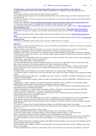 LTT – Bíblia Literal do Texto Tradicional, 2011 Gn-Dt 15
21 Descerei agora, e verei se com efeito têm praticado segundo o clamor que é vindo até Mim; e se não, sabê-lo-ei.”
22 Então viraram aqueles homens os rostos dali, e foram-se para Sodoma; mas Abraão ficou ainda em pé diante da face do
SENHOR.
23 ¶ E chegou-se Abraão, dizendo: Destruirás também o justo com o ímpio?
24 Se porventurahouver cinquenta justos na cidade, destruirás também, e não pouparás o lugar por causa dos cinquenta justos que
estão dentro dela?
25 Longe de Ti que faças tal coisa, que mates o justo com o ímpio; que o justo seja como o ímpio, longe de Ti seja. Não faria justiça
o Juiz de todaa terra?
26 Então disse o SENHOR: “Se Eu em Sodoma achar cinquenta justos dentro da cidade, poupareia todo o lugar por amor a eles.”
27 E respondeu Abraão dizendo: Eis que agora me atrevi a falar ao Senhor, ainda que sou pó e cinza.
28 Se porventurade cinquenta justos faltarem cinco, por falta desses cinco destruirás toda a cidade? E disse: “Não a destruirei, se Eu
achar ali quarenta e cinco.”
29 E continuou ainda a falar-Lhe, e disse: Se porventurase acharem ali quarenta? E disse: “Não o farei por amor aos quarenta.”
30 Disse mais: Ora, não se ire o Senhor, se eu ainda falar: Se porventurase acharem ali trinta? E disse: “Não o farei se achar ali
trinta.”
31 E disse: Eis que agora me atrevi a falar ao Senhor: Se porventurase acharem ali vinte? E disse: “Não a destruirei por amor aos
vinte.”
32 Disse mais: Ora, não se ire o Senhor, que ainda só mais estavez falo: Se porventurase acharem ali dez? E disse: “Não a destruirei
por amor aos dez.”
33 E retirou-se o SENHOR, quando acabou de falar a Abraão; e Abraão tornou-seao seu lugar.
Gênesis 19
1 ¶ E vieram os dois anjos a Sodoma ao pôr do sol, e estava Ló assentado à portade Sodoma; e vendo-os Ló, levantou-se ao encontro
deles e inclinou-se com o rosto à terra;
2 E disse: Eis agora, meus senhores, entrai, peço-vos, em casa de vosso servo, e passai nela a noite, e lavai os vossos pés;e de
madrugada vos levantareis e ireis vosso caminho. E eles disseram: “Não, mas na rua passaremos a noite.”
3 E instou com eles muito, e vieram com ele, e entraram em sua casa; e fez-lhes banquete, e cozeu bolos sem levedura, e comeram.
4 ¶ Mas, antes que se deitassem, cercaram a casa, os homens daquela cidade, os homens de Sodoma, desde o moço até ao velho; todo
o povo de todos os bairros.
5 E chamaram a Ló, e disseram-lhe: Onde estão os homens que a ti vieram nesta noite? Traze-os fora a nós, para que os conheçamos.
6 Então saiu Ló a eles à porta, e fechou a portaatrás de si,
7 E disse: Meus irmãos, rogo-vos que não façais mal;
8 Eis aqui, duas filhas tenho, que ainda não conheceram homens; fora vo-las trarei, e fareis delas como bom- parecer aos vossos
olhos; somente nada façais a estes homens, porquepor isso vieram à sombra do meu telhado.
9 Eles, porém, disseram: Sai daí. Disseram mais: Como estrangeiro este indivíduo veio aqui habitar, e quereria ser juiz em tudo?
Agora te faremos mais mal a ti do que a eles. E fortemente pressionaram contra o homem, contra Ló, e aproximaram-se para
arrombar a porta.
10 Aqueles homens porémestenderam as suas mãos e fizeram entrar a Ló consigo na casa, e fecharam a porta;
11 E feriram de cegueira os homens que estavam à portada casa, desde o menor até ao maior, de maneira que se cansaram para achar
a porta.
12 ¶ Então disseram aqueles homens a Ló: “Tens alguém mais aqui? Teu genro, e teus filhos, e tuas filhas, e todos quantos tens nesta
cidade, tira-os fora deste lugar;
13 Porque nós vamos destruir estelugar, porqueo seu clamor tem aumentado diante da face do SENHOR, e o SENHOR nos enviou
a destruí-lo.”
14 Então saiu Ló, e falou a seus genros, aos que haviam de tomar as suas filhas, e disse: Levantai-vos, saí destelugar, porqueo
SENHOR há de destruir a cidade. Foi tido porémpor zombador aos olhos de seus genros.
15 ¶ E quando o dia se levantou os anjos pressionaram Ló, dizendo: “Levanta-te, toma tuaesposae tuas duas filhas que aqui estão,
para que não pereças na iniquidade. desta cidade.”
16 Ele, porém, demorava-se, e aqueles homens lhe pegaram pela mão, e pela mão de sua esposae pela mão de suas duas filhas,
sendo-lhe o SENHOR misericordioso, e tiraram-no, e puseram-no fora da cidade.
17 ¶ E aconteceu que, tirando-os fora, (um deles) disse: “Escapa-tepor tua vida; não olhes para trás de ti, e não pares em toda esta
campina; escapa lá parao monte, para que não pereças.”
18 E Ló disse-lhe: Ora, não, meu Senhor!
19 Eis que agora o teu servo tem achado graça aos Teus olhos, e engrandeceste a Tua misericórdia que me fizeste, para guardar a
minha alma em vida; mas eu não posso escapar para o monte, para que porventuranão me apanhe este mal, e eu morra.
20 Eis que agora aquela cidade está perto, para fugir para lá, e é pequena; ora, deixe-me escapar para lá (não é pequena?), paraque
minha alma viva.
21 E disse-lhe: “Eis aqui, tenho-teaceitado também nestenegócio, para não destruir aquela cidade, de que falaste;
22 Apressa-te, escapa-tepara ali; porquenada poderei fazer, enquanto não tiveres ali chegado.” Por isso se chamou o nome da cidade
Zoar <Pequena>.
23 ¶ Saiu o sol sobre a terra, quando Ló entrou em Zoar.
24 Então o SENHOR fez chover enxofre e fogo, do SENHOR desde o céU, sobre Sodoma e Gomorra;
25 E destruiu aquelas cidades e toda aquela campina, e todos os habitantes daquelas cidades, e o que nascia da terra.
26 ¶ E a esposadele (de Ló) olhou paratrás por detrás dele e ficou transformada em uma estátuade sal.
27 ¶ E Abraão levantou-se cedo ao alvorecer daquela madrugada, e foi paraaquele lugar onde estivera diante da face do SENHOR;
28 E olhou paraSodoma e Gomorra e paratoda a terra da campina; e viu, que a fumaça da terra subia, como a fumaça de uma
fornalha.
29 ¶ E aconteceu Deus destruir as cidades da campina. Mas lembrou-se Deus de Abraão, e tirou a Ló do meio da destruição, quando
subverteu aquelas cidades em que Ló habitara.
30 ¶ E subiu Ló de Zoar, e habitou no monte, e as suas duas filhas com ele; porque temia habitar em Zoar; e habitou numa caverna,
ele e as suas duas filhas.
31 Então a primogênita disse à mais jovem: Nosso paijá é velho, e não há homem na terra que entre a nós, segundo o costume de
 