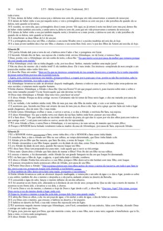 16 Gn-Dt LTT – Bíblia Literal do Texto Tradicional, 2011
toda a terra;
32 Vem, demos de beber vinho a nosso pai, e deitemo-nos com ele, paraque em vida conservemos a semente de nosso pai.
33 E deram de beber vinho a seu pai naquela noite; e veio a primogênita e deitou-se com seu pai, e não percebeu ele quando ela se
deitou, nem quando se levantou.
34 E sucedeu, no outro dia, que a primogênita disse à mais jovem: Vês aqui, eu já ontem à noite me deitei com meu pai; demos-lhe
de beber vinho também esta noite, e então entra tu, deita-te com ele, para que em vida preservemos a semente de nosso pai.
35 E deram de beber vinho a seu pai também naquela noite; e levantou-se a mais jovem, e deitou-se com ele; e não percebeu ele
quando ela se deitou, nem quando se levantou.
36 E conceberam as duas filhas de Ló de seu pai.
37 E a primogênita deu à luz um filho, e chamou o seu nome Moabe; este é o paidos moabitas até este dia de hoje.
38 E a mais jovem também deu à luz um filho, e chamou o seu nome Ben-Ami; este é o pai dos filhos de Amom até estedia de hoje.
Gênesis 20
1 ¶ E partiu Abraão dali para a terra do sul, e habitou entre Cades e Sur; e peregrinou em Gerar.
2 E havendo Abraão dito de Sara, sua esposa:ela é minha irmã; enviou Abimeleque, rei de Gerar, e tomou a Sara.
3 Deus, porém, veio a Abimeleque em um sonho de noite, e disse-lhe: “Eis que morto serás por causa da mulher que tomaste;porque
ela está casada com marido.”
4 Mas Abimeleque ainda não se tinha chegado a ela; por isso disse: Senhor, matarás também uma nação justa?
5 Não me disse ele mesmo: ela é minha irmã? E ela também disse: Ele é meu irmão. Em inteireza- completude de meu coração e em
purezadas minhas mãos tenho feito isto.
6 E disse-lhe Deus em sonho: “Bem sei Eu que na inteireza- completude do teu coração fizesteisto; e também Eu te tenho impedido
de pecar contra Mim; por isso não te permititocá-la.
7 Agora, pois, restituia esposaao seu marido, porqueprofeta é, e rogará por ti, para que vivas; porém se não lha restituíres, sabe tu
que certamente morrerás, tu e tudo o que é teu.”
8 E Abimeleque levantou-se cedo ao alvorecer daquela madrugada, chamou a todos os seus servos, e falou todas estas palavras em
seus ouvidos; e temeram muito aqueles homens.
9 Então chamou Abimeleque a Abraão e disse-lhe: Que nos fizeste? E em que pequei contra ti, para trazeres sobre mim e sobre o
meu reino tamanho pecado? Tu me fizesteaquilo que não deverias ter feito.
10 Disse mais Abimeleque a Abraão: Que tens visto, parafazer tal coisa?
11 E disse Abraão: Porque eu dizia comigo mesmo:Certamente não há temor de Deus neste lugar, e eles me matarão por causa da
minha esposa.
12 E, na verdade, é ela também minha irmã, filha de meu pai, mas não filha da minha mãe; e veio a ser minha esposa;
13 E aconteceu que, fazendo-me Deus sair errante da casa de meu pai, eu disse a ela: Seja esta a graça que me farás em todo o lugar
aonde chegarmos, dize de mim: Ele é meu irmão.
14 Então tomou Abimeleque ovelhas e vacas, e servos e servas, e os deu a Abraão; e restituiu-lhe Sara, sua esposa.
15 E disse Abimeleque: Eis que a minha terra está diante da tua face; habita onde bom- parecer aos teus olhos.
16 E a Sara disse : "Vês que tenho dado ao teu irmão mil moedas de prata; eis que elas te sejam por véu dos olhos paracom todos os
que contigo estão", e até para com todos os outros; assim ela foi repreendida.
17 ¶ E orou Abraão a Deus, e sarou Deus a Abimeleque, e à sua esposa, e às suas servas, de maneira que tiveram filhos;
18 Porque o SENHOR havia fechado totalmente todas as madres da casa de Abimeleque, por causa de Sara, esposade Abraão.
Gênesis 21
1 ¶ E o SENHOR visitou (para trazer bem) a Sara, como tinha dito; e fez o SENHOR a Sara como tinha falado.
2 E concebeu Sara, e deu a Abraão um filho na sua velhice, ao tempo determinado, que Deus tinha falado a ele.
3 E Abraão pôs no filho que lhe nascera, que Sara lhe dera, o nome de Isaque <Riso>.
4 E Abraão circuncidou o seu filho Isaque, quando era da idade de oito dias, como Deus lhe tinha ordenado.
5 E era Abraão da idade de cem anos, quando lhe nasceu Isaque seu filho.
6 ¶ E disse Sara: Deus tem preparado riso para mim ; todo aquele que o ouvir se rirá comigo.
7 Disse mais: Quem diria a Abraão que Sara daria de mamar a filhos? Pois lhe dei um filho na sua velhice.
8 E cresceu o menino, e foi desmamado; então Abraão fez um grande banquete no dia em que Isaque foi desmamado.
9 ¶ E viu Sara que o filho de Agar, a egípcia, o qual tinha dado a Abraão, zombava.
10 E disse a Abraão: Ponha fora estaserva e o seu filho; porqueo filho desta serva não herdará com meu filho, com Isaque.
11 E pareceu estapalavra muito penosaaos olhos de Abraão, por causa de seu filho.
12 ¶ Porém Deus disse a Abraão: “Não tepareça penoso aos teus olhos acerca do moço e acerca da tuaserva; em tudo o que Sara te
diz, ouve a sua voz; porqueem Isaque será chamada a tuaSemente (o Cristo).
13 Mas também do filho desta serva farei uma nação, porquanto é tuasemente.”
14 Então Abraão levantou-se cedo ao alvorecer daquela madrugada, e tomou pão e um odre de água e os deu a Agar, pondo-os sobre
o seu ombro; também lhe deu o menino e despediu-a; e ela partiu, andando errante no deserto de Berseba.
15 E consumida a água do odre, lançou o menino debaixo de um dos arbustos.
16 E foi assentar-seem frente dele, afastando-se à distância de um tiro de arco; porquedizia: Que eu não veja a morte do menino. E
assentou-seem frente dele, e levantou a voz dela, e chorou.
17 E ouviu Deus a voz do menino, e chamou o Anjo de Deus a Agar desde o céU, e disse-lhe: “Quetens, Agar? Não temas, porque
Deus ouviu a voz do menino desde o lugar onde está.
18 Ergue-te, levanta o menino e pega-lhe pela mão, porque dele farei uma grande nação.”
19 E abriu-lhe Deus os olhos, e ela viu um poço de água; e foi encher o odre de água, e deu de beber ao menino.
20 E era Deus com o menino, que cresceu; e habitou no deserto, e foi arqueiro.
21 E habitou no deserto de Parã; e sua mãe tomou-lhe esposada terra do Egito.
22 ¶ E aconteceu naquele mesmo tempo que Abimeleque, com Ficol, comandante do seu exército, falou com Abraão, dizendo: Deus
é contigo em tudo o que fazes;
23 Agora, pois, jura-me aqui por Deus, que não mentirás a mim, nem a meu filho, nem a meu neto; segundo a beneficência que te fiz,
farás a mim, e à terra onde peregrinaste.
24 E disse Abraão: Eu jurarei.
 