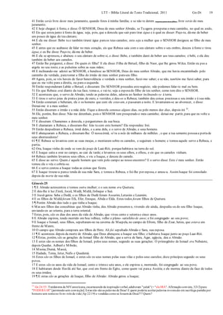 LTT – Bíblia Literal do Texto Tradicional, 2011 Gn-Dt 19
41 Então serás livre deste meu juramento, quando fores à minha família; e se não te derem (esposa para meu filho), livre serás do meu
juramento.
42 E hoje cheguei à fonte, e disse: Ó SENHOR, Deus de meu senhor Abraão, se Tu agora prosperas o meu caminho, no qual eu ando,
43 Eis que estou junto à fonte de água; seja, pois, que a donzela que sair para tirar água e à qual eu disser: Peço-te, dá-me de beber
um pouco de água do teu cântaro;
44 E ela me disser: Bebe tu e também tirarei água paraos teus camelos; esta seja a mulher que o SENHOR designou ao filho de meu
senhor.
45 E antes que eu acabasse de falar no meu coração, eis que Rebeca saía com o seu cântaro sobre o seu ombro, desceu à fonte e tirou
água; e eu lhe disse: Peço-te, dá-me de beber.
46 E ela se apressou, e abaixou o seu cântaro de sobre si, e disse: Bebe, e também darei de beber aos teus camelos; e bebi, e ela deu
também de beber aos camelos.
47 Então lhe perguntei, e disse: De quem és filha? E ela disse: Filha de Betuel, filho de Naor, que lhe gerou M ilca. Então eu pus a
argola no seu rosto, e as pulseiras sobre as suas mãos;
48 E inclinando-me adorei ao SENHOR, e bendisse ao SENHOR, Deus do meu senhor Abraão, que me havia encaminhado pelo
caminho da verdade, paratomar a filha do irmão de meu senhor paraseu filho.
49 Agora, pois, se vós haveis de fazer benevolência e verdade a meu senhor, fazei-mo saber; e se não, também mo fazei saber, para
que eu me volte para a direita, ou para a esquerda.
50 Então responderam Labão e Betuel, e disseram: Do SENHOR procedeu estenegócio; não podemos falar-te mal ou bem.
51 Eis que Rebeca está diante da tua face; toma-a, e vai-te; seja a esposado filho de teu senhor, como tem dito o SENHOR.
52 E aconteceu que, o servo de Abraão, tendo as palavras deles, adorou ao Senhor inclinando-se à terra.
53 E tirou o servo joias de pratae joias de ouro, e vestidos, e deu-os a Rebeca; também deu coisas preciosas a seu irmão e à sua mãe.
54 Então comeram e beberam, ele e os homens que com ele estavam, e passaram a noite. E levantaram-se ao alvorecer, e disse:
Deixai-me ir a meu senhor.
55 Então disseram o irmão e a mãe dela: Fique a donzela conosco alguns dias, ou pelo menos dez dias, depois irá 33
.
56 Ele, porém, lhes disse: Não me detenhais, pois o SENHOR tem prosperado o meu caminho; deixai-me partir, para que eu volte a
meu senhor.
57 E disseram: Chamemos a donzela, e perguntemos da sua boca.
58 E chamaram a Rebeca, e disseram-lhe: Irás tu com este homem? Ela respondeu: Irei.
59 Então despediram a Rebeca, irmã deles, e a ama dela, e o servo de Abraão, e seus homens.
60 E abençoaram a Rebeca, e disseram-lhe: Ó nossairmã, sê tu a mãe de milhares de milhões , e que a tua semente possuaa portade
seus aborrecedores!
61 ¶ E Rebeca se levantou com as suas moças, e montaram sobre os camelos, e seguiram o homem; e tomou aquele servo a Rebeca, e
partiu.
62 Ora, Isaque vinha de onde se vem do poço de Laai-Rói; porquehabitava na terra do sul.
63 E Isaque saíra a orar no campo, ao cair da tarde; e levantou os seus olhos, e olhou, e eis que os camelos vinham.
64 Rebeca também levantou seus olhos, e viu a Isaque, e desceu do camelo.
65 E disse ao servo: Quem é aquele homem que vem pelo campo ao nosso encontro? E o servo disse: Este é meu senhor. Então
tomou ela o véu e cobriu-se.
66 E o servo contou a Isaque todas as coisas que fizera.
67 E Isaque trouxe-a paraa tenda de sua mãe Sara, e tomou a Rebeca, e foi-lhe por esposa, e amou-a. AssimIsaque foi consolado
depois da morte de sua mãe.
Gênesis 25
1 ¶ E Abraão acrescentou e tomou outra mulher; e o seu nome era Quetura;
2 E deu-lhe à luz Zinrã, Jocsã, Medã, Midiã, Jisbaque e Suá.
3 E Jocsã gerou Seba e Dedã; e os filhos de Dedã foram Assurim, Letusim e Leumim.
4 E os filhos de Midiãforam Efá, Efer, Enoque, Abida e Elda. Estes todos foram filhos de Quetura.
5 ¶ Porém Abraão deu tudo o que tinha a Isaque;
6 Mas aos filhos das concubinas que Abraão tinha, deu Abraão presentes e, vivendo ele ainda, despediu-os do seu filho Isaque,
enviando-os ao oriente, para a terra oriental.
7 Estes, pois, são os dias dos anos da vida de Abraão, que viveu cento e setentae cinco anos.
8 E Abraão expirou, tendo morrido em boa velhice, velho e pleno- satisfeito de anos; e foi congregado ao seu povo;
9 E Isaque e Ismael, seus filhos, sepultaram-no na caverna de Macpela, no campo de Efrom, filho de Zoar, heteu, que estava em
frente de Manre,
10 O campo que Abraão comprara aos filhos de Hete. Ali foi sepultado Abraão e Sara, sua esposa.
11 ¶ E aconteceu depois da morte de Abraão, que Deus abençoou a Isaque seu filho; e habitava Isaque junto ao poço Laai-Rói.
12 ¶ Estas, porém, são as gerações de Ismael filho de Abraão, que a serva de Sara, Agar, egípcia, deu a Abraão.
13 E estes são os nomes dos filhos de Ismael, pelos seus nomes, segundo as suas gerações: O primogênito de Ismael era Nebaiote,
depois Quedar, Adbeel e Mibsão,
14 Misma, Dumá, Massá,
15 Hadade, Tema, Jetur, Nafis e Quedemá.
16 Estes são os filhos de Ismael, e estes são os seus nomes pelas suas vilas e pelos seus castelos; doze príncipes segundo os seus
povos.
17 E estes são os anos da vida de Ismael, cento e trintae sete anos, e ele expirou e, morrendo, foi congregado ao seu povo.
18 E habitaram desde Havilá até Sur, que está em frente do Egito, como quem vai paraa Assíria; e ele morreu diante da face de todos
os seus irmãos.
19 ¶ E estas são as gerações de Isaque, filho de Abraão: Abraão gerou a Isaque;
33
Gn 24:55: Traídutores da NIVamericana, escarnecendoda inspiraçãoverbal,adulteram "yalak"(= "ela IRÁ". Afirmaçãoconvicta, 3212)para
"PODERÁ IR" [permissãosem convicção].Estas não sãoas palavras de Deus! E quem poderia aceitarpalavras inventadas em sacrílega paródia por
homens sem nomeno livro-roloda vida (Ap 22:19) e vendidas comose fossemde Deus?!? Quem?
 