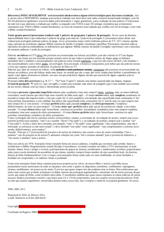 2 Gn-Dt LTT – Bíblia Literal do Texto Tradicional, 2011
diferentes), INESCAPAVELMENTE será necessário obedecermos a algum critério teológico para fazermos a tradução. Isto
é, nesses casos é IMPOSSÍVEL qualquer pessoafazer tradução sem antes fazer uma sadia e honesta interpretação teológica, pois há
DUAS alternativas igualmente possíveis dadas pelos dicionários e regras gramaticais, para a tradução de uma palavra. O importante
de tudo isto é que adotemos a tradução que melhor se enquadre com TODA a mais SÃ teologia sistemática que se harmoniza
santamente com TODA aBíblia tomada literalmente, ao invés de tomarmos uma tradução que conflite com tal sã teologia e com toda
a Bíblia tomada literalmente.
Tanto quanto possível procuramos traduzircada 1 palavra do grego para 1 palavra do português. Só em casos de absoluta
impossibilidade disto é que traduzimos 1 palavra do grego para mais de 1 palavra do português. E procuramos nunca deixar sem
traduzir para português nenhuma palavra do grego, isto é, procuramos nunca omitir nenhuma palavra do TT- 1611, mesmo aquelas
cujas centenas de ocorrências algumas Bíblias (mesmo da família Corrigida) consideram supérfluas. Procuramos respeitar todas as
repetições de palavras (redundâncias ou hebraísmos) que algumas Bíblias (mesmo da família Corrigida) suprimiram, com a desculpa
de tentarem melhorar o estilo do português.
Palavras em itálicas na LTT talvez não precisem ser pronunciadas nas leituras em público, pois não existem no TT nas línguas
originais, mas foram por nós inseridas porque estamos certos de que todos os primeiros crentes de língua grega ou hebraica
entendiam fácil e imediata e consensualmente tais palavras como estando implícitas, e que isto não ocorre tão fácil e tão imediata e
tão consensualmente com o leitor médio, em português. Estaconvenção é honesta e transparente, pois indica que são palavras nossas
e evita que sejamos acusados de adicionar às palavras de Deus no TT.
Palavras que, além de estarem em itálicas, estão tachadas e entre parênteses (assim), certamente não precisam ser pronunciadas nas
leituras em públicos, pois são itálicas ainda mais fracas, no sentido que são, o mais das vezes, usadas para facilitar o entendimento de
aquilo a que alguns pronomes se referem, nos caso em que podehaver alguma dúvida que necessita de alguns segundos parase
raciocinar e entender.
Pronomes entre dois asteriscos (e.g. Sl 2:7 “... *Eu* hoje Tegerei”) indicam uma ênfase especial dada nas línguas originais.
O sinal de parágrafo "¶" (pilcrow sign, em inglês) é usado para assinalar cada início de parágrafo (que é uma unidade auto-contida
de um escrito, lidando com um único e determinado ponto ou ideia)
Os tempos presente e [passado] imperfeito indicam ação usualmente (mas nem sempre!) linear, contínua, mais ou menos habitual,
costumeira, usual (mesmo que talvez haja raras ocasiões de falha neste agir). - O tempo aoristo indica ação completa, usualmente no
passado (o tempo não importa muito, e sim que a ação foi/ é/ será completa), com duração não especificada (mais comumente é/ foi/
será puntilear (instantânea), e com validade dos efeitos não especificada (mais comumente foi/ é/ será de uma vez para sempre, mas
nem semprefoi/ é/ será assim)). - O tempo perfeito indica ação passada completa e de efeito permanente, "completae
definitivamente, de uma vez para sempre". - O tempo mais- que- perfeito indica ação que já era perfeitaem relação a um tempo
passado. - O tempo futuro indica ação futuralinear- contínua (ou pontilear- instantânea), usualmente (mas nem sempre) completa,
usualmente (mas nem sempre) de efeito permanente). - O tempo futuro- perfeito indica ação futuralinear- contínua (ou ação
pontilear- instantânea), completa e de efeito permanente.
Como o português não tem os conceitos aoristo versus perfeito, criamos a convenção de, na tradução do aoristo, sempre usar nosso
pretérito perfeito (por exemplo, "caiu") ou o auxiliar "haver" ("há caído"); e, na tradução do perfeito, sempre usar o auxiliar "ter"
("tem caído"). Assim, o leitor deve entender, por exemplo, "caiu" e "há caído" como significando "caiu completamente, mas não é
informado se continuou ou não neste estado", e deve entender "tem caído" como significando "caiu completamente e continua neste
estado, definitivamente, para sempre.".
Exceção: Para que a 1a
pessoaplural do presentee do aoristo do indicativo não corram o risco de serem confundidas ("nós o
amamos" vem do presenteou do aoristo?), adotamos soluções tais como "nós o estamos amando" para o presentedo indicativo, e
"nós dantes o amamos" para o aoristo.
Deus nos salvou em 1974. Anotações foram tomando forma em nossos cadernos, à medida que ouvíamos cada sermão, líamos e
estudávamos a Bíblia (frequentemente usando Strong's Concordance), ouvíamos sermões em rádios e TV's internacionais ou pela
internet, líamos livros e artigos e revistas, participávamos de grupos na internet, estudávamos e meditávamos sozinhos, preparávamos
aulas paraa escola dominical da assembleia de que éramos membro (sempre fomos membro de uma assembleia local, de doutrina
batista, de linha fundamentalista). Com o tempo, estas anotações foram sendo cada vez mais modificadas ao serem buriladas e
buriladas em computador, e os cadernos foram se perdendo.
Como estas anotações foram feitas somente paranosso próprio uso (e, talvez, de nossos filhos e netos), e por falha nossa,
praticamente nunca anotávamos de onde as copiamos, nem como e quanto as adaptamos, resumimos, combinamos, expurgamos,
citamos, modificamos em pouco ou em muito. É por isso que quase sempre nós não podemos citar as fontes. Mas confessamos que
muito mais ocorre que as ideias principais e as linhas mestres das principais argumentações conceituais são de outras pessoas, do que
ocorre que sejam de Hélio, como primeiro autor delas. E ressaltamos também que quase nunca copiamos as exatas palavras de outras
pessoas. Sempre procuramos resumir o que lemos para1/4 a 1/10 do comprimento, para isso usamos nossas próprias palavras. Pode
ser dito que usamos ingredientes encontrados durante todaa nossavida, mas o tempero e modo de os preparar geralmente foi nosso.
2008, 2009, 2011.
Responsável: Hélio de Menezes Silva.
e-mail: hmenezes at di dot ufpb dot br
Copyright XXXXXXXXXXXXXXXXXXXXXXXXXXXXXXXXXXXXX
Certificado de Registro ISBN XXXXXXXXXXXXXXXXXXXXXXXX
 