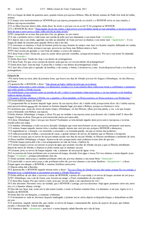 20 Gn-Dt LTT – Bíblia Literal do Texto Tradicional, 2011
20 E era Isaque da idade de quarenta anos, quando tomou por esposaa Rebeca, filha de Betuel, arameu de Padã-Arã, irmã de Labão,
arameu.
21 E Isaque orou insistentementeao SENHOR por sua esposa, porquanto ela era estéril; e o SENHOR ouviu as suas orações, e
Rebeca sua esposaconcebeu.
22 E os filhos lutavam dentro dela; então disse: Se assim é, por que sou eu assim? E foi perguntar ao SENHOR.
23 E o SENHOR lhe disse: “Duas nações há no teu ventre, e dois povos serão divididos desde as tuas entranhas, e um povo será mais
forte do que o outro povo, o mais velho servirá ao mais jovem.”
24 ¶ E cumprindo-se os seus dias para dar à luz, eis gêmeos no seu ventre.
25 E saiu o primeiro ruivo e todo como um vestido de pêlo; por isso chamaram o seu nome Esaú <Cabeludo>.
26 E depois saiu o seu irmão, agarrada sua mão ao calcanhar de Esaú; por isso se chamou o seu nome Jacó <Suplantador>. E era
Isaque da idade de sessentaanos quando Rebeca deu à luz eles.
27 E cresceram os meninos, e Esaú foi homem perito na caça, homem do campo; mas Jacó era homem simples, habitando em tendas.
28 E amava Isaque a Esaú, porquea sua caça aprazia na sua boca, mas Rebeca amava a Jacó.
29 ¶ E Jacó cozera um guisado; e veio Esaú do campo, e estava ele exausto;
30 E disse Esaú a Jacó: Deixa-me, peço-te, comer desse guisado vermelho, porqueestou exausto. Por isso o seu nome foi chamado
Edom <Vermelho>.
31 Então disse Jacó: Vende-me hoje o teu direito de primogenitura.
32 E disse Esaú: Eis que estou a ponto de morrer; para que me servirá estedireito de primogenitura?
33 Então disse Jacó: Jura-me hoje. E jurou-lhe e vendeu o seu direito de primogenitura a Jacó.
34 E Jacó deu a Esaú pão e o guisado de lentilhas; e ele comeu, e bebeu, e levantou-se, e saiu. Assimdesprezou Esaú o seu direito de
primogenitura.
Gênesis 26
1 ¶ E havia fome na terra, além da primeira fome, que houve nos dias de Abraão; por isso foi Isaque a Abimeleque, rei dos filisteus,
até Gerar.
2 E apareceu-lhe o SENHOR, e disse: “Não desças ao Egito; habita na terra que eu te disser;
3 Peregrina nesta terra, e serei contigo, e te abençoarei; porquea tie à tua semente darei todas estas terras, e confirmarei o juramento
que tenho jurado a Abraão teu pai;
4 E multiplicarei a tua semente como as estrelas do céU, e darei à tuasemente todas estas terras; e em tua semente serão benditas
todas as nações da terra;
5 Porquanto Abraão obedeceu à Minha voz, e guardou o Meu mandado, os Meus preceitos, os Meus estatutos, eas Minhas leis.”
6 ¶ Assim habitou Isaque em Gerar.
7 E perguntando-lhe os homens daquele lugar acerca de sua esposa, disse: ela é minha irmã; porquetemia dizer: ela é minha esposa;
para que porventura (dizia ele) não me matem os homens daquele lugar por amor a Rebeca; porque era formosa à vista.
8 E aconteceu que, como ele esteve ali muito tempo, Abimeleque, rei dos filisteus, olhou por uma janela, e viu, e eis que Isaque
estava brincando com Rebeca sua esposa.
9 Então chamou Abimeleque a Isaque, e disse: Eis que na verdade é tua esposa;como pois disseste: ela é minha irmã? E disse-lhe
Isaque: Porque eu dizia: Para que eu porventuranão morra por causa dela.
10 E disse Abimeleque: Que é isto que nos fizeste? Facilmente se teria deitado alguém deste povo com a tuaesposa, e tu terias
trazido sobre nós culpa.
11 E mandou Abimeleque a todo seu povo, dizendo: Qualquer que tocar nestehomem ou em sua esposa, certamente será morto.
12 E semeou Isaque naquela mesma terra, e recebeu naquele mesmo ano cem por um, porqueo SENHOR o abençoava.
13 E engrandeceu-se o homem, e ia crescendo e crescendo e se tornando grande, até que se tornou mui poderoso.
14 E tinha possessão de ovelhas, e possessão de vacas, e grande número de servos, de maneira que os filisteus o invejavam.
15 E todos os poços, que os servos de seu pai tinham cavado nos dias de seu pai Abraão, os filisteus entulharam e encheram de terra.
16 Disse também Abimeleque a Isaque: Aparta-tede nós; porquemuito mais poderoso tetens feito do que nós.
17 ¶ Então Isaque partiu dali e fez o seu acampamento no vale de Gerar, e habitou lá.
18 E tornou Isaque e cavou novamente os poços de água que cavaram nos dias de Abraão seu pai, e que os filisteus entulharam
depois da morte de Abraão, e chamou-os pelos nomes que os chamara seu pai.
19 Cavaram, pois, os servos de Isaque naquele vale, e acharam ali um poço de águas vivas.
20 E os pastores de Gerar porfiaram com os pastores deIsaque, dizendo: Esta água é nossa. Por isso chamou o nome daquele poço
Eseque <Contenda>, porquecontenderam com ele.
21 Então cavaram outro poço, e também porfiaram sobre ele; por isso chamou o seu nome Sitna <Inimizade>.
22 E partiu dali, e cavou outro poço, e não porfiaram sobre ele; por isso chamou o seu nome Reobote <Alargamento>, e disse:
Porque agora nos alargou o SENHOR, e seremos frutíferos nestaterra.
23 Depois subiu dali a Berseba.
24 E apareceu-lhe o SENHOR naquela mesma noite, e disse: “Eu sou o Deus de Abraão teu pai; não temas, porque Eu sou contigo, e
abençoar-te-ei, e multiplicarei a tuasemente por amor a Abraão Meu servo.”
25 Então edificou ali um altar, e invocou o nome do SENHOR, e armou ali a sua tenda; e os servos de Isaque cavaram ali um poço.
26 ¶ E Abimeleque veio a ele de Gerar, com Auzateseu amigo, e Ficol, comandante do seu exército.
27 E disse-lhes Isaque: Por que viestes a mim, pois que vós me odiais e me expulsastes de vós?
28 E eles disseram: Havemos visto, na verdade, que o SENHOR é contigo, por isso dissemos: Haja agora juramento entre nós, entre
nós e ti; e façamos aliança contigo.
29 Que não nos faças mal, como nós te não temos tocado, e como tefizemos somente bem, e te deixamos ir em paz. Agora tu és o
bendito do SENHOR.
30 Então lhes fez um banquete, e comeram e beberam;
31 E levantaram-se cedo ao alvorecer daquela madrugada e juraram um ao outro;depois os despediu Isaque, e despediram-se dele
em paz.
32 E aconteceu, naquele mesmo dia, que vieram os servos de Isaque, e anunciaram-lhe acerca do negócio do poço, que tinham
cavado; e disseram-lhe: Temos achado água.
33 E chamou-o Seba <Juramento>; por isso é o nome daquela cidade Berseba até o dia de hoje.
 