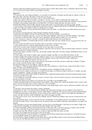 LTT – Bíblia Literal do Texto Tradicional, 2011 Gn-Dt 21
34 ¶ Ora, sendo Esaú da idade de quarenta anos, tomou por esposa a Judite, filha de Beeri, heteu, e a Basemate, filha de Elom, heteu.
35 E estas foram para Isaque e Rebeca uma amargura de espírito.
Gênesis 27
1 ¶ E aconteceu que, como Isaque envelheceu, e os seus olhos se escureceram, de maneira que não podia ver, chamou a Esaú, seu
filho mais velho, e disse-lhe: Meu filho. E ele lhe disse: Eis-me aqui.
2 E ele disse: Eis que já agora estou velho, e não sei o dia da minha morte;
3 Agora, pois, rogo-te, toma as tuas armas, a tua aljava e o teu arco, e sai ao campo, e apanha para mim alguma caça.
4 E faze-me uma comida saborosa, como eu gosto, e traze-mo, para que eu coma; paraque minha alma te abençoe, antes que morra.
5 E Rebeca escutou quando Isaque falava ao seu filho Esaú. E foi Esaú ao campo para caçar uma caça e trazê-la.
6 ¶ Então falou Rebeca a Jacó seu filho, dizendo: Eis que tenho ouvido o teu paique falava com Esaú teu irmão, dizendo:
7 Traze-me caça, e faze-me uma comida saborosa, para que eu coma, e te abençoe diante da face do SENHOR, antes da minha morte.
8 Agora, pois, filho meu, obedece à minha voz naquilo que eu te mando:
9 Vai agora ao rebanho, e traze-me de lá dois bons cabritos tirados das cabras , e eu farei deles uma comida saborosa para teu pai,
como ele gosta;
10 E levá-lo-ás a teu pai, para que o coma; paraque teabençoe antes da sua morte.
11 Então disse Jacó a Rebeca, sua mãe: Eis que Esaú meu irmão é homem cabeludo, e eu homem liso;
12 Porventura me apalpará o meu pai, e serei aos seus olhos como enganador; assim trarei eu sobre mim maldição, e não bênção.
13 E disse-lhe sua mãe: Meu filho, sobre mim seja a tuamaldição; somente obedece à minha voz, e vai, traze-mos.
14 E foi, e tomou-os, e trouxe-os a sua mãe; e sua mãe fez uma comida saborosa, como seu pai gostava.
15 Depois tomou Rebeca os vestidos de gala de Esaú, seu filho mais velho, que tinha consigo em casa, e (e com eles) vestiu a Jacó, seu
filho menor;
16 E com as peles dos cabritos tirados das cabras cobriu as suas mãos e a lisura do seu pescoço;
17 E deu comida saborosa e o pão que tinha preparado, na mão de Jacó, seu filho.
18 ¶ E foi ele a seu pai, e disse: Meu pai! E ele disse: Eis-me aqui; quem és tu, meu filho?
19 E Jacó disse a seu pai: Eu sou Esaú, teu primogênito; tenho feito como me disseste; rogo-te, levanta-te agora, assenta-te e come da
minha caça, para que a tuaalma me abençoe.
20 Então disse Isaque a seu filho: Como é isto, que tão cedo a achaste, filho meu? E ele disse: Porque o SENHOR teu Deus a enviou
ao meu encontro.
21 E disse Isaque a Jacó: Rogo-te, chega-te agora, paraque teapalpe, meu filho, se és meu filho Esaú mesmo, ou não.
22 Então se chegou Jacó a Isaque seu pai, que o apalpou, e disse: A voz é a voz de Jacó, porém as mãos são as mãos de Esaú.
23 E não o reconheceu, porquanto as suas mãos estavam cabeludas, como as mãos de Esaú seu irmão; e abençoou-o.
24 E disse: és tu meu filho Esaú mesmo? E ele disse: Eu sou.
25 Então disse: Faze chegar isso perto de mim, paraque coma da caça de meu filho; para que a minha alma te abençoe. E chegou-
lha, e comeu; trouxe-lhe também vinho, e ele bebeu.
26 E disse-lhe Isaque seu pai: Ora chega-te, e beija-me, filho meu.
27 E chegou-se, e beijou-o; então, sentindo o cheiro das suas vestes, abençoou-o, e disse: Eis que o cheiro do meu filho é como o
cheiro do campo, que o SENHOR abençoou;
28 Assim, pois, tedê Deus do orvalho do céU, e das gorduras da terra, e abundância de trigo e de mosto.
29 Sirvam-te povos, e nações se encurvem a ti; sê senhor de teus irmãos, e os filhos da tuamãe se encurvem a ti; maldito seja cada
um que teamaldiçoar, e bendito seja aquele que te abençoar.
30 ¶ E aconteceu que, tendo Isaque acabado de abençoar a Jacó, quando Jacó apenas acabava de sair da presença de Isaque seu pai,
veio Esaú, seu irmão, da sua caça;
31 E fez também ele uma comida saborosa, e trouxe-o a seu pai; e disse a seu pai: Levanta-te, meu pai, e come da caça de teu filho,
para que me abençoe a tua alma.
32 E disse-lhe Isaque seu pai: Quem és tu?E ele disse: Eu sou teu filho, o teu primogênito Esaú.
33 Então estremeceu Isaque de um estremecimento muito grande, e disse: Quem, pois, é aquele que apanhou a caça, e trouxe-a para
mim? E comi de tudo, antes que tu viesses, e abençoei-o, e ele será bendito.
34 Esaú, ao ouvir as palavras de seu pai, bradou com grande e mui amargo brado, e disse a seu pai: Abençoa-me também a mim, meu
pai.
35 E ele disse: Veio teu irmão com sutileza, e tomou a tua bênção.
36 Então disse ele: Não é o seu nome justamente chamado Jacó, tanto que já estas duas vezes me enganou? O meu direito de
primogenitura me tomou, e eis que agora me tomou a minha bênção. E perguntou: Não reservaste, pois, paramim nenhuma bênção?
37 Então respondeu Isaque a Esaú dizendo: Eis que o tenho posto por senhor sobre ti, e todos os seus irmãos lhe tenho dado por
servos; e de trigo e de mosto o tenho estabelecido; que te farei, pois, agora, meu filho?
38 E disse Esaú a seu pai: Acaso, tens ainda uma só bênção, meu pai? Abençoa-me também a mim, meu pai. E levantou Esaú a sua
voz, e chorou.
39 Então respondeu Isaque, seu pai, e disse-lhe: Eis que a tuahabitação será nas gorduras da terra e no orvalho do céU de acima.
40 E pela tua espada viverás, e ao teu irmão servirás. Acontecerá, porém, que quando te libertares, então quebrarás o seu jugo do teu
pescoço.
41 ¶ E Esaú odiou a Jacó por causa daquela bênção, com que seu pai o tinha abençoado; e Esaú disse no seu coração: Chegar-se-ão
os dias de choro- lamentação- de- luto por meu pai; então, matarei a Jacó, meu irmão.
42 E foram denunciadas a Rebeca estas palavras de Esaú, seu filho mais velho; e ela enviou (mensageiros) e chamou a Jacó, seu filho
mais moço, e disse-lhe: Eis que Esaú teu irmão se consola a teu respeito,propondo-sematar-te.
43 Agora, pois, meu filho, obedece à minha voz, e levanta-te; foge paraLabão meu irmão, em Harã,
44 E mora com ele alguns dias, até que passeo furor de teu irmão;
45 Atéque se desvie de tia ira de teu irmão, e se esqueça do que lhe fizeste;então enviarei (mensageiros) e te trarei de lá; por que
seria eu desfilhada também de vós ambos num mesmo dia?
46 E disse Rebeca a Isaque: Enfadada estou da minha vida, por causa das filhas de Hete; se Jacó tomar esposadas filhas de Hete,
como estas são, das filhas desta terra, para que me servirá a vida?
 