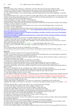 22 Gn-Dt LTT – Bíblia Literal do Texto Tradicional, 2011
Gênesis 28
1 ¶ E Isaque chamou a Jacó, e abençoou-o, e ordenou-lhe, e disse-lhe: Não tomes esposa de entre as filhas de Canaã;
2 Levanta-te, vai a Padã-Arã, à casa de Betuel, pai de tua mãe, e toma de lá uma esposadas filhas de Labão, irmão de tua mãe;
3 E Deus Todo-Poderoso te abençoe, e te faça frutificar, e te multiplique, para que sejas uma multidão de povos;
4 E te dê a bênção de Abraão, a tie à tua semente contigo, para que em herança possuas a terra de tuas peregrinações, a qual Deus
deu a Abraão.
5 Assim despediu Isaque a Jacó, o qual se foi a Padã-Arã, a Labão, filho de Betuel, arameu, irmão de Rebeca, mãe de Jacó e de Esaú.
6 ¶ Vendo, pois, Esaú que Isaque abençoara a Jacó, e o enviara a Padã-Arã, para tomar esposadali parasi, e que, abençoando-o, lhe
ordenara, dizendo: Não tomes esposadas filhas de Canaã;
7 E que Jacó obedecera a seu pai e a sua mãe, e se fora a Padã-Arã;
8 Vendo também Esaú que as filhas de Canaã eram mal vistas por Isaque, seu pai,
9 Foi Esaú a Ismael, e tomou parasi por esposa, além das suas esposas, a Maalate filha de Ismael, filho de Abraão, irmã de Nebaiote.
10 ¶ Partiu, pois, Jacó de Berseba, e foi a Harã;
11 E chegou a um lugar onde passou a noite, porquejá o sol era posto;etomou das pedras daquele lugar, e as pôs por seus
travesseiros, e deitou-se naquele lugar.
12 E sonhou: e eis uma escada postanaterra, cujo topo tocava no céU; e eis que os anjos de Deus subiam e desciam por ela;
13 E eis que o SENHOR estava em cima dela, e disse: “Eu sou o SENHOR Deus de Abraão teu pai, e o Deus de Isaque; estaterra,
em que estás deitado, darei a tie à tua semente;
14 E a tuasemente será como o pó da terra, e estender-te-ás ao ocidente, e ao oriente, e ao norte, e ao sul, e em ti e na tuasemente
serão benditas todas as famílias da terra;
15 E eis que estou contigo, e teguardarei por onde quer que fores, e te farei tornar a estaterra; porquenão te deixarei, até que haja
cumprido o que te tenho falado.”
16 ¶ Acordando, pois, Jacó do seu sono, disse: “Na verdade o SENHOR está neste lugar; e eu não o sabia.”
17 E temeu, e disse: Quão terrível é este lugar! Estenão é outro lugar senão a casa de Deus; e esta é a portado céU.
18 Então Jacó levantou-se cedo ao alvorecer daquela madrugada, e tomou a pedraque tinha posto por seu travesseiro, e a pôs por
coluna, e derramou azeite sobre o topo dela.
19 E chamou o nome daquele lugar Betel <Casa de Deus>; o nome porém daquela cidade antes era Luz.
20 E Jacó votou um voto, dizendo: Se Deus for comigo, e me guardar nesta viagem em que vou, e me der pão para comer, e vestes
para vestir;
21 E eu em paz tornar à casa de meu pai, o SENHOR me será por Deus;
22 E esta pedra que tenho posto por coluna será casa de Deus; e de tudo quanto me deres, certamente Tedarei o dízimo.
Gênesis 29
1 ¶ Então Jacó levantou-se sobre seus pés e foi à terra do povo do oriente;
2 E olhou, e eis um poço no campo, e eis três rebanhos de ovelhas que estavam deitados junto a ele; porque daquele poço davam de
beber aos rebanhos; e havia uma grande pedrasobre a boca do poço.
3 E ajuntavam ali todos os rebanhos, e removiam a pedrade sobre a boca do poço, e davam de beber às ovelhas; e tornavam a pôr a
pedra sobre a boca do poço, no seu lugar.
4 E disse-lhes Jacó: Meus irmãos, donde sois? E disseram: somos de Harã.
5 E ele lhes disse: Conheceis a Labão, filho de Naor? E disseram: Conhecemos.
6 Disse-lhes mais: está ele bem? E disseram: está bem, e eis aqui Raquel sua filha, que vem com as ovelhas.
7 E ele disse: Eis que ainda é pleno dia, não é tempo de ajuntar o gado; dai de beber às ovelhas, e ide apascentá-las.
8 E disseram: Não podemos, até que todos os rebanhos se ajuntem, e removam a pedrade sobre a boca do poço, para que demos de
beber às ovelhas.
9 ¶ Estando ele ainda falando com eles, veio Raquel com as ovelhas de seu pai; porqueela as pastoreava.
10 E aconteceu que, tendo Jacó visto Raquel, filha de Labão, irmão de sua mãe, e as ovelhas de Labão, irmão de sua mãe, chegou
Jacó, e revolveu a pedra de sobre a boca do poço e deu de beber às ovelhas de Labão, irmão de sua mãe.
11 E Jacó beijou a Raquel, e levantou a sua voz e chorou.
12 E Jacó anunciou a Raquel que ele era irmão {*} do pai dela, e que ele era filho de Rebeca; então ela correu, e anunciou isto ao pai
dela. {* <0251 ‘ach> usualmente significa irmão (ou meio-irmão) literal; mas às vezes significa outro grau de parentesco (neste
caso Isaque é sobrinho de Labão), ou o pertencer à mesma tribo, ou, metaforicamente, semelhança/ relacionamento/ afinidade}
13 E aconteceu que, tendo Labão ouvido as novas de Jacó, filho de sua irmã, correu a encontrá-lo, e o abraçou, e o beijou, e o levou à
sua casa. E ele contou a Labão todas estas coisas.
14 Então Labão disse-lhe: Verdadeiramente és tu o meu osso e a minha carne. E permaneceu com ele um mês inteiro.
15 ¶ Depois disse Labão a Jacó: Porque tu és meu irmão {*}, hás de servir-me de graça? Declara-me qual será o teu salário. {* nota
v. 12}
16 E Labão tinha duas filhas; o nome da mais velha era Lia, e o nome da mais moça era Raquel.
17 Lia tinha olhos tenros, mas Raquel era de formoso semblante e formosa à vista.
18 E Jacó amava a Raquel, e disse: Sete anos teservirei por Raquel, tua filha mais moça.
19 Então disse Labão: Melhor é que eu a dê a ti, do que eu a dê a outro homem; fica comigo.
20 Assim serviu Jacó sete anos por Raquel; e estes lhe pareceram como poucos dias, pelo muito que a amava.
21 ¶ E disse Jacó a Labão: Dá-me minha esposa, porquemeus dias são cumpridos, paraque eu entre a ela.
22 Então reuniu Labão a todos os homens daquela localidade, e fez um banquete.
23 E aconteceu, ao anoitecer, que tomou Lia, sua filha, e trouxe-a a Jacó; e ele entrou a ela.
24 E Labão deu sua serva Zilpaa Lia, sua filha, por serva.
25 E aconteceu que ao alvorecer, viu que era Lia; pelo que disse a Labão: Por que me fizesteisso? Não te tenho servido por Raquel?
Por que então me enganaste?
26 E disse Labão: Não se faz assim na nossa localidade, que a mais moça se dê antes da primogênita.
27 Cumpre a semana desta (Lia); então te daremos também a outra (Raquel), pelo serviço que ainda outros seteanos comigo servirás.
28 E Jacó fez assim, e cumpriu a semana desta (Lia); então Labão lhe deu por esposaRaquel, sua filha.
29 E Labão deu sua serva Bila por serva a Raquel, sua filha.
30 E Jacó entrou também a Raquel, e amou também a Raquel mais do que a Lia e Jacó serviu com ele (Labão) ainda outros sete anos.
 