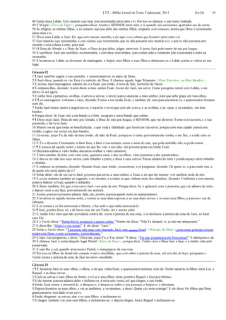 LTT – Bíblia Literal do Texto Tradicional, 2011 Gn-Dt 25
48 Então disse Labão: Este montão seja hoje por testemunha entre mim e ti. Por isso se chamou o seu nome Galeede,
49 E Mispá <Torrede Vigia>, porquanto disse: Atenteo SENHOR entre mim e ti, quando nós estivermos apartados um do outro.
50 Se afligires as minhas filhas, e se tomares esposas além das minhas filhas, ninguém está conosco; atenta que Deus é testemunha
entre mim e ti.
51 Disse mais Labão a Jacó: Eis aqui este mesmo montão, e eis aqui essa coluna que levantei entre mim e ti.
52 Este montão seja testemunha, e esta coluna seja testemunha, que eu não passarei este montão a ti, e que tu não passarás este
montão e esta coluna a mim, para mal.
53 O Deus de Abraão e o Deus de Naor, o Deus do pai deles, julgue entre nós. E jurou Jacó pelo temor de seu pai Isaque.
54 E sacrificou Jacó um sacrifício na montanha, e convidou seus irmãos, para comer pão;e comeram pão e passaram a noite na
montanha.
55 E levantou-se Labão ao alvorecer de madrugada, e beijou seus filhos e suas filhas e abençoou-os e Labão partiu;e voltou ao seu
lugar.
Gênesis 32
1 ¶ Jacó também seguiu o seu caminho, e encontraram-no os anjos de Deus.
2 E Jacó disse, quando os viu: Este é o exército de Deus. E chamou aquele lugar Maanaim <Dois Exércitos, ou Dois Bandos>.
3 E enviou Jacó mensageiros adiante de si a Esaú, seu irmão, à terra de Seir, território de Edom.
4 E ordenou-lhes, dizendo: Assim direis a meu senhor Esaú: Assim diz Jacó, teu servo: Como peregrino morei com Labão, e me
detive lá até agora;
5 E tenho bois e jumentos, ovelhas, e servos e servas; e enviei para o anunciar a meu senhor, para que ache graça em teus olhos.
6 E ¶ os mensageiros voltaram a Jacó, dizendo: Fomos a teu irmão Esaú; e também ele vem para encontrar-te, e quatrocentos homens
com ele.
7 Então Jacó temeu muito e angustiou-se; e repartiu o povo que com ele estava, e as ovelhas, e as vacas, e os camelos, em dois
bandos.
8 Porque dizia: Se Esaú vier a um bando e o ferir, escapará o outro bando que sobrar .
9 ¶ Disse mais Jacó: Deus de meu pai Abraão, e Deus de meu pai Isaque, o SENHOR, que me disseste: Torna-teà tuaterra, e a tua
parentela, e far-te-ei bem;
10 Menor sou eu que todas as beneficências, e que todaa fidelidade que fizesteao teu servo; porquecom meu cajado passeieste
Jordão, e agora me tornei em dois bandos.
11 Livra-me, peço-Te, da mão de meu irmão, da mão de Esaú; porqueeu o temo; porventuranão venha, e me fira, e a mãe com os
filhos.
12 E Tu o disseste:Certamente tefarei bem, e farei a tuasemente como a areia do mar, que pela multidão não se podecontar.
13 ¶ E passou ali aquela noite; e tomou do que lhe veio à sua mão, um presentepara seu irmão Esaú:
14 Duzentas cabras e vinte bodes; duzentas ovelhas e vinte carneiros;
15 Trintacamelas de leite com suas crias, quarenta vacas e dez novilhos; vinte jumentas e dez jumentinhos;
16 E deu-os na mão dos seus servos, cada rebanho à parte, e disse a seus servos: Passai adiante de mim e pondeespaço entre rebanho
e rebanho.
17 E ordenou ao primeiro, dizendo: Quando Esaú, meu irmão, teencontrar, e te perguntar, dizendo: De quem és, e para onde vais, e
de quem são estes diante de ti?
18 Então dirás: são de teu servo Jacó, presenteque envia a meu senhor, a Esaú; e eis que ele mesmo vem também atrás de nós.
19 E assim ordenou também ao segundo, e ao terceiro, e a todos os que vinham atrás dos rebanhos, dizendo: Conforme a esta mesma
palavra falareis a Esaú, quando o achardes.
20 E direis também: Eis que o teu servo Jacó vem atrás de nós. Porque dizia: Eu o aplacarei com o presente, que vai adiante de mim,
e depois verei a sua face; porventuraele me aceitará.
21 Assim, passou o presenteadiante dele; ele, porém, passou aquela noite no acampamento.
22 E levantou-se aquela mesma noite, e tomou as suas duas esposas, e as suas duas servas, e os seus onze filhos, e passou o vau de
Jaboque.
23 E os tomou e os fez atravessar o ribeiro; e fez tudo o que tinha atravessá-lo.
24 ¶ Jacó, porém, ficou só; e ali lutou com ele um Varão, até a aurora subir.
25 E, tendo Este visto que não prevalecia contra ele, tocou a juntura de sua coxa, e se deslocou a juntura da coxa de Jacó, ao lutar
com Ele.
26 E o Varão disse: “Deixa-Me ir, porquejá a aurora subiu.” Porém ele disse: “Não Te deixarei ir, se não me abençoares.”
27 E disse-lhe: “Qual é o teu nome?” E ele disse: “Jacó.”
28 Então o Varão disse: “Teu nome não mais será chamado Jacó, mas (também) Israel <Príncipe de Deus>; pois como príncipe tiveste
poder com Deus e com os homens, e prevalecerás.”
29 E Jacó Lhe perguntou, e disse: “Dize-me, peço-Te, o Teu nome.” E disse: “Por que perguntas pelo Meu nome?” E abençoou-o ali.
30 E chamou Jacó o nome daquele lugar Peniel <Face de Deus>, porquedizia: Tenho visto a Deus face a face, e a minha vida está
preservada.
31 E saiu-lhe o sol, quando atravessava Peniel; e manquejava da sua coxa.
32 Por isso os filhos de Israel não comem o nervo encolhido, que está sobre a juntura da coxa, até estedia de hoje; porquanto o
Varão tocara a juntura da coxa de Jacó no nervo encolhido.
Gênesis 33
1 ¶ E levantou Jacó os seus olhos, e olhou, e eis que vinha Esaú, e quatrocentos homens com ele. Então repartiu os filhos entre Lia, e
Raquel, e as duas servas.
2 E pôs as servas e seus filhos na frente, e a Lia e seus filhos atrás; poréma Raquel e José por últimos.
3 E ele mesmo passou adiante deles e inclinou-se à terra sete vezes, até que chegou a seu irmão.
4 Então Esaú correu a encontrá-lo, e abraçou-o, e lançou-se sobre o seu pescoço, e beijou-o; e choraram.
5 Depois levantou os seus olhos, e viu as mulheres, e os meninos, e disse: Quem são estes contigo? E ele disse: Os filhos que Deus
graciosamente tem dado a teu servo.
6 Então chegaram as servas; elas e os seus filhos, e inclinaram-se.
7 E chegou também Lia com seus filhos, e inclinaram-se; e depois chegou Josée Raquel e inclinaram-se.
 