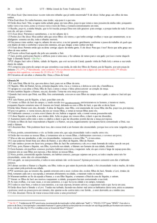 26 Gn-Dt LTT – Bíblia Literal do Texto Tradicional, 2011
8 E disse Esaú: Que intencionas tu com todo este rebanho que já tenho encontrado? E ele disse: Achar graça aos olhos de meu
senhor.
9 Mas Esaú disse: Eu tenho bastante, meu irmão; seja para ti o que tens.
10 Então disse Jacó: Não, se agora tenho achado graça em teus olhos, peço-teque tomes o meu presenteda minha mão; porquanto
tenho visto o teu rosto, como se tivesse visto o rosto de Deus, e tomastecontentamento em mim.
11 Recebe, peço-te, a minha bênção, que te foi trazida; porque Deus tem sido gracioso para comigo; e porque tenho de tudo. E instou
com ele, até que a tomou.
12 E Esaú disse: Partamos e caminhemos, e eu irei adiante de ti.
13 Porém Jacó lhe disse: Meu senhor sabe que estes filhos são tenros, e que tenho comigo ovelhas e vacas que amamentam; se as
afadigarem somente um dia, todo o rebanho morrerá.
14 Ora passeo meu senhor, rogo-te, adiante de seu servo; e eu irei guiando gentilmente conforme o passo do trabalho do gado que
está diante de mim e conforme o passo dos meninos, até que chegue a meu senhor em Seir.
15 E Esaú disse: Permite então que eu deixe contigo alguns da minha gente. E ele disse: Para que é isso? Basta que ache graça aos
olhos de meu senhor.
16 ¶ Assim voltou Esaú aquele dia pelo seu caminho a Seir.
17 Jacó, porém, partiu para Sucote e edificou para si uma casa; e fez cabanas de ramos para o seu gado; por isso o nome daquele
lugar é chamado Sucote <Em Paz>.
18 ¶ E chegou Jacó salvo à Salém, cidade de Siquém, que está na terra de Canaã, quando vinha de Padã-Arã; e armou a sua tenda
diante da cidade.
19 E comprou uma partedo campo em que estendera a sua tenda, da mão dos filhos de Hamor, pai de Siquém, por cem peças de
dinheiro {*} {**}. {* literalmente, cem cordeiros. Provavelmente uma moeda com a figura de um carneiro nele} {** Abraão
comprou dois sepulcros, ver notas Ex 23:19 e At 7:15-16}
20 E levantou ali um altar, e chamou-lhe: Deus, o Deus de Israel.
Gênesis 34
1 ¶ E saiu Diná, filha de Lia, que esta dera a Jacó, para ver as filhas da terra.
2 E Siquém, filho de Hamor, heveu, príncipedaquela terra, viu-a, e tomou-a, e deitou-se com ela, e humilhou-a.
3 E apegou-se a sua alma a Diná, filha de Jacó, e amou a moça e falou afetuosamente ao coração da moça.
4 Falou também Siquém a Hamor, seu pai, dizendo: Toma-me esta moça por esposa.
5 Quando Jacó ouviu que Diná, sua filha, fora contaminada, estavam os seus filhos no campo com o gado; e calou-se Jacó até que
viessem.
6 ¶ E saiu Hamor, pai de Siquém, a Jacó, parafalar com ele.
7 E vieram os filhos de Jacó do campo; e, tendo ouvido isso (que tinha acontecido), entristeceram-se os homens, e iraram-se muito,
porquanto Siquém cometera uma vil- loucura em Israel, deitando-se com a filha de Jacó; o que não se devia fazer.
8 Então falou Hamor com eles, dizendo: A alma de Siquém, meu filho, está enamorada da vossa filha; dai-lha, peço-vos, por esposa;
9 Fazei-vos genros- e- noras nossos, dai-nos as vossas filhas, e tomai as nossas filhas para vós;
10 E habitareis conosco; e a terra estará diante de vós; habitai e negociai nela, e tomai vossas possessões nela.
11 E disse Siquém ao pai dela, e aos irmãos dela: Ache eu graça em vossos olhos, e darei o que me disserdes;
12 Aumentai muito sobre mim o dote e a dádiva e darei o que me disserdes; porém dai-me a moça por esposa.
13 Então os filhos de Jacó responderam a Siquém e a Hamor, seu pai, enganosamente (porquanto havia contaminado a Diná, sua
irmã) e falaram
14 E disseram-lhes: Não podemos fazer isso, dar a nossa irmã a um homem não circuncidado; porque isso seria uma vergonha para
nós;
15 Nisso, porém, consentiremos a vós: se fordes como nós; que seja circuncidado todo o macho entre vós;
16 Então dar-vos-emos as nossas filhas, e tomaremos nós as vossas filhas, e habitaremos convosco, e seremos um povo;
17 Mas se não nos atenderdes, e não vos circuncidardes, tomaremos a nossa filha 34
e ir-nos-emos.
18 E suas palavras foram boas aos olhos de Hamor, e aos olhos de Siquém, filho de Hamor.
19 E não tardou o jovem em fazer isto; porquea filha de Jacó lhe contentava; e ele era o mais honrado de todaa casa de seu pai.
20 ¶ Veio, pois, Hamor e Siquém, seu filho, à portada sua cidade, e falaram aos homens da sua cidade, dizendo:
21 Estes homens são pacíficos conosco; portanto, habitem nesta terra, e negociem nela; eis que a terra é larga de espaço para eles;
tomemos nós as suas filhas por esposas, e lhes demos as nossas filhas.
22 Nisto, porém, consentirão aqueles homens, em habitar conosco, paraque sejamos um povo, se todo o macho entre nós for
circuncidado, como eles são circuncidados.
23 E seu gado, as suas possessões, e todos os seus animais não serão nossos? Apenas precisamos consentir com eles e habitarão
conosco.
24 E deram ouvidos a Hamor e a Siquém, seu filho, todos os que saíam da portada cidade; e foi circuncidado todo o macho, de todos
os que saíam pela portada sua cidade.
25 ¶ E aconteceu que, ao terceiro dia, quando estavam com a mais violenta dor, os dois filhos de Jacó, Simeão e Levi, irmãos de
Diná, tomaram cada um a sua espada, e entraram afoitamente na cidade, e mataram todos os machos.
26 Mataramtambém ao fio da espada a Hamor, e a seu filho Siquém; e tomaram a Diná da casa de Siquém, e saíram.
27 Vieram os filhos de Jacó aos mortos e saquearam a cidade; porquanto haviam contaminado a sua irmã.
28 As suas ovelhas, e as suas vacas, e os seus jumentos, e o que havia na cidade e no campo, tomaram.
29 E todos os seus bens, e todos os seus meninos, e as suas esposas, levaram cativos, e saquearam tudo o que havia em casa.
30 Então disse Jacó a Simeão e a Levi: Tendes-me turbado, fazendo-me cheirar mal entre os habitantes desta terra, entre os cananeus
e perizeus; tendo eu pouco povo em número, eles ajuntar-se-ão contra mim e me ferirão , e serei destruído, eu e minha casa.
31 E eles disseram: Devia ele tratar a nossa irmã como a uma prostituta?
34
Gn 34:17: Traídutores da NIVamericana, escarnecendoda inspiraçãoverbal,adulteram "bath" (= "FILHA1323")para "IRMÃ". Esta nãoé a
palavra de Deus, é interpretação- comentáriohumano! E quem poderia aceitarpalavras inventadas em sacrílega paródia porhomens sem nomeno
livro- rolo da vida (Ap 22:19)e vendidas como se fossemde Deus?!? Quem?
 