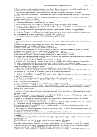 LTT – Bíblia Literal do Texto Tradicional, 2011 Gn-Dt 29
25 Depois, assentaram-se a comer pão;e levantaram os seus olhos, e olharam, e eis que uma companhia de ismaelitas vinha de
Gileade; e seus camelos traziam especiarias e bálsamo e mirra, e iam levá-los ao Egito.
26 Então Judá disse aos seus irmãos: Que proveito haverá que matemos a nosso irmão e escondamos o seu sangue?
27 Vinde e vendamo-lo a estes ismaelitas, e não seja nossa mão sobre ele; porqueele é nosso irmão, nossacarne. E seus irmãos o
atenderam.
28 Passando, pois, os mercadores midianitas, puxaram e alçaram a José da cova, e venderam Josépor vinte moedas de prata, aos
ismaelitas, os quais levaram Joséao Egito.
29 ¶ Voltando, pois, Rúben à cova, eis que José não estava na cova; então rasgou as suas vestes.
30 E voltou a seus irmãos e disse: O menino não está; e eu aonde irei?
31 Então tomaram a túnica de José, e mataram um cabrito tirado das cabras, e imergiram a túnica no sangue.
32 E enviaram a túnica de várias cores {*}, e fizeram levá-la a seu pai, e disseram: Temos achado esta túnica; conhece agora se esta
será ou não a túnica de teu filho. {Nota v.3}
33 E ele a reconheceu, e disse: É a túnica de meu filho; uma animal maligno o comeu; certamente Joséfoi despedaçado.
34 Então Jacó rasgou as suas vestes, pôs pano de saco sobre os seus lombos e chorou- lamentando a seu filho muitos dias.
35 E levantaram-se todos os seus filhos e todas as suas filhas, para o consolarem; recusou porém ser consolado, e disse: Porquanto
com choro (como em luto) hei de descer ao meu filho até à sepultura. Assim o chorou seu pai.
36 E os midianitas venderam-no no Egito a Potifar, oficial de Faraó, capitão da guarda.
Gênesis 38
1 ¶ E aconteceu no mesmo tempo que Judá desceu de entre seus irmãos e virou-se paraa casa de um homem de Adulão, cujo nome
era Hira,
2 E viu Judá ali a filha de um homem cananeu, cujo nome era Sua; e tomou-a por esposa, e entrou a ela.
3 E ela concebeu e deu à luz um filho, e Judá chamou o seu nome Er.
4 E tornou a conceber e deu à luz um filho, e ela chamou o seu nome Onã.
5 E ela concebeu novamente e deu à luz um filho, e chamou o seu nome Selá; e Judá estava em Quezibe, quando ela o deu à luz.
6 Judá, pois, tomou uma esposapara Er, o seu primogênito, e o seu nome era Tamar.
7 Er, porém, o primogênito de Judá, era mau aos olhos do SENHOR, por isso o SENHOR o fez morrer.
8 Então disse Judá a Onã: Entra à esposado teu irmão, e casa-te com ela, e suscita semente a teu irmão.
9 Onã, porém, sabia que estasemente não havia de ser para ele; e aconteceu que, quando entrava à esposade seu irmão, derramava o
sêmen sobre a terra, para não dar semente a seu irmão.
10 E o que fazia era mau aos olhos do SENHOR, pelo que também o fez morrer.
11 Então disse Judá a Tamar sua nora: Permanece viúva na casa de teu pai, até que Selá, meu filho, seja grande. Porquanto disse:
Para que porventuranão morra também este, como seus irmãos. Assim se foi Tamar e habitou na casa de seu pai.
12 ¶ Passando-se pois muitos dias, morreu a filha de Sua, esposade Judá; e depois de consolado Judá subiu aos tosquiadores das suas
ovelhas em Timna, ele e Hira, seu amigo, o adulamita.
13 E deram aviso a Tamar, dizendo: Eis que o teu sogro sobe a Timna, a tosquiar as suas ovelhas.
14 Então ela tirou de sobre si os vestidos da sua viuvez e cobriu-se com o véu, e envolveu-se, e assentou-senum lugar aberto que
está no caminho de Timna, porque via que Selá já era grande, e ela não lhe fora dada por esposa.
15 E vendo-a Judá, teve-a por uma prostituta, porqueela tinha coberto o seu rosto.
16 E dirigiu-se a ela no caminho, e disse: Vem, peço-te, deixa-me entrar a ti. Porquanto não sabia que era sua nora. E ela disse: Que
me darás, para que entres a mim?
17 E ele disse: Eu te enviarei um cabrito do rebanho. E ela disse: Dar-me-ás penhor até que o envies?
18 Então ele disse: Que penhor é que te darei? E ela disse: O teu selo, e os teus braceletes, e o cajado que está em tua mão. O que ele
lhe deu, e entrou a ela, e ela concebeu dele.
19 E ela se levantou, e se foi e tirou de sobre si o seu véu, e vestiu os vestidos da sua viuvez.
20 E Judá enviou o cabrito por mão do seu amigo, o adulamita, para receber o seu penhor da mão da mulher; porém este não a achou.
21 E perguntou aos homens daquele lugar, dizendo: Onde está a prostitutaque estava abertamente junto ao caminho? E disseram:
Aqui não esteve prostituta alguma.
22 E voltou a Judá e disse: Não a achei; e também disseram os homens daquele lugar: Aqui não esteve prostituta alguma.
23 Então disse Judá: Deixa-a ficar com o penhor, para que porventuranão caiamos em opróbrio;eis que tenho enviado estecabrito;
mas tu não a achaste.
24 ¶ E aconteceu que, quase três meses depois, deram aviso a Judá, dizendo: Tamar, tuanora, se prostituiu, eeis que está grávida da
prostituição. Então disse Judá: Tirai-a fora para que seja queimada.
25 Quando ela foi tirada fora, ela mandou dizer a seu sogro: Do homem de quem são estas coisas eu concebi. E ela disse mais:
Conhece, peço-te, de quem é esteselo, e estes braceletes, e estecajado.
26 E reconheceu-os Judá e disse: Mais justa é ela do que eu, porquanto não a tenho dado a Selá meu filho. E nunca mais a conheceu.
27 ¶ E aconteceu ao tempo de seu trabalho de parto, que havia gêmeos em seu ventre;
28 E sucedeu que, estando ela em trabalho de parto, um pôs fora a sua mão, e a parteira tomou-a, e atou em sua mão um fio de
escarlata, dizendo: Este saiu primeiro.
29 Mas aconteceu que, tornando ele a recolher a sua mão, eis que saiu o seu irmão, e ela disse: Como tu tens rompido, sobre tiseja
esta rotura. E chamaram o seu nome Perez.
30 E depois saiu o seu irmão, em cuja mão estava o fio de escarlata; e chamaram o seu nome Zerá.
Gênesis 39
1 ¶ E Joséfoi levado ao Egito, e Potifar, um oficial de Faraó, capitão da guarda, homem egípcio, comprou-o da mão dos ismaelitas
que o tinham levado lá.
2 E o SENHOR estava com José, e foi homem próspero;e estava na casa de seu senhor egípcio.
3 Vendo, pois, o seu senhor que o SENHOR estava com ele, e tudo o que fazia o SENHOR prosperavaem sua mão,
4 José achou graça em seus olhos, e servia-o; e ele o pôs por supervisor sobre a sua casa, e entregou na sua mão tudo o que tinha.
5 E aconteceu que, desde que o pusera por supervisor sobre a sua casa e sobre tudo o que tinha, o SENHOR abençoou a casa do
egípcio por amor a José; e a bênção do SENHOR foi sobre tudo o que tinha, na casa e no campo.
6 E deixou tudo o que tinha na mão de José, de maneira que nada sabia do que estava com ele, a não ser do pão que comia. E José
 
