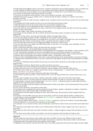 LTT – Bíblia Literal do Texto Tradicional, 2011 Gn-Dt 31
10 Tendo Faraó muito indignado contra os seus servos, e pondo-me sob prisão na casa do capitão da guarda, a mim e ao padeiro-mor,
11 Então sonhamos um sonho na mesma noite, eu e ele; sonhamos, cada homem conforme a interpretação do seu sonho.
12 E estava ali conosco um jovem hebreu, servo do capitão da guarda, e contamos-lhe os nossos sonhos e ele nos interpretou os
nossos sonhos; ele interpretou a cada homem conforme o seu sonho.
13 E como ele nos interpretou, assim aconteceu; a mim me foi restituído o meu cargo, e ele foi enforcado.
14 ¶ Então Faraó enviou (mensageiros) e chamou a José, e o fizeram sair logo do cárcere; e barbeou-se e mudou as suas roupas e
apresentou-sea Faraó.
15 E Faraó disse a José: Eu sonhei um sonho, e ninguém há que o interprete; mas de ti ouvi dizer que quando ouves um sonho, podes
interpretá-lo.
16 E respondeu Joséa Faraó, dizendo: Isso não está em mim; Deus dará respostadepaz a Faraó.
17 Então disse Faraó a José: Eis que em meu sonho estava eu em pésobre a margem do rio,
18 E eis que subiam do rio sete vacas gordas de carne e formosas à vista, e pastavam no prado.
19 E eis que outras sete vacas subiam após estas, fracas , muito feias à vista e magras de carne; não tenho visto outras tais, quanto à
fealdade, em toda a terra do Egito.
20 E as vacas magras e feias comiam as primeiras setevacas gordas;
21 E entravam em suas entranhas, mas não se conhecia que houvessem entrado; porqueo seu parecer era feio como no princípio.
Então acordei.
22 Depois vi em meu sonho, e eis que de uma mesma haste subiam seteespigas cheias e boas;
23 E eis que sete espigas ressecadas, mirradas e queimadas do vento oriental, cresciam após elas.
24 E as sete espigas mirradas devoravam as seteespigas boas. E eu contei isso aos magos, mas ninguém houve que mo interpretasse.
25 ¶ Então disse José a Faraó: O sonho de Faraó é um só; o que Deus há de fazer, mostrou-o a Faraó.
26 As sete vacas boas são sete anos, as sete espigas boas também são sete anos, o sonho é um só.
27 E as sete vacas feias à vistae magras, que subiam depois delas, são sete anos, e as sete espigas vazias e queimadas do vento
oriental, serão sete anos de fome.
28 Esta é a palavra que tenho dito a Faraó; o que Deus há de fazer, mostrou-o a Faraó.
29 E eis que vêm seteanos, e haverá grande fartura por toda a terra do Egito.
30 E depois deles levantar-se-ão sete anos de fome, e toda aquela fartura será esquecida na terra do Egito, e a fome consumirá a terra;
31 E não será conhecida a abundância na terra, por causa daquela fome que haverá depois; porquanto será muito grave.
32 E que o sonho foi repetido duas vezes a Faraó, é porqueesta coisa é determinada por Deus, e Deus se apressaem fazê-la.
33 Portanto, Faraó se proveja agora de um homem entendido e sábio, e o ponhasobre a terra do Egito.
34 Faça isso Faraó e ponhaadministradores sobre a terra, e tome a quinta parte dos frutos da terra do Egito nos seteanos de fartura,
35 E ajuntem toda a comida destes bons anos, que vêm, e amontoem o cereal debaixo da mão de Faraó, paramantimento nas cidades,
e o guardem.
36 Assim será o mantimento paraprovimento da terra, para os sete anos de fome, que haverá na terra do Egito; para que a terra não
pereça de fome.
37 ¶ E estapalavra foi boa aos olhos de Faraó, e aos olhos de todos os seus servos.
38 E disse Faraó a seus servos: Acharíamos um homem como esteem quem há o espírito de Deus?
39 Depois disse Faraó a José: Uma vez que Deus tedeclarou tudo isto, ninguém há tão entendido e sábio como tu.
40 Tu estarás sobre a minha casa, e segundo a tuaboca todo o meu povo será governado {*}, somente sobre o trono eu serei maior
que tu. {* literalmente, será armado, ou beijará}
41 Disse mais Faraó a José: Vês aqui te tenho posto sobretodaa terra do Egito.
42 E tirou Faraó o seu anel da sua mão, e o pôs na mão de José, e o fez vestir roupas de linho fino, e pôs um colar de ouro no seu
pescoço.
43 E o fez subir no segundo carro que tinha, e clamavam diante dele: Ajoelhai. Assimo pôs sobre toda a terra do Egito.
44 E disse Faraó a José: Eu sou Faraó; porémsem tinenhum homem levantará a sua mão ou o seu péem toda a terra do Egito.
45 E Faraó chamou o nome de Joséde Zafenate-Paneia <Salvador do Mundo>, e deu-lhe por esposaa Azenate, filha de Potífera,
sacerdote de Om; e saiu Josépor toda a terra do Egito.
46 ¶ E Joséera da idade de trintaanos quando se pôs diante da face de Faraó, rei do Egito. E saiu José da presença de Faraó e passou
por toda a terra do Egito.
47 E nos sete anos de fartura a terra produziu a mãos cheias.
48 E ele ajuntou todo o mantimento dos seteanos, que houve na terra do Egito; e guardou o mantimento nas cidades; o mantimento
do campo que estava ao redor de cada cidade, o pôs dentro da mesma.
49 Assim ajuntou Josémuito grande quantidade de cereal, como a areia do mar, até que cessou de contar; porquanto não havia
numeração.
50 E nasceram a José dois filhos (antes que viesse os anos de fome), que lhe deu Azenate, filha de Potífera, sacerdote de Om.
51 E José chamou o nome do primogênito Manassés <Que Faz Esquecer>, porquedisse: Deus me fez esquecer de todo o meu
trabalho, e de toda a casa de meu pai.
52 E a o nome do segundo chamou Efraim <Duplamente Frutífero>; porquedisse: Deus me fez frutificar na terra da minha aflição.
53 ¶ Então acabaram-se os sete anos de fartura que havia na terra do Egito.
54 E começaram a vir os sete anos de fome, como José tinha dito; e havia fome em todas as terras, mas em todaa terra do Egito havia
pão.
55 E tendo toda a terra do Egito fome, clamou o povo a Faraó por pão;e Faraó disse a todos os egípcios: Ide a José; o que ele vos
disser, fazei.
56 Havendo, pois, fome sobre toda a terra, abriu Josétodos os celeiros, e vendeu aos egípcios; porquea fome prevaleceu na terra do
Egito.
57 E de todas as terras vinham ao Egito, para comprar cereal de José; porquanto a fome prevaleceu em todas as terras.
Gênesis 42
1 ¶ Então, tendo Jacó visto que havia cereal no Egito, disse Jacó a seus filhos: Por que estais olhando uns paraos outros?
2 Disse mais: Eis que tenho ouvido que há cereal no Egito; descei para lá, e comprai-nos dali, paraque vivamos e não morramos.
3 ¶ Então desceram os dez irmãos de José, paracomprarem cereal no Egito.
4 A Benjamim, porém, irmão de José, não enviou Jacó com os seus irmãos, porque dizia: Para que lhe não suceda, porventura, algum
 