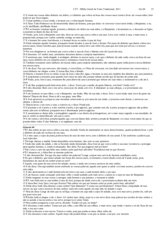 LTT – Bíblia Literal do Texto Tradicional, 2011 Gn-Dt 33
12 E tomai em vossas mãos dinheiro em dobro, e o dinheiro que voltou na boca dos vossos sacos tornai a levar em vossas mãos; bem
podeser que fosseengano.
13 Tomai também a vosso irmão, e levantai-vos e voltai àquele homem;
14 E Deus Todo-Poderoso vos dê misericórdia diante do homem, para que deixe vir convosco vosso outro irmão, e Benjamim; e eu,
se for desfilhado, desfilhado ficarei.
15 ¶ E os homens tomaram aquele presente, e dinheiro em dobro em suas mãos, e a Benjamim; e levantaram-se, e desceram ao Egito,
e puseram-se diante da face de José.
16 Vendo, pois, José a Benjamim com eles, disse ao servo que estava sobre a sua casa: Leva estes varões à casa, e mata reses, e
preparatudo; porque estes varões comerão comigo ao meio-dia.
17 E o homem fez como Josédissera, e o homem levou os varões à casa de José.
18 Então temeram aqueles homens, porquanto foram levados à casa de José, e diziam: Por causa do dinheiro que dantes voltou nos
nossos sacos, fomos trazidos aqui, para procurar ocasião contra nós e cair sobre nós, para que nos tome por servos, e a nossos
jumentos.
19 Por isso chegaram-se ao homem que estava sobre a casa de José, e falaram com ele à portada casa,
20 E disseram: Ai! senhor meu, certamente descemos dantes a comprar mantimento;
21 E aconteceu que, tendo chegado à estalagem, abrimos os nossos sacos, e eis que o dinheiro de cada varão estava na boca do seu
saco, nosso dinheiro em seu completo peso;e tornamos a trazê-lo em nossas mãos;
22 Também trouxemos outro dinheiro em nossas mãos, para comprar mantimento; não sabemos quem tenha posto o nosso dinheiro
nos nossos sacos.
23 E ele disse: Paz seja convosco, não temais; o vosso Deus, e o Deus de vosso pai, vos tem dado um tesouro nos vossos sacos; o
vosso dinheiro me chegou a mim. E trouxe-lhes fora a Simeão.
24 Depois, o homem levou os varões à casa de José, e deu-lhes água, e lavaram os seus pés;também deu alimento aos seus jumentos.
25 E prepararam o presente, para quando José viesse ao meio dia; porque tinham ouvido que ali haviam de comer pão.
26 ¶ Vindo, pois, José à casa, trouxeram-lhe para dentro da casa o presenteque tinham em suas mãos; e inclinaram-se a ele até à
terra.
27 E ele lhes perguntou pelo bem-estar deles, e disse: Vosso pai, o ancião de quem falastes, está bem? Ainda vive?
28 E eles disseram: Bem está o teu servo, nosso pai; ele ainda está vivo. E abaixaram as suas cabeças, e se prostraram- em-
reverência.
29 E ele levantou os seus olhos, e viu a Benjamim, seu irmão, filho de sua mãe, e disse: Este é vosso irmão mais novo de quem me
falastes? Depois ele disse: Deus te dê a sua graça, meu filho.
30 E José apressou-se, porqueas suas entranhas comoveram-se por causa do seu irmão, e procurou onde chorar; e entrou na sua
câmara, e chorou ali.
31 Depois lavou o seu rosto, e saiu; e conteve-se, e disse: Ponde pão.
32 E puseram a ele à parte, e a eles também à parte, e aos egípcios, que comiam com ele, à parte; porqueos egípcios não podem
comer pão com os hebreus, porquanto isso é abominação paraos egípcios.
33 E assentaram-se diante dele, o primogênito segundo o seu direito de primogenitura, até o mais moço segundo a sua mocidade; do
que os varões se maravilhavam um com o outro.
34 E ele tomou e distribuiu porções àqueles que estavam diante dele; poréma porção de Benjamim era cinco vezes maior do que as
porções deles todos. E eles beberam, e se regalaram com ele.
Gênesis 44
1 ¶ E deu ordem ao que estava sobre a sua casa, dizendo: Enche de mantimento os sacos destes homens, quanto puderem levar, e põe
o dinheiro de cada um na boca do seu saco.
2 E o meu copo, o copo de prata, porás na boca do saco do mais novo, com o dinheiro do seu cereal. E fez conforme a palavra que
José tinha dito.
3 Tão logo clareou a manhã, foram despedidos estes homens, eles com os seus jumentos.
4 Tendo eles saído da cidade, e não se havendo ainda distanciado, disse José ao que estava sobre a sua casa: Levanta-te, e persegue
após aqueles homens; e, tendo-os alcançado, lhes dirás: Por que pagastes mal por bem?
5 Não é este o copo em que bebe meu senhor e pelo qual bem adivinha? Procedestes mal no que fizestes.
6 ¶ E alcançou-os, e falou-lhes as mesmas palavras.
7 E eles disseram-lhe: Por que diz meu senhor tais palavras? Longe estejam teus servos de fazerem semelhante coisa.
8 Eis que o dinheiro, que temos achado nas bocas dos nossos sacos, tetornamos a trazer desde a terra de Canaã; como, pois,
furtaríamos da casa do teu senhor prataou ouro?
9 Aquele, com quem de teus servos for achado, morra; e ainda nós seremos escravos do meu senhor.
10 E ele disse: Ora seja também assim conforme as vossas palavras; aquele com quem se achar será meu escravo, porémvós estareis
sem culpa.
11 E eles apressaram-se e cada homem pôs em terra o seu saco, e cada homem abriu o seu saco.
12 E ele buscou, tendo começado pelo mais velho e tendo acabado pelo mais novo; e achou-se o copo no saco de Benjamim.
13 Então rasgaram as suas vestes, e carregou cada homem o seu jumento, e tornaram à cidade.
14 ¶ E veio Judá com os seus irmãos à casa de José, porque ele ainda estava ali; e prostraram-sediante dele em terra.
15 E disse-lhes José: Que é isto que fizestes?Não sabeis vós que um homem como eu pode, muito bem, adivinhar?
16 Então disse Judá: Que diremos a meu senhor? Que falaremos? E como nos justificaremos? Achou Deus a iniquidade de teus
servos; eis que somos escravos de meu senhor, tanto nós como aquele em cuja mão foi achado o copo.
17 Mas ele disse: Longe de mim que eu tal faça; o homem em cuja mão o copo foi achado, esse será meu servo; porémvós, subi em
paz paravosso pai.
18 ¶ Então Judá se chegou a ele, e disse: Ai! senhor meu, deixa, peço-te, o teu servo dizer uma palavra aos ouvidos de meu senhor, e
não se acenda a tua ira contra o teu servo; porque tu és como Faraó.
19 Meu senhor perguntou a seus servos, dizendo: Tendes vós pai, ou irmão?
20 E dissemos a meu senhor: Temos um pai, velho, e um filho da sua velhice, o mais novo, cujo irmão é morto; e só ele ficou de sua
mãe, e seu pai o ama.
21 Então tu disseste a teus servos: Trazei-o a mim, para que ponha os meus olhos sobre ele.
22 E nós dissemos a meu senhor: Aquele moço não poderá deixar a seu pai; se deixar a seu pai, este morrerá.
 