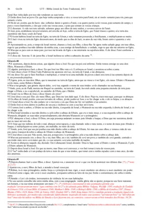 36 Gn-Dt LTT – Bíblia Literal do Texto Tradicional, 2011
Faraó lhes tinha dado; por isso não venderam as suas terras.
23 Então disse José ao povo:Eis que hoje tenho comprado a vós e a vossa terra paraFaraó; eis aí tendes semente para vós, para que
semeeis a terra.
24 Há de ser, porém, que do lucro- das- colheitas dareis o quinto a Faraó, e as quatro partes serão vossas, para semente do campo, e
para o vosso mantimento, e dos que estão nas vossas casas, e para que comam as vossas crianças.
25 E disseram: A vida nos tens salvado; achemos graça aos olhos de meu senhor, e seremos servos de Faraó.
26 José, pois, estabeleceu isto por estatuto, até estedia de hoje, sobre a terra do Egito, que Faraó tirasse o quinto; só a terra dos
sacerdotes não ficou sendo de Faraó.
27 ¶ Assim habitou Israel na terra do Egito, na terra de Gósen, e nela tomaram possessão, e frutificaram, e multiplicaram-se muito.
28 E Jacó viveu na terra do Egito dezesseteanos, de modo que os dias de Jacó, os anos da sua vida, foram cento e quarenta e sete
anos.
29 Aproximando-se, pois, o tempo de Israel morrer, chamou a José, seu filho, e disse-lhe: Se agora tenho achado graça em teus olhos,
rogo-te que ponhas a tua mão debaixo da minha coxa, e usa comigo de beneficência e verdade; rogo-te que não me enterres no Egito,
30 Mas que eu jaza com os meus pais; por isso me levarás do Egito e me enterrarás na sepultura deles. E ele disse: Farei conforme a
tua palavra.
31 E disse ele: Jura-me. E ele jurou-lhe; e Israel inclinou-se sobre a cabeceira da cama 36
.
Gênesis 48
1 ¶ E aconteceu, depois destas coisas, que alguém disse a José: Eis que teu pai está enfermo. Então tomou consigo os seus dois
filhos, Manassés e Efraim.
2 E alguém participou a Jacó, e disse: Eis que José teu filho vem a ti. E esforçou-se Israel, e assentou-sesobre a cama.
3 E Jacó disse a José: O Deus Todo-Poderoso me apareceu em Luz, na terra de Canaã, e me abençoou.
4 E me disse: Eis que te farei frutificar e multiplicar, e tornar-te-ei uma multidão de povos e darei esta terra à tua semente depois de
ti, em possessão perpétua.
5 ¶ Agora, pois, os teus dois filhos, que te nasceram na terra do Egito, antes que eu viesse a tino Egito, são meus: Efraim e Manassés
serão meus, como Rúben e Simeão;
6 Mas a tua geração, que gerarás depois deles, será tua; segundo o nome de seus irmãos serão chamados na sua herança.
7 Vindo, pois, eu de Padã, morreu-me Raquel no caminho, na terra de Canaã, havendo ainda uma pequena extensão de terra para
chegar a Efrata; e eu a sepulteiali, no caminho de Efrata, que é Belém.
8 E Israel viu os filhos de José, e disse: Quem são estes?
9 E José disse a seu pai: Eles são meus filhos, que Deus me tem dado aqui. E ele disse: Peço-te, traze-mos aqui, paraque os abençoe.
10 Os olhos de Israel, porém, estavam turvados de velhice, já não podiaver bem; e os fez chegar a ele, e ele os beijou, e os abraçou.
11 E Israel disse a José: Eu não cuidara ver o teu rosto; e eis que Deus me fez ver também a tua semente.
12 Então José os tirou dentre os joelhos de seu pai, e inclinou-se com a sua face até à terra.
13 E tomou José a ambos, a Efraim na sua mão direita, à esquerda de Israel, e Manassés na sua mão esquerda, à direita de Israel, e os
fez chegar a ele.
14 Mas Israel estendeu a sua mão direita e a pôs sobre a cabeça de Efraim, que era o mais moço, e a sua esquerda sobre a cabeça de
Manassés, dirigindo as suas mãos propositadamente, não obstanteManassés ser o primogênito.
15 ¶ E abençoou a José, e disse: O Deus, em cuja presença andaram os meus pais Abraão e Isaque, o Deus que me sustentou, desde
que eu nasci até este dia;
16 O Anjo que me redimiu de todo o mal, abençoe estes rapazes, e seja chamado neles o meu nome, e o nome de meus pais Abraão e
Isaque, e multipliquem-se como peixes, em multidão, no meio da terra.
17 Vendo, pois, José que seu pai punhaa sua mão direita sobre a cabeça de Efraim, foi mau aos seus olhos; e tomou a mão de seu
pai, paraa transpor desobre a cabeça de Efraim à cabeça de Manassés.
18 E José disse a seu pai: Não assim, meu pai, porqueeste é o primogênito; põe a tua mão direita sobre a cabeça dele.
19 Mas seu pairecusou isto, e disse: Eu o sei, meu filho, eu o sei; também ele será um povo, e também ele será grande; contudo o
seu irmão mais novo será maior que ele, e a sua semente será uma multidão de nações.
20 Assim os abençoou naquele dia, dizendo: Em ti abençoará Israel, dizendo: Deus te faça como a Efraim e como a Manassés. E pôs
a Efraim adiante de Manassés.
21 Depois disse Israel a José: Eis que eu morro, mas Deus será convosco, e vos fará tornar à terra de vossos pais.
22 E *eu* tenho dado a ti um pedaço da terra a mais do que a teus irmãos, que tomei com a minha espadae com o meu arco, da mão
dos amorreus.
Gênesis 49
1 ¶ Depois chamou Jacó a seus filhos, e disse: Ajuntai-vos, e anunciar-vos-ei o que vos há de acontecer nos últimos dias {*}; {* nota
At 2:17}
2 Ajuntai-vos, e ouvi, filhos de Jacó; e atendei a Israel vosso pai.
3 ¶ Rúben, tu és meu primogênito, minha força e o princípio de meu vigor, o mais excelente em alteza e o mais excelente em poder.
4 Instável como a água, não serás o mais excelente, porquanto subisteao leito de teu pai. Então o contaminaste; ele subiu à minha
cama.
5 ¶ Simeão e Levi são irmãos; instrumentos de violência há em suas habitações.
6 No seu secreto conselho não entre minha alma, com a sua congregação minha glória não se ajunte; porqueno seu furor mataram
um homem, e na sua teima arrancaram um muro {*}. {* o hebraico consonantal (e não acentuado) permite esta
tradução”arrancaram um muro” (que combina com 34:27 e foi adotada pelas Bíblias Vulgata, Wycliffe 1395, tradução de Tyndale
de Gênesis 1534, a Great Bible (Cranmer) 1540, Matthew's Bible 1549, a Bishop's Bible 1568, a Bíblia de Genebra 1587, Douay-
Rheims 1580 e 1619, Reina 1569, de Valera 1602, Diodati 1607 e 1649, King James 1611) e também permite a tradução (igual à do
hebraico acentuado, por muitos não considerado infalivelmente inspirado em todos seus acentos) "jarretaram bois" ou "derrubaram
bois" (mas não há indício na Bíblia de Simeão e Levi fazerem isto, ao contrário, conservaram os bois tomados dos Hivitas, 34:28-
36
Gn 47:31 (MassoréticoBen Chayyin)nãocontradiz He 11:21, complementa-o: Israel tanto"inclinou-se sobre a cabeceirada cama" como, também,
Jacó "adorouencostado à ponta do seubordão".
 