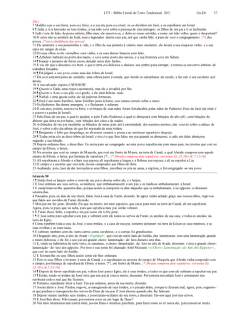 LTT – Bíblia Literal do Texto Tradicional, 2011 Gn-Dt 37
29).}
7 Maldito seja o seu furor, pois era feroz, e a sua ira, pois era cruel; eu os dividirei em Jacó, e os espalharei em Israel.
8 ¶ Judá, a tite louvarão os teus irmãos; a tua mão será sobre o pescoço de teus inimigos; os filhos de teu pai a ti se inclinarão.
9 Judá é cria de leão, da presasubiste, filho meu; ele encurva-se, e deita-se como um leão, e como um leão velho; quem o despertará?
10 O cetro não se arredará de Judá, nem o legislador dentre seus pés, até que venha Siló; e para ele será o congregamento {*} dos
povos. {* ou a obediência dos povos}
11 Ele amarrará o seu jumentinho à vide, e o filho da sua jumenta à videira mais excelente; ele lavará a sua roupano vinho, e a sua
capa em sangue de uvas.
12 Os seus olhos serão vermelhos com vinho, e os seus dentes brancos com leite.
13 ¶ Zebulom habitará no porto dos mares, e será como porto dos navios, e a sua fronteira será em Sidom.
14 ¶ Issacar é jumento de fortes ossos, deitado entre dois fardos.
15 E viu ele que o descanso era bom, e que a terra era deliciosa e abaixou seu ombro para carregar, e tornou-se um servo debaixo de
trabalhos forçados.
16 ¶ Dã julgará o seu povo, como uma das tribos de Israel.
17 Dã será serpentejunto ao caminho, uma víbora junto à vereda, que morde os calcanhares do cavalo, e faz cair o seu cavaleiro por
detrás.
18 A tuasalvação espero, ó SENHOR!
19 ¶ Quanto a Gade, uma tropao acometerá; mas ele a invadirá por fim.
20 ¶ Quanto a Aser, o seu pão será gordo, e ele dará delícias reais.
21 ¶ Naftali é uma gazela solta; ele dá palavras formosas.
22 ¶ José é um ramo frutífero, ramo frutífero junto à fonte; seus ramos correm sobre o muro.
23 Os flecheiros lhe deram amargura, e o flecharam e odiaram.
24 O seu arco, porém, susteve-seforte, e os braços de suas mãos foram fortalecidos pelas mãos do Poderoso Deus de Jacó (de onde é
o pastor e a pedra de Israel).
25 Pelo Deus de teu pai, o qual te ajudará, e pelo Todo-Poderoso, o qual te abençoará com bênçãos do alto céU, com bênçãos do
abismo que deita-se por baixo, com bênçãos dos seios e da madre.
26 As bênçãos de teu pai excederão as bênçãos de meus pais, até à extremidade dos outeiros eternos; elas estarão sobre a cabeça de
José, e sobre o alto da cabeça do que foi separado de seus irmãos.
27 ¶ Benjamim é lobo que despedaça; ao alvorecer comerá a presa, e ao anoitecer repartiráo despojo.
28 ¶ Todas estas são as dozetribos de Israel; e isto é o que lhes falou seu paiquando os abençoou; a cada um deles abençoou
segundo a sua bênção.
29 Depois ordenou-lhes, e disse-lhes: Eu estou para ser congregado ao meu povo;sepultai-me com meus pais, na caverna que está no
campo de Efrom, o heteu,
30 Na caverna que está no campo de Macpela, que está em frente de Manre, na terra de Canaã, a qual Abraão comprou com aquele
campo de Efrom, o heteu, por herança de sepultura{*}. {* Abraão comprou dois sepulcros, ver notas Ex 23:19 e At 7:15-16}
31 Ali sepultaram a Abraão e a Sara sua esposa;ali sepultaram a Isaque e a Rebeca sua esposa; e ali eu sepultei a Lia.
32 O campo e a caverna que está nele, foram comprados aos filhos de Hete.
33 Acabando, pois, Jacó de dar instruções a seus filhos, encolheu os pés na cama, e expirou, e foi congregado ao seu povo.
Gênesis 50
1 ¶ Então José se lançou sobre o rosto de seu pai e chorou sobre ele, e o beijou.
2 E José ordenou aos seus servos, os médicos, que embalsamassem a seu pai; e os médicos embalsamaram a Israel.
3 E cumpriram-se-lhe quarenta dias; porqueassim se cumprem os dias daqueles que se embalsamam; e os egípcios o choraram
setentadias.
4 Passados, pois, os dias de seu choro, falou Joséà casa de Faraó, dizendo: Se agora tenho achado graça aos vossos olhos, rogo-vos
que faleis aos ouvidos de Faraó, dizendo:
5 Meu pai me fez jurar, dizendo: Eis que eu morro; em meu sepulcro, que cavei para mim na terra de Canaã, ali me sepultarás.
Agora, pois, te peço, que eu suba, para que sepultea meu pai; então voltarei.
6 E Faraó disse: Sobe, e sepultaa teu pai como ele tefez jurar.
7 ¶ E Josésubiu para sepultar a seu pai; e subiram com ele todos os servos de Faraó, os anciãos da sua casa, e todos os anciãos da
terra do Egito.
8 Como também toda a casa de José, e seus irmãos, e a casa de seu pai; somente deixaram na terra de Gósen os seus meninos, e as
suas ovelhas e as suas vacas.
9 E subiram também com ele, tanto carros como cavaleiros; e o cortejo foi grandíssimo.
10 Chegando eles, pois, à eira de Atade <Espinhal>, que está do outro lado do Jordão, eles lamentaram com uma lamentação grande
e muito dolorosa; e ele fez a seu pai um grande choro- lamentação- de- luto durante sete dias.
11 E, tendo os habitantes da terra visto, os cananeus, o choro- lamentação- de- luto na eira de Atade, disseram: é este o grande choro-
lamentação- de- luto dos egípcios. Por isso o seu nome foi chamado Abel-Mizraim <o Choro- Lamentação- de- luto dos Egípcios>,
que está do outro lado do Jordão.
12 E fizeram-lhe os seus filhos assim como ele lhes ordenara.
13 Pois os seus filhos o levaram à terra de Canaã, e o sepultaram na caverna do campo de Macpela, que Abraão tinha comprado com
o campo, por herança de sepulturade Efrom, o heteu {*}, em frente de Manre. {* Abraão comprou dois sepulcros, ver notas Ex
23:19 e At 7:15-16}
14 ¶ Depois de haver sepultado seu pai, voltou José parao Egito, ele e seus irmãos, e todos os que com ele subiram a sepultar seu pai.
15 ¶ Então, tendo os irmãos de Josévisto que seu pai já estava morto, disseram: Porventura nos odiará José e certamente nos
retribuirá todo o mal que lhe fizemos.
16 Portanto, mandaram dizer a José: Teu pai ordenou, antes da sua morte, dizendo:
17 Assim direis a José: Perdoa, rogo-te, a transgressão de teus irmãos, e o pecado deles, porquete fizeram mal; agora, pois, rogamos-
te que perdoes a transgressão dos servos do Deus de teu pai. E José chorou quando eles lhe falavam.
18 Depois vieram também seus irmãos, e prostraram-sediante do seu rosto, e disseram: Eis-nos aqui por teus servos.
19 E José lhes disse: Não temais; porventura estou eu em lugar de Deus?
20 Vós bem intentastes mal contra mim; porém Deus o intentou parabem, para fazer como se vê neste dia, paraconservar muita
 