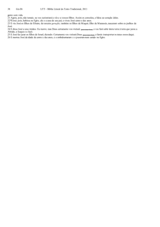 38 Gn-Dt LTT – Bíblia Literal do Texto Tradicional, 2011
gente com vida.
21 Agora, pois, não temais; eu vos sustentareia vós e a vossos filhos. Assim os consolou, e falou ao coração deles.
22 ¶ José, pois, habitou no Egito, ele e a casa de seu pai; e viveu José cento e dez anos.
23 E viu Joséos filhos de Efraim, da terceira geração; também os filhos de Maquir, filho de Manassés, nasceram sobre os joelhos de
José.
24 E disse José a seus irmãos: Eu morro; mas Deus certamente vos visitará (para trazer bem), e vos fará subir desta terra à terra que jurou a
Abraão, a Isaque e a Jacó.
25 E José fez jurar os filhos de Israel, dizendo: Certamente vos visitará Deus (para trazer bem), e fareis transportar os meus ossos daqui.
26 E morreu José da idade de cento e dez anos, e o embalsamaram e o puseramnum caixão no Egito.
 