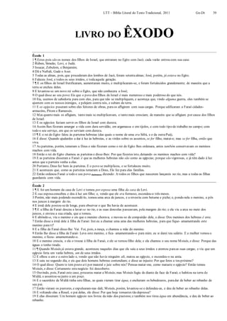LTT – Bíblia Literal do Texto Tradicional, 2011 Gn-Dt 39
LIVRO DO ÊXODO
Êxodo 1
1 ¶ Estes pois são os nomes dos filhos de Israel, que entraram no Egito com Jacó; cada varão entrou com sua casa:
2 Rúben, Simeão, Levi, e Judá;
3 Issacar, Zebulom, e Benjamim;
4 Dã e Naftali, Gade e Aser.
5 Todas as almas, pois, que procederam dos lombos de Jacó, foram setentaalmas; José, porém, já estava no Egito.
6 Faleceu José, e todos os seus irmãos, e todaaquela geração.
7 ¶ E os filhos de Israel frutificaram, aumentaram muito, e multiplicaram-se, e foram fortalecidos grandemente; de maneira que a
terra se encheu deles.
8 E levantou-se um novo rei sobre o Egito, que não conhecera a José;
9 O qual disse ao seu povo:Eis que o povo dos filhos de Israel é mais numeroso e mais poderoso do que nós.
10 Eia, usemos de sabedoria para com eles, para que não se multipliquem, e aconteça que, vindo alguma guerra, eles também se
ajuntem com os nossos inimigos, e pelejem contra nós, e subam da terra.
11 E os egípcios puseram sobre eles feitores de obras, para os afligirem com suas cargas. Porque edificaram a Faraó cidades-
armazéns, Pitom e Ramessés.
12 Mas quanto mais os afligiam, tanto mais se multiplicavam, e tanto mais cresciam; de maneira que se afligiam por causa dos filhos
de Israel.
13 E os egípcios faziam servir os filhos de Israel com dureza;
14 Assim lhes fizeram amargar a vida com dura servidão, em argamassa e em tijolos, e com todo tipo de trabalho no campo; com
todo o seu serviço, em que os serviam com dureza.
15 ¶ E o rei do Egito falou às parteiras hebreias (das quais o nome de uma era Sifrá, e o da outraPuá),
16 E disse: Quando ajudardes a dar à luz às hebreias, e as virdes sobre os assentos, se for filho, matai-o; mas se for filha, então que
viva.
17 As parteiras, porém, temeram a Deus e não fizeram como o rei do Egito lhes ordenara, antes também conservavam os meninos
machos com vida.
18 Então o rei do Egito chamou as parteiras e disse-lhes: Por que fizestes isto, deixando os meninos machos com vida?
19 E as parteiras disseram a Faraó: é que as mulheres hebreias não são como as egípcias; porque são vigorosas, e já têm dado à luz
antes que a parteira venha a elas.
20 Portanto, Deus fez bem às parteiras. E o povo se multiplicou, e se fortaleceu muito.
21 E aconteceu que, como as parteiras temeram a Deus, Ele fez para elas famílias.
22 Então ordenou Faraó a todo o seu povo (hebraico), dizendo: A todos os filhos que nascerem lançareis no rio, mas a todas as filhas
guardareis com vida.
Êxodo 2
1 ¶ E foi um homem da casa de Levi e tomou por esposa uma filha da casa de Levi.
2 E sua esposaconcebeu e deu à luz um filho; e, vendo que ele era formoso, escondeu-o três meses.
3 Porém, não mais podendo escondê-lo, tomou uma arca de juncos, e a revestiu com betume e piche; e, pondo nela o menino, a pôs
nos juncos à margem do rio.
4 E irmã dele postou-sede longe, para observar o que lhe havia de acontecer.
5 ¶ E a filha de Faraó desceu a lavar-se no rio, e as suas donzelas passeavam, pela margem do rio; e ela viu a arca no meio dos
juncos, e enviou a sua criada, que a tomou.
6 E abrindo-a, viu o menino e eis que o menino chorava; e moveu-se de compaixão dele, e disse: Dos meninos dos hebreus é este.
7 Então disse a irmã dele à filha de Faraó: Irei eu a chamar uma ama das mulheres hebreias, para que fique- amamentando este
menino para ti?
8 E a filha de Faraó disse-lhe: Vai. Foi, pois, a moça, e chamou a mãe do menino.
9 Então lhe disse a filha de Faraó: Leva este menino, e fica- amamentando-o para mim; eu te darei teu salário. E a mulher tomou o
menino, e ficou- amamentando-o.
10 E o menino crescia, e ela o trouxe à filha de Faraó, e ele se tornou filho dela; e ela chamou o seu nome Moisés, e disse: Porque das
águas o tenho tirado.
11 ¶ Quando Moisés já estava grande, aconteceu naqueles dias que ele saiu a seus irmãos e atentou paraas suas cargas; e viu que um
egípcio feria um varão hebreu, um de seus irmãos.
12 E olhou a um e a outro lado e, vendo que não havia ninguém ali, matou ao egípcio, e escondeu-o na areia.
13 E saiu no segundo dia, e eis que dois homens hebreus contendiam; e disse ao injusto: Por que feres a teu próximo?
14 O qual disse: Quem te tem posto ati por maioral e juiz sobre nós? Pensas matar-me, como mataste o egípcio? Então temeu
Moisés, e disse: Certamente estenegócio foi descoberto.
15 Ouvindo, pois, Faraó este caso, procurou matar a Moisés;mas Moisés fugiu de diante da face de Faraó, e habitou na terra de
Midiã, e assentou-sejunto a um poço.
16 E o sacerdote de Midiã tinha setefilhas, as quais vieram tirar água, e encheram os bebedouros, paradar de beber ao rebanho de
seu pai.
17 Então vieram os pastores, e expulsaram-nas dali; Moisés, porém, levantou-se e defendeu-as, e deu de beber ao rebanho delas.
18 E voltando elas a Reuel, o pai delas, ele disse: Por que hoje tornastes tão depressa?
19 E elas disseram: Um homem egípcio nos livrou da mão dos pastores;e também nos tirou água em abundância, e deu de beber ao
rebanho.
 