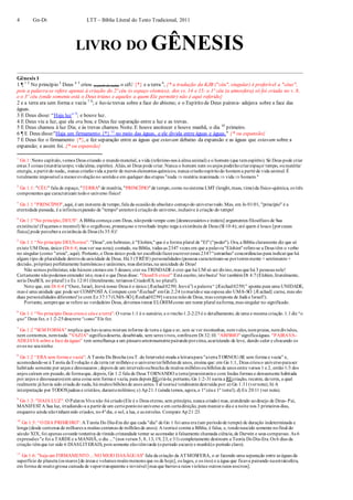 4 Gn-Dt LTT – Bíblia Literal do Texto Tradicional, 2011
LIVRO DO GÊNESIS
Gênesis 1
1 ¶ 1 2
No princípio 3
Deus 4 5
criou (a partir do nada) o céU {*} e a terra 6
, {* a tradução da KJB ("céu", singular) é preferível a "céus",
pois a palavra se refere apenas à criação do 2º céu (o espaço cósmico), dos vs. 14 e 15: o 1º céu (a atmosfera) só foi criada no v. 8,
e o 3º céu (onde somente está o Deus triúno e aqueles a quem Ele permitir) não é aqui referido}
2 e a terra era sem forma e vazia 7 8
; e havia trevas sobre a face do abismo; e o Espírito de Deus pairava- adejava sobre a face das
águas.
3 E Deus disse: “Haja luz” 9
; e houve luz.
4 E Deus viu a luz, que ela era boa; e Deus fez separação entre a luz e as trevas.
5 E Deus chamou à luz Dia; e às trevas chamou Noite. E houve anoitecer e houve manhã, o dia 10
primeiro.
6 ¶ E Deus disse:"Haja um firmamento {*} 11
no meio das águas, e ele divida entre águas e águas." {* ou expansão}
7 E Deus fez o firmamento {*}, e fez separação entre as águas que estavam debaixo da expansão e as águas que estavam sobre a
expansão; e assim foi. {* ou expansão}
1
Gn 1: Neste capítulo,vemos Deus criando o mundomaterial, a vida (referimo-nos à alma animal) e o homem (que temespírito). Só Deus pode criar
estas 3 coisas (matéria/corpo; vida/alma; espírito). Aliás,só Deus pode criar.Nunca o homem nem os anjos poderãocriarespaço/ tempo, oumatéria/
energia, a partirdo nada;, nunca criarãovida a partir de meros elementos químicos; nunca criarãoespíritodo homema partirde vida animal.É
totalmente impossível a menorevoluçãono sentidoe em qualquer das etapas "nada  matéria inanimada  vida  homem."
2
Gn 1:1: "CÉU" fala de espaço,"TERRA" de matéria, "PRINCÍPIO"de tempo,como nosistema LMT (lenght,mass, time)da físico-química, os três
componentes que caracterizam todoo universo físico!
3
Gn 1:1 "PRINCÍPIO",aqui, é um instante de tempo,fala da ocasiãodo absoluto começodo universotodo.Mas, em Jo 01:01, "princípio" é a
eternidade passada, é a infinitaexpansão de "tempo"anteriorà criaçãodo universo, inclusive à criação do tempo!
4
Gn 1:1"No princípio,DEUS": A Bíblia começa com Deus, nãoperde tempo com [desnecessários e inúteis] argumentos filosóficos de Sua
existência!(Façamos o mesmo!) Só o orgulhoso, presunçoso e revoltado ímpio nega a existência de Deus (Sl 10:4); até quem é louco [porcausa
física] pode percebera existência de Deus (Is 35:8)!
5
Gn 1:1 “No princípio DEUScriou”: "Deus",em hebraico,é "Elohim,"que é a forma plural de "El"("poder"). Ora, a Bíblia claramente diz que só
existe UM Deus, único (Dt 6:4; mas ver sua nota); contudo, na Bíblia, todas as 2347 vezes em que a palavra"Elohim"refere-se a Deus têm o verbo
no singular (como "criou", aqui). Portanto,o Deus único pode ter escolhidofazerescreveressas 2347"estranhas"concordâncias para indicarque há
algum tipo de pluralidade dentroda unicidade de Deus. Há 3 (TRÊS!) personalidades (pessoas caracterizam-se porteremmente + sentimento+
decisão, próprias) perfeitamente harmônicas e unânimes, mas distintas,na unicidade do Deus!
Não somos politeístas; não hánem cremos em 3 deuses; crer na TRINDADE é crer que há UM só ser divino,mas que há 3 pessoas nele!
Certamente nãopodemos entender isto, mas é o que Deus disse: "DeusES criou!" Está escrito,istobasta! Ver tambémDt 4:7(Elohim,literalmente,
seria DeuSES, no plural!) e Ec 12:01(literalmente, teríamos CriadorES, no plural!).
Note que, em Dt 6:4 (“Ouve, Israel, Jeová nosso Deus é o único{Æechad0259} Jeová”) a palavra“{Æechad0259}” aponta para uma UNIDADE,
mas é uma unidade que pode ser COMPOSTA. Compare com"Æechad" emGn 2:24 (omaridoe sua esposa são UMA-SÓ {Æechad} carne, mas são
duas personalidades diferentes!)e com Ez 37:17(UMA-SÓ [Æechad0259]varana mãode Deus, mas composta de Judá e Israel!).
Portanto, sempreque se refere ao verdadeiro Deus, devemos tomar ELOHIMcomo um nome plural naforma,mas singular no significado.
6
Gn 1:1 “No princípio Deus criouo céue a terra”: O verso1:1 é o sumário, e o trecho1.2-2:25é o detalhamento, de uma e mesma criação.1.1diz “o
que” Deus fez, e 1:2-25descreve “como”Ele fez.
7
Gn 1:2 "SEM FORMA" implica que haviauma mistura informe de terra e água e ar, sem se ver montanhas, nemvales,nempraias, nemdivisões,
nem contornos, nemnada."VAZIA"significadeserta, desabitada, sem seres vivos, confiraem Dt 32:10. "ABISMO"significaáguas. "PAIRAVA-
ADEJAVA sobre a face da águas" tem semelhança a um pássaroamorosamentepairandoporcima,acariciando de leve, dando calor e chocando os
ovos no seuninho.
8
Gn 1:2 “ERA sem forma e vazia”: A Teoria Da Brecha (ouT. do Intervalo) muda a leiturapara "aterraTORNOU-SE sem forma e vazia" e,
acomodando-se à Teoria da Evolução e da terra ter milhões e o universoterbilhões de anos, ensina que: em Gn 1:1, Deus criouo universoparaser
habitado somente por anjos e dinossauros ; depois de um intervalooubrecha de muitos milhões oubilhões de anos entre versos 1 e 2, então1/3 dos
anjos caíram em pecado,de formaque, depois, Gn 1:2 fala de Deus TORNANDO a terra(preexistentee com lindas formas e densamente habitada
por anjos e dinossauros)em uma coisa sem forma e vazia, para depois REcriá-la; portanto, Gn 1:2-31narra a REcriação, recente, da terra, a qual
realmente já havia sido criada do nada, há muitos bilhões de anos antes.Tal teoriaé totalmentedestruída por: a) Gn 1:31(vernota); b) A
interpretação por TODOSjudeus e cristãos, durantemilênios; c) Ap21:1(ainda temos, agora,o 1ºcéue 1ª terra!); d) Ex 20:11 (ver nota).
9
Gn 1:3: "HAJA LUZ": O Palavra Viva não foi criado(Ele é o Deus eterno, sem princípio, nunca criado) mas, atendendo aodesejo de Deus- Pai,
MANIFESTA Sua luz, irradiando-a a partirde um certopontonouniverso e em certadireção, para marcaro dia e a noite nos 3 primeiros dias,
enquanto ainda nãotinhamsido criados, no4ºdia, o sol, a lua, e as estrelas. Compare Ap21:23.
10
Gn 1:5: “O DIA PRIMEIRO”: A Teoria Do Dia-Era diz que cada "dia" de Gn 1 foi uma era (um períodode tempo) de duração indeterminada e
longa (desde centenas de milhares a muitas centenas de milhões de anos). A teoriaé contra a Bíblia, é falsa, e, tendonascido somente nofinal do
século XIX, foi apenas covarde tentativa de tímida cristandade tentar se acomodar à falsamente chamada ciência,de Darwin e seus comparsas. As 6
expressões "e foi a TARDEe a MANHÃ, o dia ..."(nos versos 5, 8, 13, 19, 23, e 31) completamente destroem a Teoria DoDia-Era.Os 6 dias da
criação têmque ter sido 6 DIASLITERAIS, pois somente eles têmtarde (operíodo escuro) e manhã(o período claro).
11
Gn 1:6: "haja um FIRMAMENTO... NO MEIO DASÁGUAS" fala da criação da ATMOSFERA, o ar fazendo uma separação entre as águas da
superfície do planeta (os mares [de áreas e volumes muitomenores que os de hoje], os lagos, e os rios) e a água que ficava pairando naestratosfera,
em forma de muitogrossa camada de vaportransparente e invisível [mas que barrava raios violetae outros raios nocivos].
 