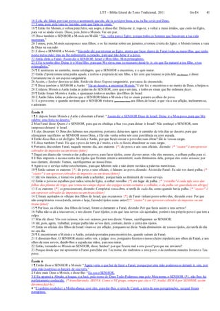 LTT – Bíblia Literal do Texto Tradicional, 2011 Gn-Dt 41
16 E ele, ele falará por tiao povo;e acontecerá que ele, ele te será por boca, e tu, tu lhe serás por Deus.
17 Toma, pois, esta vara na tuamão, com que farás os sinais.”
18 ¶ Então foi Moisés, e voltou para Jetro, seu sogro, e disse-lhe: Deixa-me ir, rogo-te, e voltar a meus irmãos, que estão no Egito,
para ver se ainda vivem. Disse, pois, Jetro a Moisés:Vai em paz.
19 Disse também o SENHOR a Moisés em Midiã: “Vai, volta parao Egito; porquetodos os homens que buscavam a tua vida
morreram.”
20 Tomou, pois, Moisés suaesposae seus filhos, e os fez montar sobre um jumento, e tornou à terra do Egito; e Moisés tomou a vara
de Deus na sua mão.
21 E disse o SENHOR a Moisés:“Havendo ido par retornar ao Egito, atenta que faças diante de Faraó todas as maravilhas que tenho
posto natua mão; mas eu lhe endurecerei o coração, paraque não deixe ir o povo.
22 Então dirás a Faraó: Assim diz o SENHOR: Israel é Meu filho, Meu primogênito.
23 E Eu tetenho dito: Deixa ir o Meu filho, paraque Mesirva; mas tu recusaste deixá-lo ir; eis que Eu matarei a teu filho, o teu
primogênito.”
24 ¶ E aconteceu no caminho, numa estalagem, que o SENHOR o encontrou, e o quis matar.
25 Então Zíporatomou uma pedra aguda, e cortou o prepúcio de seu filho, e fez com que tocasse os pés dele (de Moisés), e disse:
Certamente me és um esposo sanguinário.
26 Assim, o Senhor desviou-se dele. Então ela disse: Esposo sanguinário, por causa da circuncisão.
27 ¶ Disse também o SENHOR a Aarão: “Vai ao deserto, a encontrar Moisés.”E ele foi, e encontrou-o no monte de Deus, e beijou-o.
28 E relatou Moisés a Aarão todas as palavras do SENHOR, com que o enviara, e todos os sinais que lhe ordenara fazer.
29 ¶ Então foram Moisés e Aarão, e ajuntaram todos os anciãos dos filhos de Israel.
30 E Aarão falou todas as palavras que o SENHOR falara a Moisés e fez os sinais perante os olhos do povo.
31 E o povo creu; e quando ouviram que o SENHOR visitava (para trazer bem) aos filhos de Israel, e que via a sua aflição, inclinaram-se,
e adoraram.
Êxodo 5
1 ¶ E depois foram Moisés e Aarão e disseram a Faraó: “Assimdiz o SENHOR Deus de Israel: Deixa ir o Meu povo, para que Me
celebre uma festa no deserto.”
2 Mas Faraó disse: Quem é o SENHOR, para que eu obedeça a Sua voz, para deixar ir Israel? Não conheço o SENHOR, nem
tampouco deixarei ir Israel.
3 E eles disseram: O Deus dos hebreus nos encontrou; portanto, deixa-nos agora ir caminho de três dias ao deserto, para que
ofereçamos sacrifícios ao SENHOR nosso Deus, e Ele não venha sobre nós com pestilência ou com espada.
4 Então disse-lhes o rei do Egito: Moisés e Aarão, por que fazeis cessar o povo das suas obras? Ide às vossas cargas.
5 E disse também Faraó: Eis que o povo da terra já é muito, e vós os fazeis abandonar as suas cargas.
6 Portanto, deu ordem Faraó, naquele mesmo dia, aos exatores {*} do povo, e aos seus oficiais, dizendo: {* “exator" é um opressor
cobrador de impostos ou um tirano feitor}
7 Daqui em diante não torneis a dar palha ao povo, para fazer tijolos, como fizestes antes: vão eles mesmos, e colham palha para si.
8 E lhes imporeis a mesma conta dos tijolos que fizeram ontem e anteontem; nada diminuireis dela, porque eles estão ociosos; por
isso clamam, dizendo: Vamos, sacrifiquemos ao nosso Deus.
9 Agrave-se o serviço sobre estes homens, paraque laborem nele e não deem ouvidos a palavras mentirosas.
10 ¶ Então saíram os exatores {*} do povo, e seus oficiais, e falaram ao povo, dizendo: Assimdiz Faraó: Eu não vos darei palha; {*
“exator" é um opressor cobrador de impostos ou um tirano feitor}
11 Ide vós mesmos, e tomai vós palha onde a achardes; porquenada se diminuirá de vosso serviço.
12 Então o povo se espalhou por todaa terra do Egito, a colher restolho {*} em lugar de palha. {* “restolho" é cada tufo seco das
folhas das plantas de trigo, que restou no campo depois das espigas serem cortados e colhidas, e da palha ser guardada em abrigo}
13 E os exatores {*} os pressionavam, dizendo: Completai vossaobra, a tarefa de cada dia, como quando havia palha. {* “exator" é
um opressor cobrador de impostos ou um tirano feitor}
14 E foram açoitados os oficiais dos filhos de Israel, que os exatores {*} de Faraó tinham posto sobreeles, dizendo estes: Por que
não completastes vossa tarefa, ontem e hoje, fazendo tijolos como antes?{* “exator" é um opressor cobrador de impostos ou um
tirano feitor}
15 ¶ Por isso, os oficiais dos filhos de Israel, foram e clamaram a Faraó, dizendo: Por que fazes assim a teus servos?
16 Palha não se dá a teus servos, e nos dizem: Fazei tijolos; e eis que teus servos são açoitados; porém o teu próprio povo é que tem a
culpa.
17 Mas ele disse: Vós sois ociosos; vós sois ociosos; por isso dizeis: Vamos, sacrifiquemos ao SENHOR.
18 Ide, pois, agora, trabalhai; porque palha não se vos dará; contudo, dareis a conta dos tijolos.
19 Então os oficiais dos filhos de Israel viram-se em aflição, porquanto se dizia: Nada diminuireis de vossos tijolos, da tarefa do dia
no seu dia.
20 ¶ E encontraram a Moisés e a Aarão, estando postados paraencontrá-los, quando saíram de Faraó.
21 E disseram-lhes: O SENHOR atente sobre vós, e julgue isso, porquanto fizestes o nosso cheiro repelente aos olhos de Faraó, e aos
olhos de seus servos, dando-lhes a espadanas mãos, paranos matar.
22 Então, tornando-se Moisés ao SENHOR, disse: Senhor! por que fizeste mal a este povo?por que me enviaste?
23 Porque desde que me apresentei a Faraó parafalar em Teu nome, ele maltratou a estepovo; e de nenhuma maneira livraste o Teu
povo.
Êxodo 6
1 ¶ Então disse o SENHOR a Moisés:“Agora verás o que hei de fazer a Faraó; porquepor uma mão poderosaos deixará ir, sim, por
uma mão poderosa os lançará de sua terra.”
2 Falou mais Deus a Moisés, e disse-lhe: “Eu sou o SENHOR.
3 E Eu apareci a Abraão, a Isaque, e a Jacó, pelo nome de Deus Todo-Poderoso; mas pelo Meu nome, o SENHOR {*}, não lhes fui
perfeitamente conhecido. {* transliterando, JEOVÁ. Como o NT grego, sempre que cita o VT, traduz JEOVÁ por SENHOR, assim
devemos fazê-lo.}
4 “E também estabeleci a Minhaaliança com eles, paradar-lhes a terra de Canaã, a terra de suas peregrinações, na qual foram
peregrinos.
 