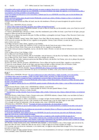 42 Gn-Dt LTT – Bíblia Literal do Texto Tradicional, 2011
5 E também tenho ouvido o gemido dos filhos de Israel, aos quais os egípcios fazem servir, e lembrei-Me da Minhaaliança.
6 Portanto, dize aos filhos de Israel: Eu sou o SENHOR, e vos tirarei de debaixo das cargas dos egípcios, e vos livrarei da servidão, e
vos resgatarei com braço estendido e com grandes juízos.
7 E Eu vos tomarei por Meu povo, e serei vosso Deus; e sabereis que Eu sou o SENHOR vosso Deus, que vos tiro de debaixo das
cargas dos egípcios;
8 E Eu vos levarei à terra, acerca da qual levantei Minhamão, jurando que a daria a Abraão, a Isaque e a Jacó, e vo-la darei por
herança, Eu sou o SENHOR.”
9 ¶ Deste modo falou Moisés aos filhos de Israel, mas eles não atenderam a Moisés, por causa da angústia de espírito e da cruel
servidão.
10 Falou mais o SENHOR a Moisés, dizendo:
11 “Entra, e fala a Faraó rei do Egito, que deixe sair os filhos de Israel da sua terra.”
12 Moisés, porém, falou peranteo SENHOR, dizendo: Eis que os filhos de Israel não me têm atendido; como, pois, Faraó me ouvirá?
Também eu sou incircunciso de lábios.
13 Todavia o SENHOR falou a Moisés e a Aarão, e deu-lhes mandamento para os filhos de Israel, e para Faraó rei do Egito, paraque
tirassem os filhos de Israel da terra do Egito.
14 ¶ Estas são as cabeças das casas de seus pais: Os filhos de Rúben, o primogênito de Israel: Enoque e Palu, Hezrome Carmi; estas
são as famílias de Rúben.
15 E os filhos de Simeão: Jemuel, Jamin, Oade, Jaquim, Zoar e Saul, filho de uma cananeia; estas são as famílias de Simeão.
16 ¶ E estes são os nomes dos filhos de Levi, segundo as suas gerações: Gérson, Coate e Merari; e os anos da vida de Levi foram
cento e trinta e sete anos.
17 Os filhos de Gérson: Libni e Simei, segundo as suas famílias;
18 E os filhos de Coate: Anrão, Izar, Hebrom e Uziel; e os anos da vida de Coate foram cento e trintae três anos.
19 E os filhos de Merari: Malie Musi;estas são as famílias de Levi, segundo as suas gerações.
20 E Anrão tomou por esposaa Joquebede, sua tia, e ela deu-lhe Aarão e Moisés:e os anos da vida de Anrão foram cento e trinta e
sete anos.
21 ¶ E os filhos de Izar: Corá, Nefegue e Zicri.
22 E os filhos de Uziel: Misael, Elzafã e Sitri.
23 E Aarão tomou por esposaa Eliseba, filha de Aminadabe, irmã de Naasson; e ela deu-lhe à luz Nadabe, Abiú, Eleazar e Itamar.
24 E os filhos de Corá: Assir, Elcana e Abiasafe; estas são as famílias dos coraítas.
25 E Eleazar, filho de Aarão, tomou por esposa uma das filhas de Putiel, e ela deu-lhe à luz Fineias; estes são os cabeças dos pais dos
levitas, segundo as suas famílias.
26 Estes são Aarão e Moisés, aos quais o SENHOR disse: Tirai os filhos de Israel da terra do Egito, segundo os seus exércitos.
27 Estes são os que falaram a Faraó, rei do Egito, para que tirasse do Egito os filhos de Israel; estes são Moisés e Aarão.
28 ¶ E aconteceu que naquele dia, quando o SENHOR falou a Moisés na terra do Egito,
29 Falou o SENHOR a Moisés, dizendo: “Eu sou o SENHOR; fala a Faraó, rei do Egito, tudo quanto Eu te digo.”
30 Então disse Moisés peranteo SENHOR: Eis que eu sou incircunciso de lábios; como, pois, Faraó me atenderá?
Êxodo 7
1 ¶ Então disse o SENHOR a Moisés:“Eis que te tenho posto por deus sobre Faraó, e Aarão, teu irmão, será o teu profeta.
2 Tu falarás tudo o que Eu te mandar; e Aarão, teu irmão, falará a Faraó, que deixe ir os filhos de Israel da sua terra.
3 Eu, porém, endurecerei o coração de Faraó, e multiplicarei na terra do Egito os Meus sinais e as Minhas maravilhas.
4 Faraó, pois, não vos atenderá; e Eu porei Minhamão sobre o Egito, e tirarei Meus exércitos, Meu povo, os filhos de Israel, da terra
do Egito, com grandes juízos.
5 Então os egípcios saberão que Eu sou o SENHOR, quando estender a Minha mão sobre o Egito, e tirar os filhos de Israel do meio
deles.”
6 Assim fizeram Moisés e Aarão; como o SENHOR lhes ordenara, assim fizeram.
7 E Moisés era da idade de oitentaanos, e Aarão da idade de oitentae três anos quando falaram a Faraó.
8 ¶ E o SENHOR falou a Moisés e a Aarão, dizendo:
9 “Quando Faraó vos falar, dizendo: Fazei vós um milagre, dirás a Aarão: Toma a tua vara, e lança-a diante de Faraó; e se tornará em
serpente.”
10 ¶ Então Moisés e Aarão foram a Faraó, e fizeram assim como o SENHOR ordenara; e lançou Aarão a sua vara diante de Faraó, e
diante dos seus servos, e ela tornou-seem serpente.
11 E Faraó também chamou os sábios e encantadores; e os magos do Egito fizeram também o mesmo com os seus encantamentos.
12 Porque cada homem lançou sua vara, e elas tornaram-se em serpentes;mas a vara de Aarão tragou as varas deles.
13 E o coração de Faraó foi endurecido, e Ele não atendeu a eles, como o SENHOR tinha falado.
14 ¶ Então disse o SENHOR a Moisés:“O coração de Faraó está endurecido, ele recusa deixar ir o povo.
15 Vai pela manhã a Faraó; eis que ele sairá às águas; põe-tena beira do rio para encontrá-lo, e tomarás em tua mão a vara que foi
tornada em cobra.
16 E lhe dirás: O SENHOR Deus dos hebreus me tem enviado a ti, dizendo: Deixa ir o Meu povo, para que Mesirva no deserto;
porém eis que até agora não tens atendido.
17 Assim diz o SENHOR: Nisto saberás que Eu sou o SENHOR: Eis que Eu com estavara, que tenho em Minhamão, ferirei as
águas que estão no rio, e serão tornadas em sangue.
18 E os peixes, que estão no rio, morrerão, e o rio cheirará mal; e os egípcios serão enojados de beber da água do rio.”
19 ¶ Disse mais o SENHOR a Moisés:“Dizea Aarão: Toma tua vara, e estende a tua mão sobre as águas do Egito, sobre as suas
correntes, sobre os seus rios, e sobre os seus tanques, e sobre todo o ajuntamento das suas águas, paraque sejam tornadas em sangue;
e haja sangue em toda a terra do Egito, assim nos vasos de madeira como nos de pedra.”
20 E Moisés e Aarão fizeram assim como o SENHOR tinha mandado; e Aarão levantou a vara, e feriu as águas que estavam no rio,
diante dos olhos de Faraó, e diante dos olhos de seus servos; e todas as águas do rio foram tornadas em sangue,
21 E os peixes, que estavam no rio, morreram, e o rio cheirou mal, e os egípcios não podiam beber da água do rio; e houve sangue
por toda a terra do Egito.
22 Porém os magos do Egito também fizeram o mesmo com os seus encantamentos; de modo que o coração de Faraó foi endurecido,
e não os atendeu, como o SENHOR tinha dito.
 